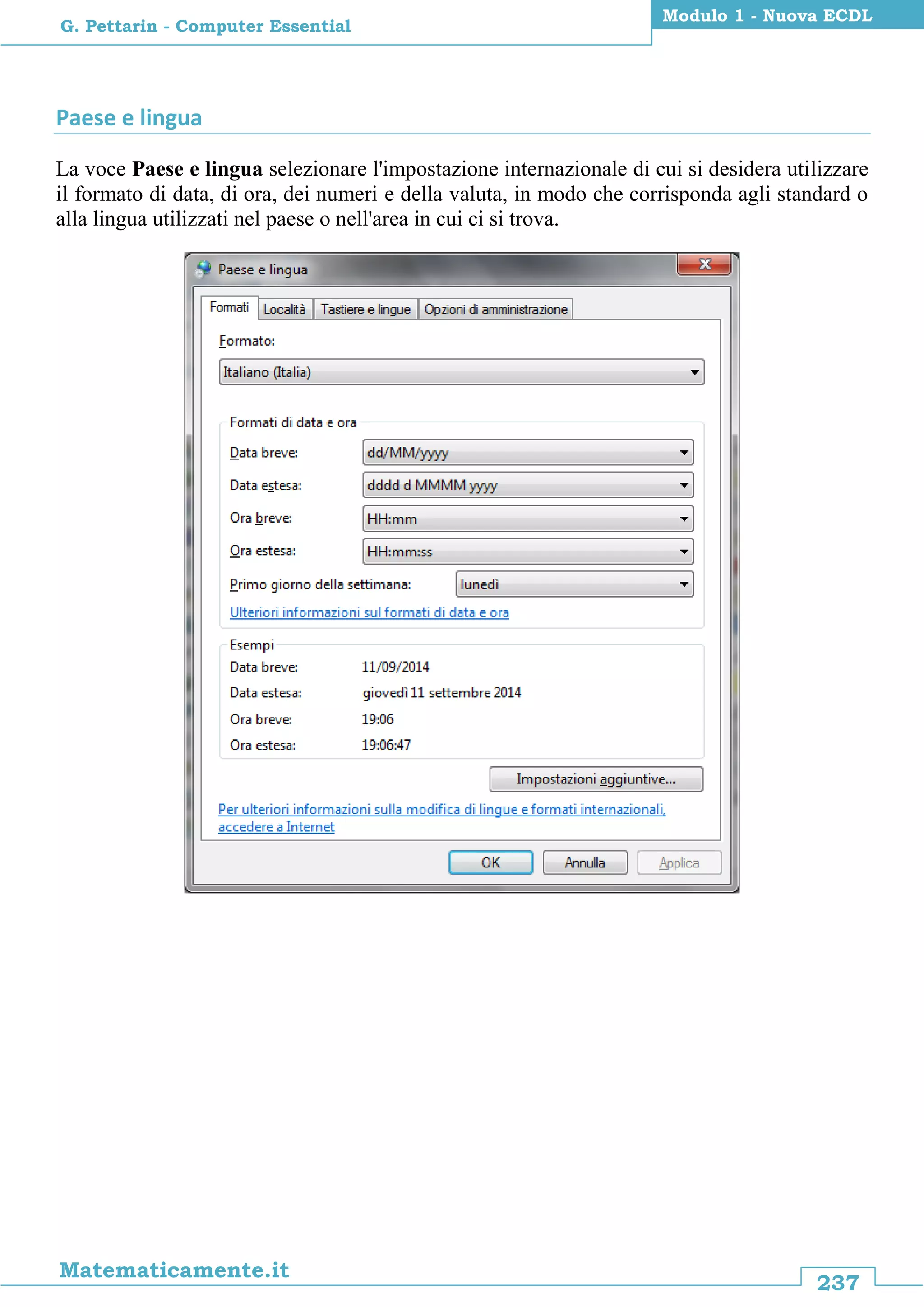 237
Matematicamente.it
Modulo 1 - Nuova ECDL
G. Pettarin - Computer Essential
Paese e lingua
La voce Paese e lingua selezionare l'impostazione internazionale di cui si desidera utilizzare
il formato di data, di ora, dei numeri e della valuta, in modo che corrisponda agli standard o
alla lingua utilizzati nel paese o nell'area in cui ci si trova.
 