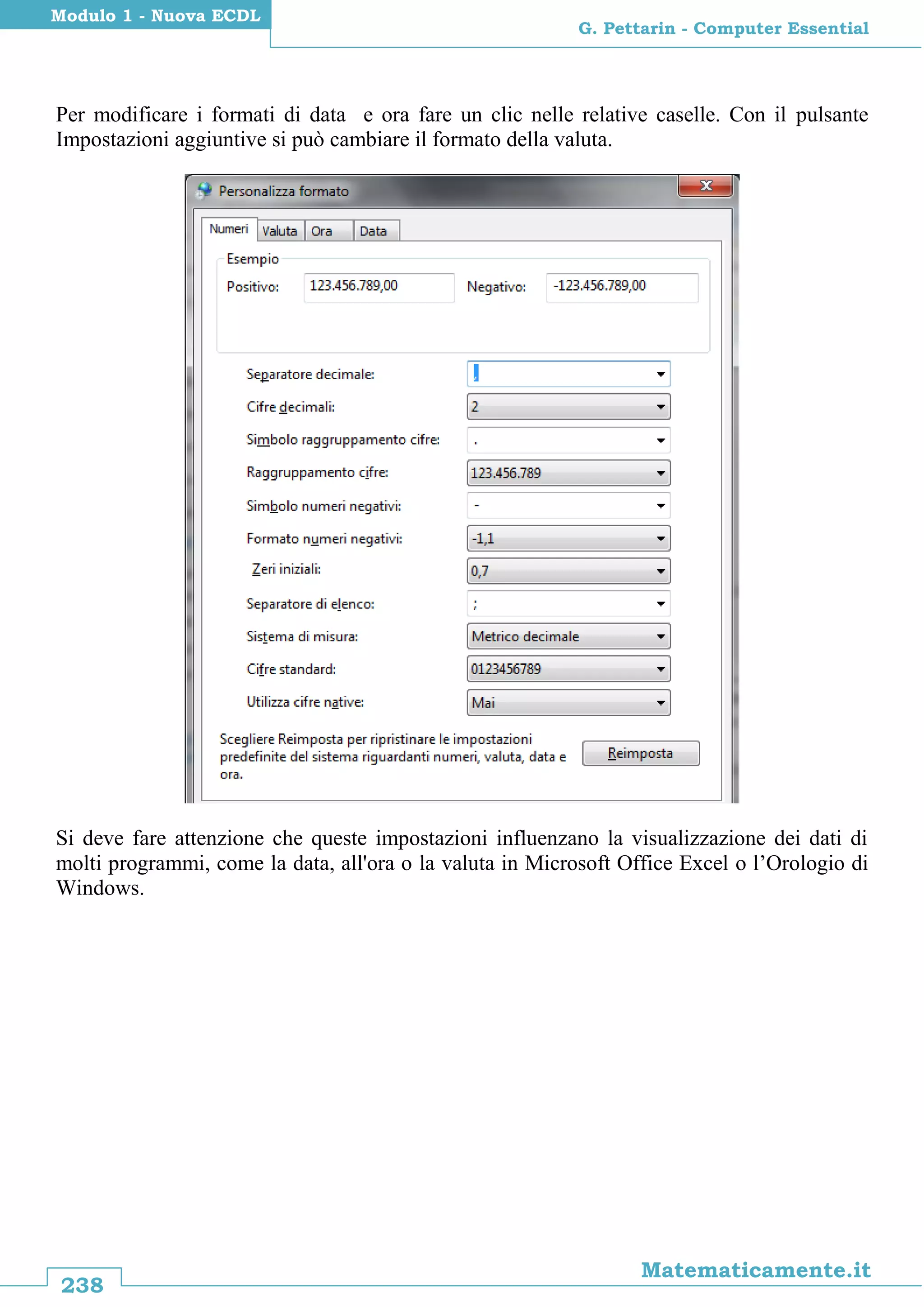 238
Matematicamente.it
G. Pettarin - Computer Essential
Modulo 1 - Nuova ECDL
Per modificare i formati di data e ora fare un clic nelle relative caselle. Con il pulsante
Impostazioni aggiuntive si può cambiare il formato della valuta.
Si deve fare attenzione che queste impostazioni influenzano la visualizzazione dei dati di
molti programmi, come la data, all'ora o la valuta in Microsoft Office Excel o l’Orologio di
Windows.
 