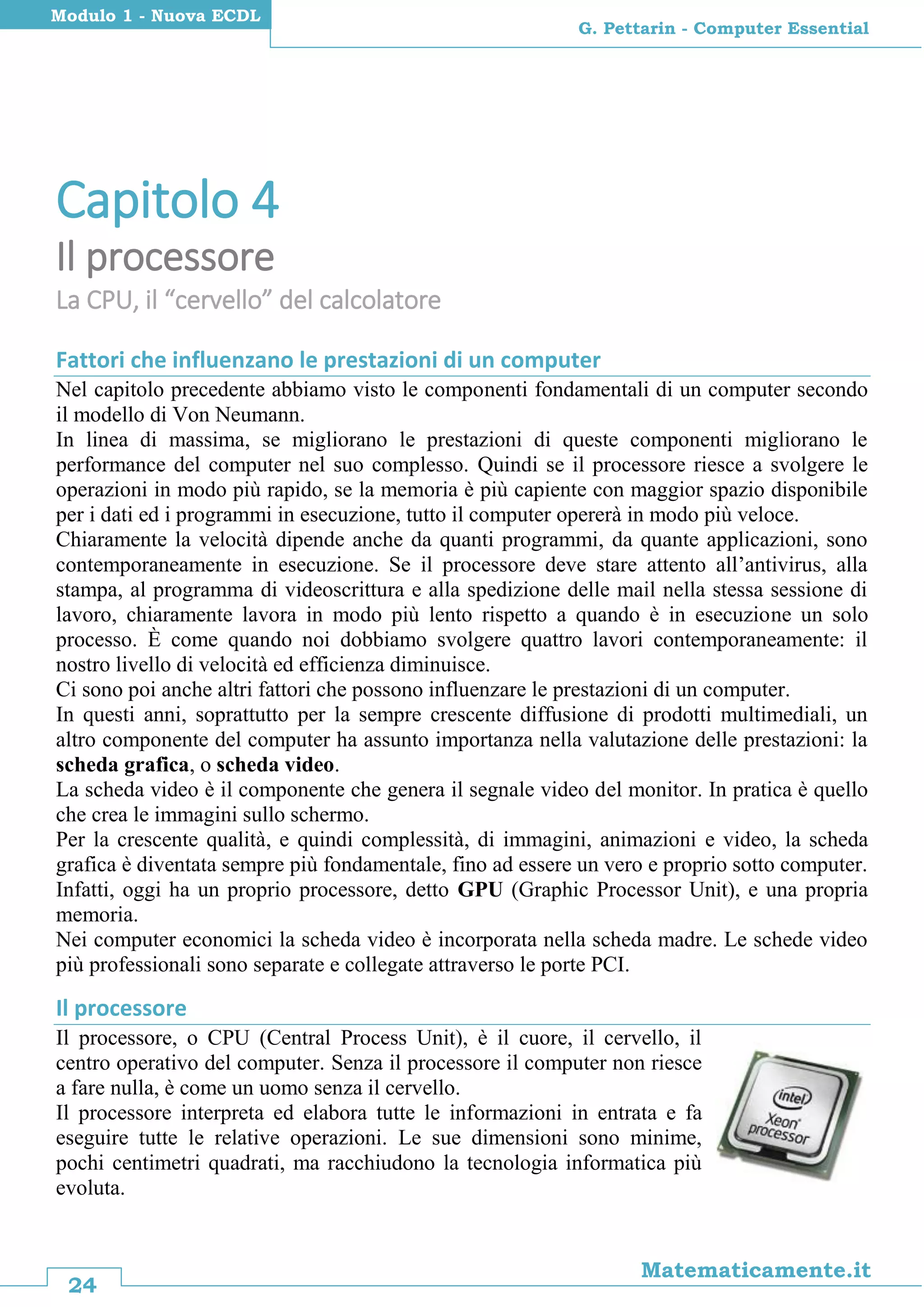 24
Matematicamente.it
G. Pettarin - Computer Essential
Modulo 1 - Nuova ECDL
Capitolo 4
Il processore
La CPU, il “cervello” del calcolatore
Fattori che influenzano le prestazioni di un computer
Nel capitolo precedente abbiamo visto le componenti fondamentali di un computer secondo
il modello di Von Neumann.
In linea di massima, se migliorano le prestazioni di queste componenti migliorano le
performance del computer nel suo complesso. Quindi se il processore riesce a svolgere le
operazioni in modo più rapido, se la memoria è più capiente con maggior spazio disponibile
per i dati ed i programmi in esecuzione, tutto il computer opererà in modo più veloce.
Chiaramente la velocità dipende anche da quanti programmi, da quante applicazioni, sono
contemporaneamente in esecuzione. Se il processore deve stare attento all’antivirus, alla
stampa, al programma di videoscrittura e alla spedizione delle mail nella stessa sessione di
lavoro, chiaramente lavora in modo più lento rispetto a quando è in esecuzione un solo
processo. È come quando noi dobbiamo svolgere quattro lavori contemporaneamente: il
nostro livello di velocità ed efficienza diminuisce.
Ci sono poi anche altri fattori che possono influenzare le prestazioni di un computer.
In questi anni, soprattutto per la sempre crescente diffusione di prodotti multimediali, un
altro componente del computer ha assunto importanza nella valutazione delle prestazioni: la
scheda grafica, o scheda video.
La scheda video è il componente che genera il segnale video del monitor. In pratica è quello
che crea le immagini sullo schermo.
Per la crescente qualità, e quindi complessità, di immagini, animazioni e video, la scheda
grafica è diventata sempre più fondamentale, fino ad essere un vero e proprio sotto computer.
Infatti, oggi ha un proprio processore, detto GPU (Graphic Processor Unit), e una propria
memoria.
Nei computer economici la scheda video è incorporata nella scheda madre. Le schede video
più professionali sono separate e collegate attraverso le porte PCI.
Il processore
Il processore, o CPU (Central Process Unit), è il cuore, il cervello, il
centro operativo del computer. Senza il processore il computer non riesce
a fare nulla, è come un uomo senza il cervello.
Il processore interpreta ed elabora tutte le informazioni in entrata e fa
eseguire tutte le relative operazioni. Le sue dimensioni sono minime,
pochi centimetri quadrati, ma racchiudono la tecnologia informatica più
evoluta.
 
