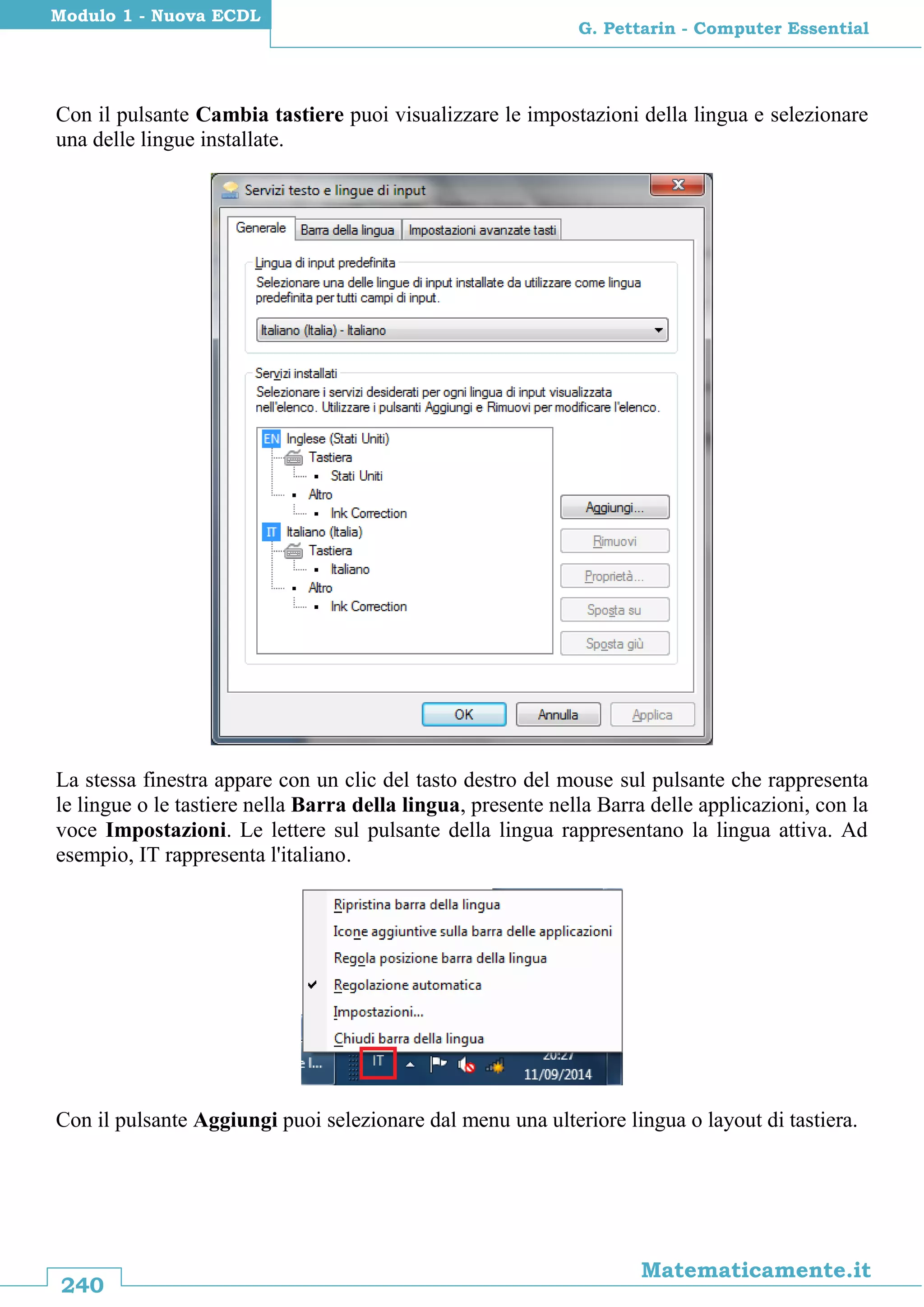 240
Matematicamente.it
G. Pettarin - Computer Essential
Modulo 1 - Nuova ECDL
Con il pulsante Cambia tastiere puoi visualizzare le impostazioni della lingua e selezionare
una delle lingue installate.
La stessa finestra appare con un clic del tasto destro del mouse sul pulsante che rappresenta
le lingue o le tastiere nella Barra della lingua, presente nella Barra delle applicazioni, con la
voce Impostazioni. Le lettere sul pulsante della lingua rappresentano la lingua attiva. Ad
esempio, IT rappresenta l'italiano.
Con il pulsante Aggiungi puoi selezionare dal menu una ulteriore lingua o layout di tastiera.
 