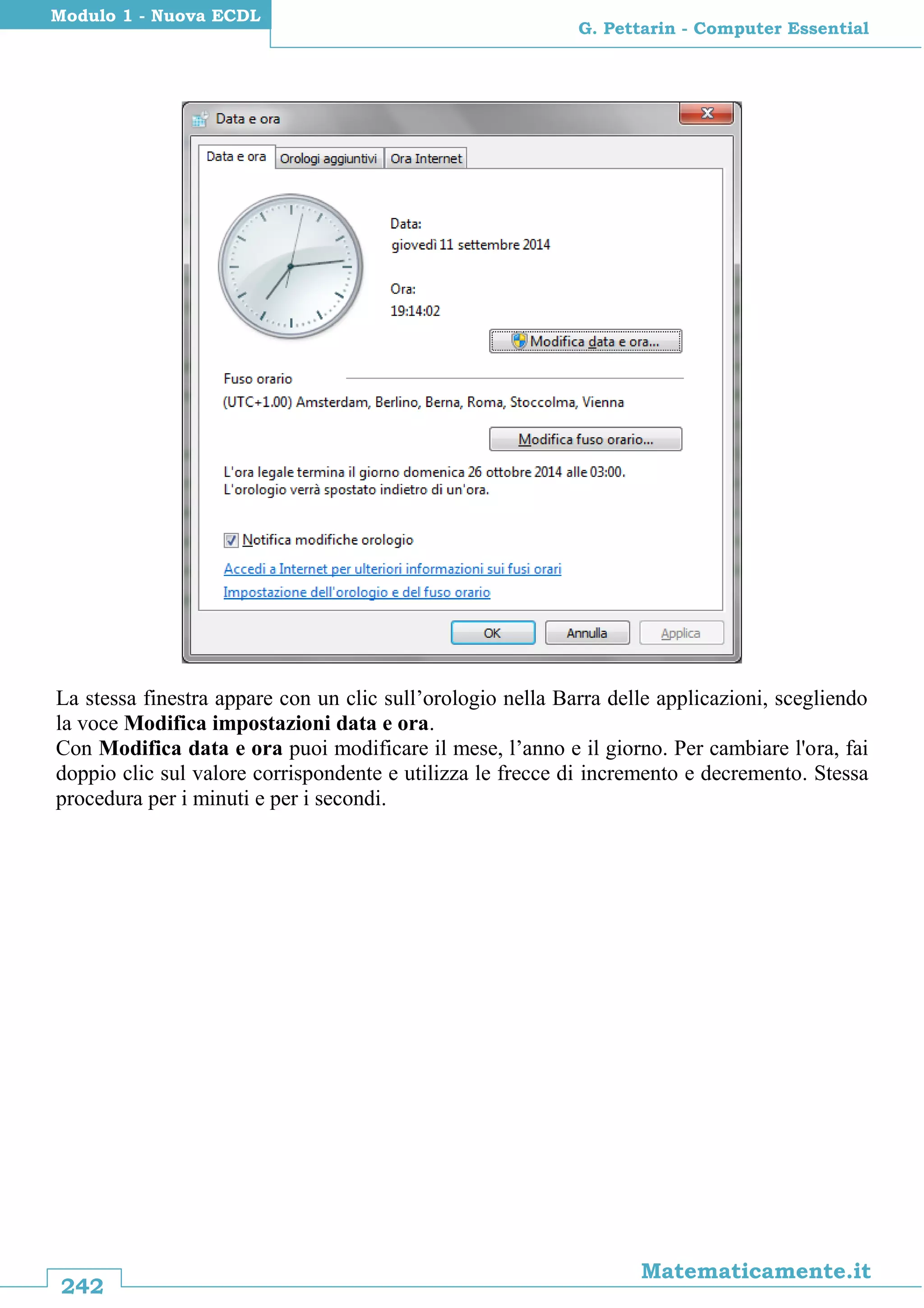 242
Matematicamente.it
G. Pettarin - Computer Essential
Modulo 1 - Nuova ECDL
La stessa finestra appare con un clic sull’orologio nella Barra delle applicazioni, scegliendo
la voce Modifica impostazioni data e ora.
Con Modifica data e ora puoi modificare il mese, l’anno e il giorno. Per cambiare l'ora, fai
doppio clic sul valore corrispondente e utilizza le frecce di incremento e decremento. Stessa
procedura per i minuti e per i secondi.
 