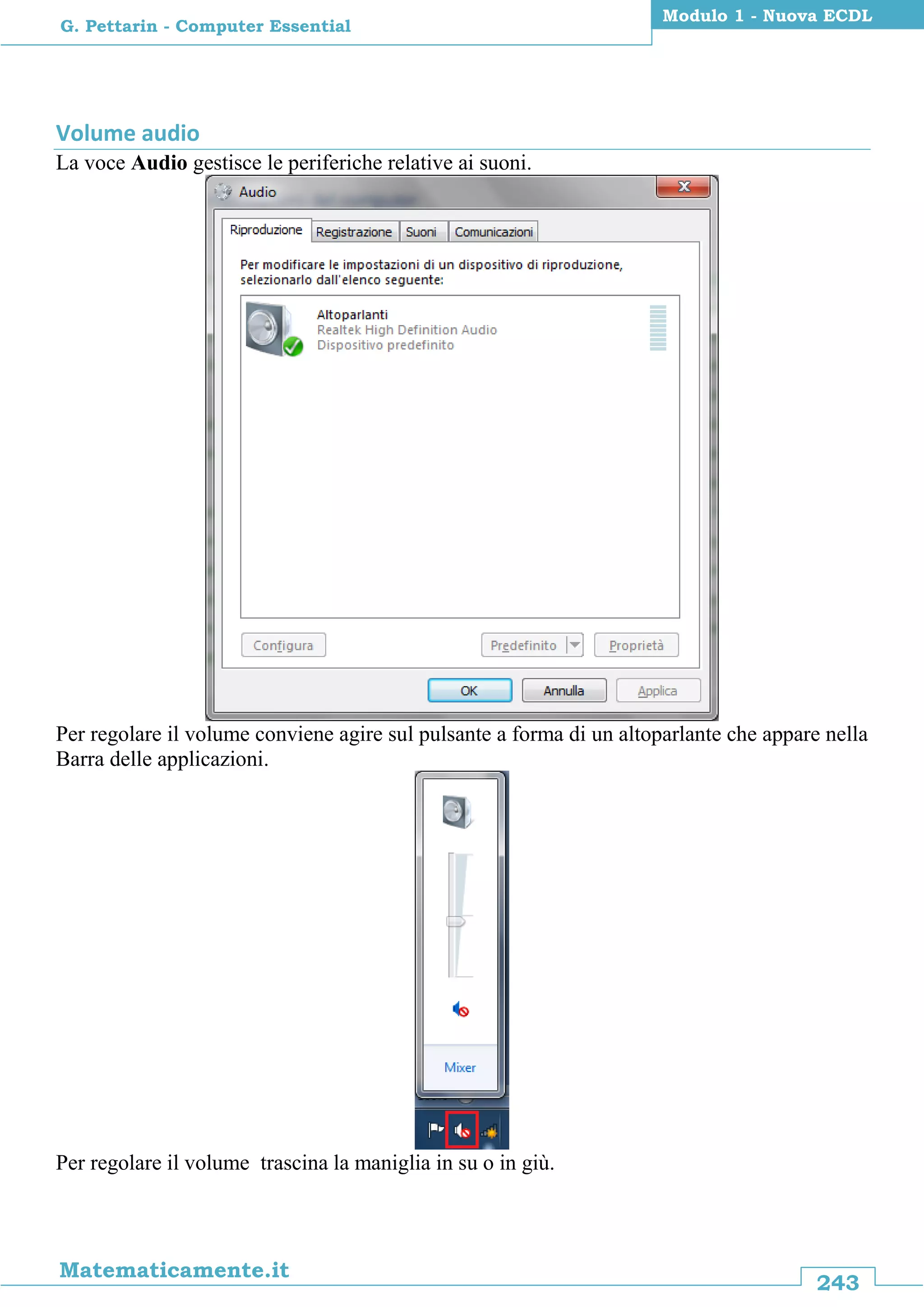 243
Matematicamente.it
Modulo 1 - Nuova ECDL
G. Pettarin - Computer Essential
Volume audio
La voce Audio gestisce le periferiche relative ai suoni.
Per regolare il volume conviene agire sul pulsante a forma di un altoparlante che appare nella
Barra delle applicazioni.
Per regolare il volume trascina la maniglia in su o in giù.
 