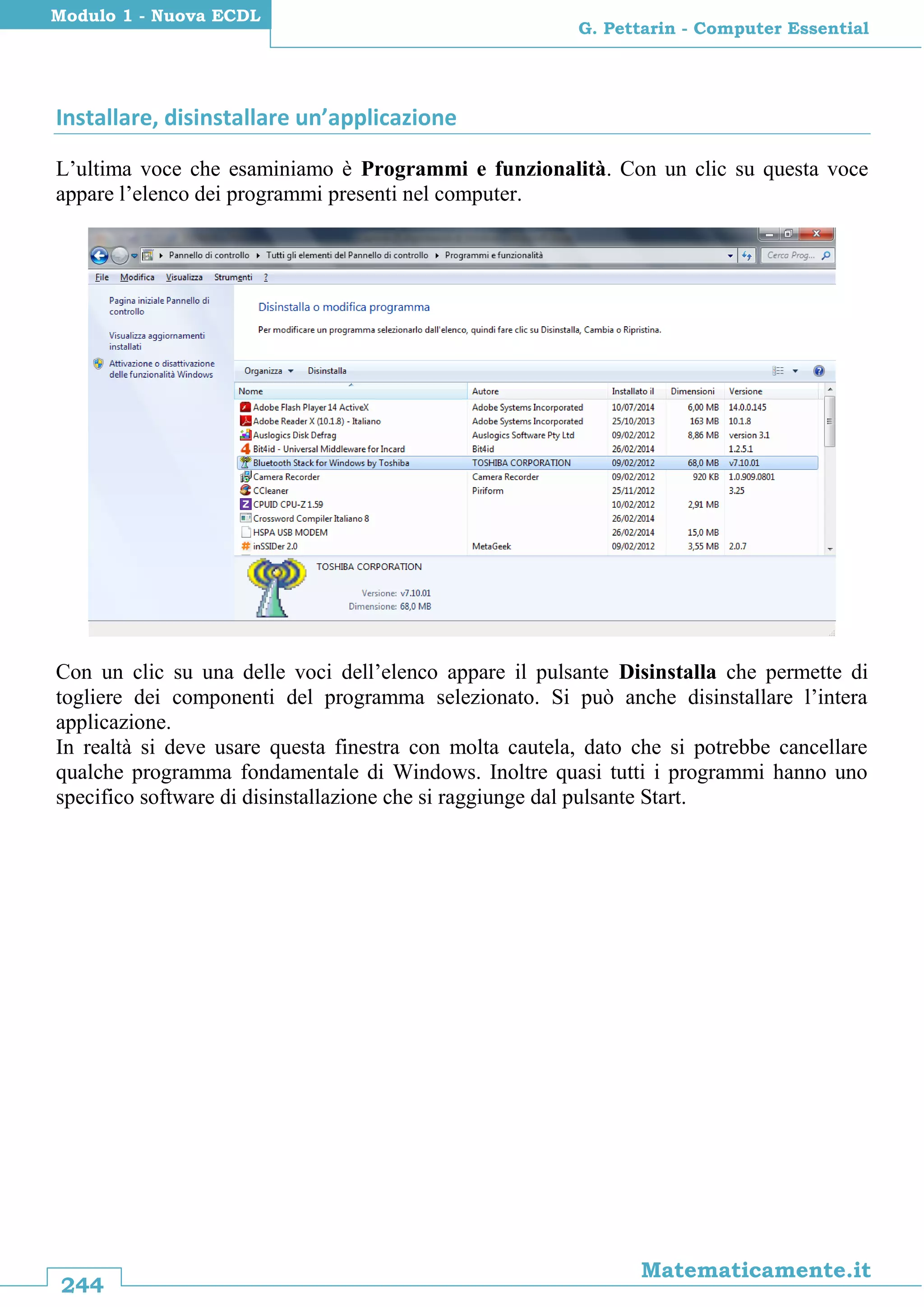 244
Matematicamente.it
G. Pettarin - Computer Essential
Modulo 1 - Nuova ECDL
Installare, disinstallare un’applicazione
L’ultima voce che esaminiamo è Programmi e funzionalità. Con un clic su questa voce
appare l’elenco dei programmi presenti nel computer.
Con un clic su una delle voci dell’elenco appare il pulsante Disinstalla che permette di
togliere dei componenti del programma selezionato. Si può anche disinstallare l’intera
applicazione.
In realtà si deve usare questa finestra con molta cautela, dato che si potrebbe cancellare
qualche programma fondamentale di Windows. Inoltre quasi tutti i programmi hanno uno
specifico software di disinstallazione che si raggiunge dal pulsante Start.
 