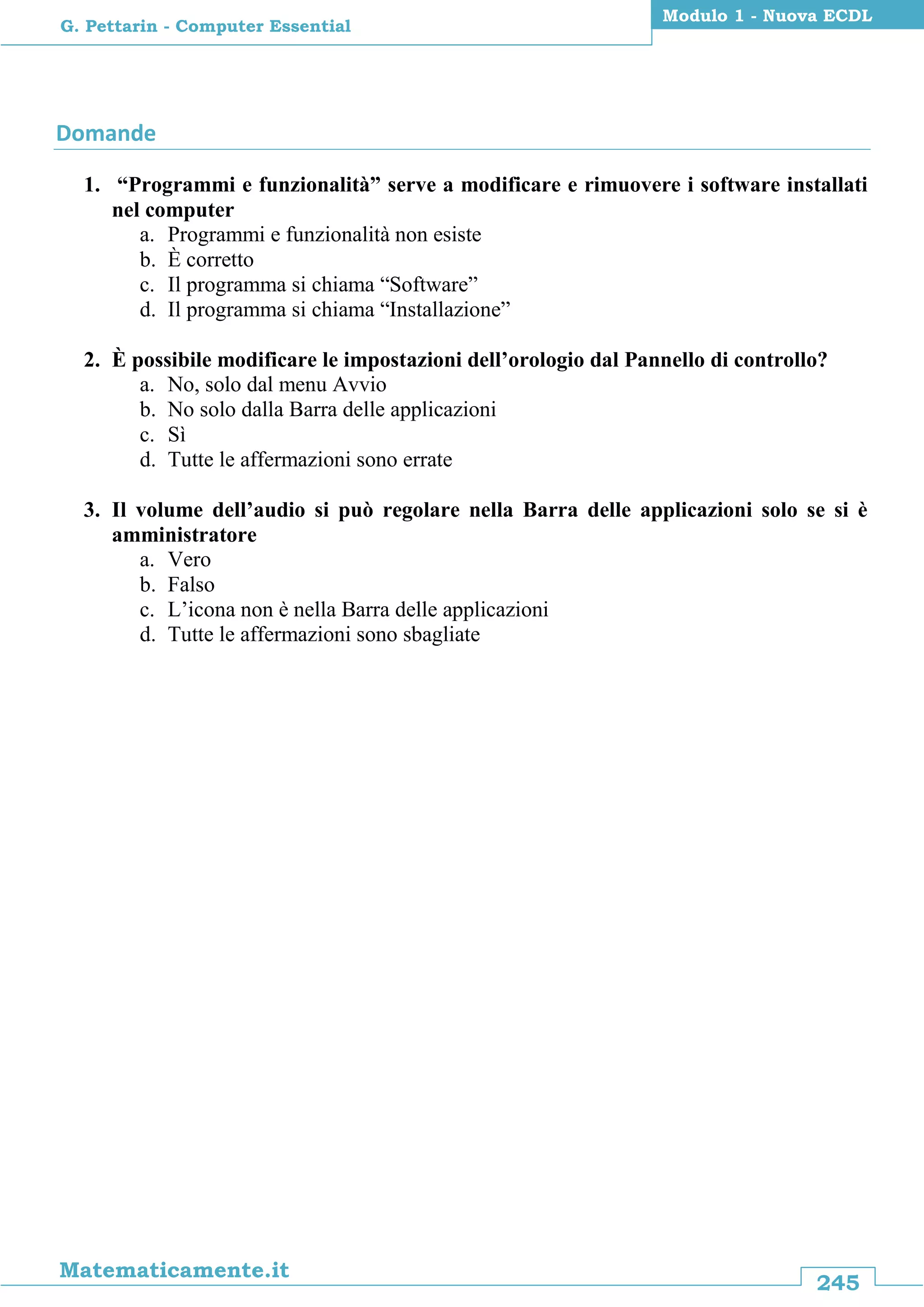 245
Matematicamente.it
Modulo 1 - Nuova ECDL
G. Pettarin - Computer Essential
Domande
1. “Programmi e funzionalità” serve a modificare e rimuovere i software installati
nel computer
a. Programmi e funzionalità non esiste
b. È corretto
c. Il programma si chiama “Software”
d. Il programma si chiama “Installazione”
2. È possibile modificare le impostazioni dell’orologio dal Pannello di controllo?
a. No, solo dal menu Avvio
b. No solo dalla Barra delle applicazioni
c. Sì
d. Tutte le affermazioni sono errate
3. Il volume dell’audio si può regolare nella Barra delle applicazioni solo se si è
amministratore
a. Vero
b. Falso
c. L’icona non è nella Barra delle applicazioni
d. Tutte le affermazioni sono sbagliate
 