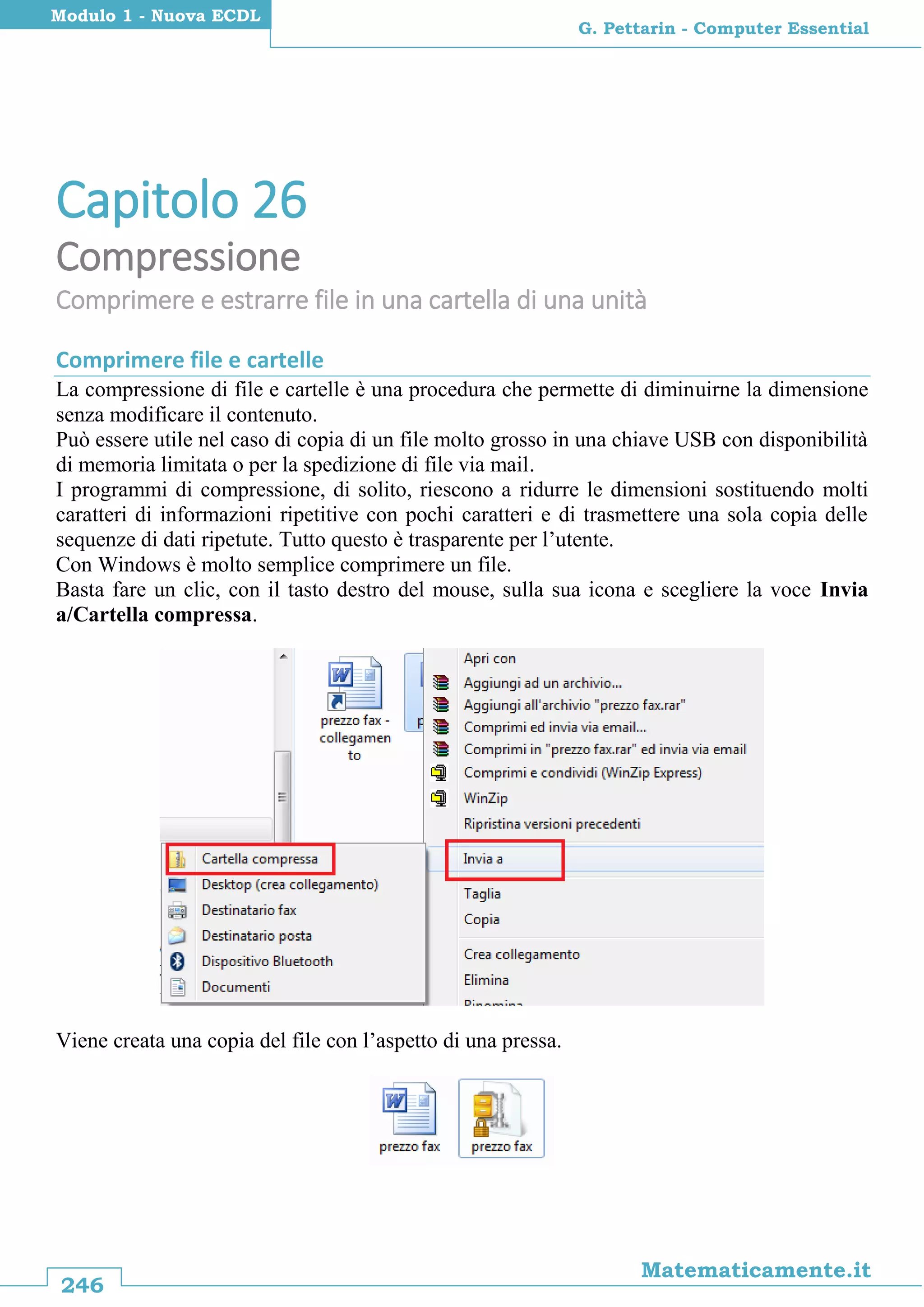 246
Matematicamente.it
G. Pettarin - Computer Essential
Modulo 1 - Nuova ECDL
Capitolo 26
Compressione
Comprimere e estrarre file in una cartella di una unità
Comprimere file e cartelle
La compressione di file e cartelle è una procedura che permette di diminuirne la dimensione
senza modificare il contenuto.
Può essere utile nel caso di copia di un file molto grosso in una chiave USB con disponibilità
di memoria limitata o per la spedizione di file via mail.
I programmi di compressione, di solito, riescono a ridurre le dimensioni sostituendo molti
caratteri di informazioni ripetitive con pochi caratteri e di trasmettere una sola copia delle
sequenze di dati ripetute. Tutto questo è trasparente per l’utente.
Con Windows è molto semplice comprimere un file.
Basta fare un clic, con il tasto destro del mouse, sulla sua icona e scegliere la voce Invia
a/Cartella compressa.
Viene creata una copia del file con l’aspetto di una pressa.
 