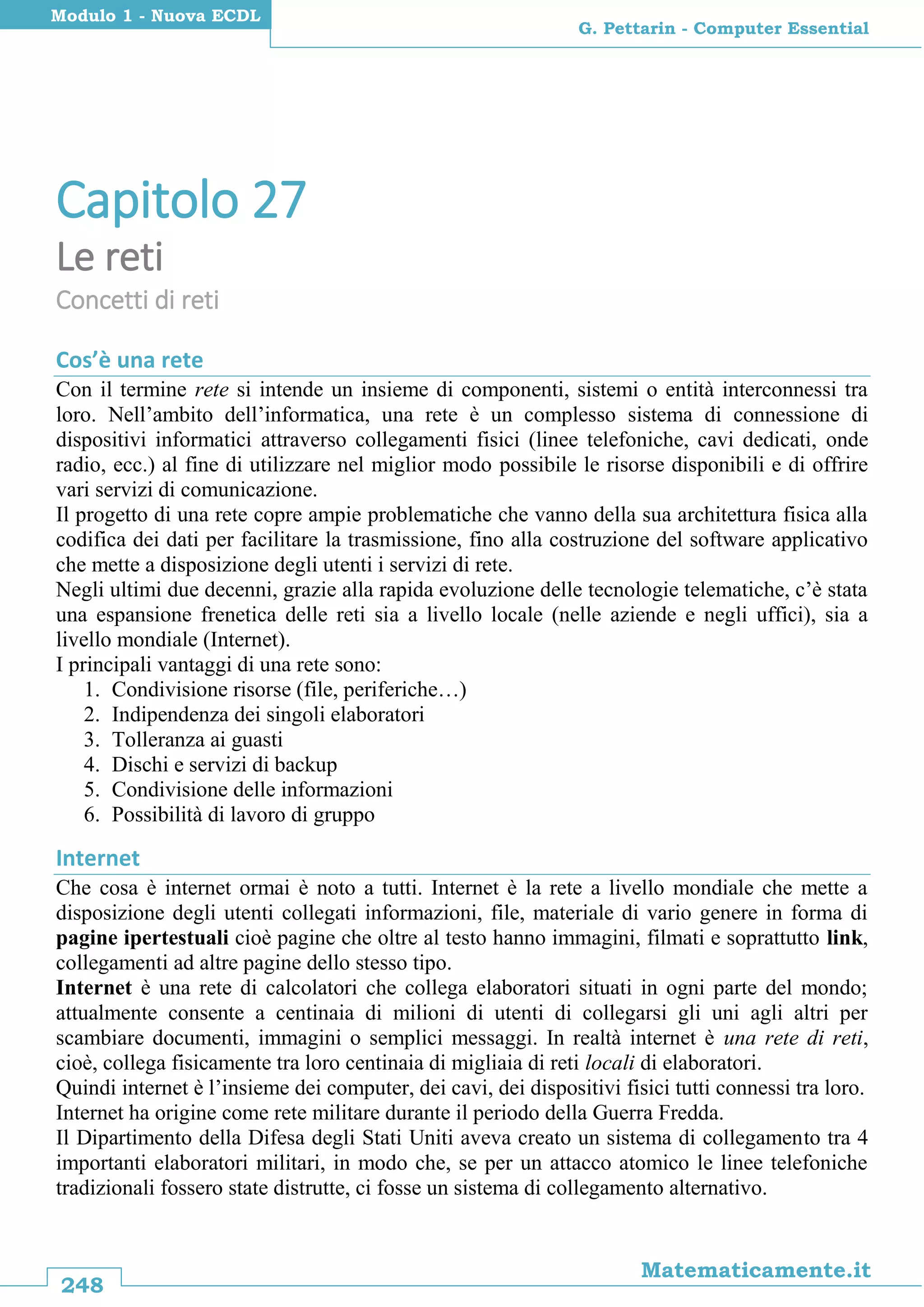 248
Matematicamente.it
G. Pettarin - Computer Essential
Modulo 1 - Nuova ECDL
Capitolo 27
Le reti
Concetti di reti
Cos’è una rete
Con il termine rete si intende un insieme di componenti, sistemi o entità interconnessi tra
loro. Nell’ambito dell’informatica, una rete è un complesso sistema di connessione di
dispositivi informatici attraverso collegamenti fisici (linee telefoniche, cavi dedicati, onde
radio, ecc.) al fine di utilizzare nel miglior modo possibile le risorse disponibili e di offrire
vari servizi di comunicazione.
Il progetto di una rete copre ampie problematiche che vanno della sua architettura fisica alla
codifica dei dati per facilitare la trasmissione, fino alla costruzione del software applicativo
che mette a disposizione degli utenti i servizi di rete.
Negli ultimi due decenni, grazie alla rapida evoluzione delle tecnologie telematiche, c’è stata
una espansione frenetica delle reti sia a livello locale (nelle aziende e negli uffici), sia a
livello mondiale (Internet).
I principali vantaggi di una rete sono:
1. Condivisione risorse (file, periferiche…)
2. Indipendenza dei singoli elaboratori
3. Tolleranza ai guasti
4. Dischi e servizi di backup
5. Condivisione delle informazioni
6. Possibilità di lavoro di gruppo
Internet
Che cosa è internet ormai è noto a tutti. Internet è la rete a livello mondiale che mette a
disposizione degli utenti collegati informazioni, file, materiale di vario genere in forma di
pagine ipertestuali cioè pagine che oltre al testo hanno immagini, filmati e soprattutto link,
collegamenti ad altre pagine dello stesso tipo.
Internet è una rete di calcolatori che collega elaboratori situati in ogni parte del mondo;
attualmente consente a centinaia di milioni di utenti di collegarsi gli uni agli altri per
scambiare documenti, immagini o semplici messaggi. In realtà internet è una rete di reti,
cioè, collega fisicamente tra loro centinaia di migliaia di reti locali di elaboratori.
Quindi internet è l’insieme dei computer, dei cavi, dei dispositivi fisici tutti connessi tra loro.
Internet ha origine come rete militare durante il periodo della Guerra Fredda.
Il Dipartimento della Difesa degli Stati Uniti aveva creato un sistema di collegamento tra 4
importanti elaboratori militari, in modo che, se per un attacco atomico le linee telefoniche
tradizionali fossero state distrutte, ci fosse un sistema di collegamento alternativo.
 