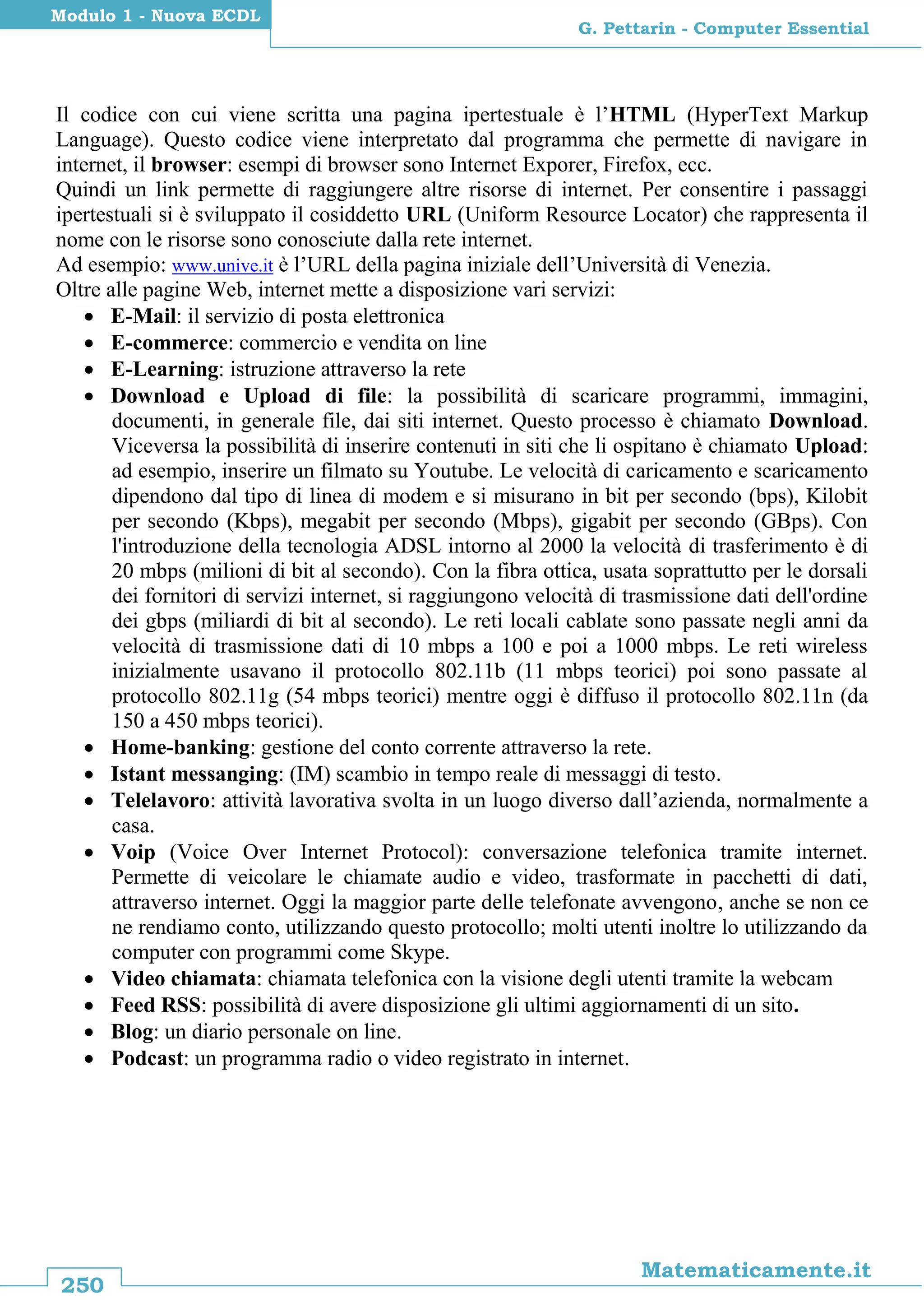250
Matematicamente.it
G. Pettarin - Computer Essential
Modulo 1 - Nuova ECDL
Il codice con cui viene scritta una pagina ipertestuale è l’HTML (HyperText Markup
Language). Questo codice viene interpretato dal programma che permette di navigare in
internet, il browser: esempi di browser sono Internet Exporer, Firefox, ecc.
Quindi un link permette di raggiungere altre risorse di internet. Per consentire i passaggi
ipertestuali si è sviluppato il cosiddetto URL (Uniform Resource Locator) che rappresenta il
nome con le risorse sono conosciute dalla rete internet.
Ad esempio: www.unive.it è l’URL della pagina iniziale dell’Università di Venezia.
Oltre alle pagine Web, internet mette a disposizione vari servizi:
 E-Mail: il servizio di posta elettronica
 E-commerce: commercio e vendita on line
 E-Learning: istruzione attraverso la rete
 Download e Upload di file: la possibilità di scaricare programmi, immagini,
documenti, in generale file, dai siti internet. Questo processo è chiamato Download.
Viceversa la possibilità di inserire contenuti in siti che li ospitano è chiamato Upload:
ad esempio, inserire un filmato su Youtube. Le velocità di caricamento e scaricamento
dipendono dal tipo di linea di modem e si misurano in bit per secondo (bps), Kilobit
per secondo (Kbps), megabit per secondo (Mbps), gigabit per secondo (GBps). Con
l'introduzione della tecnologia ADSL intorno al 2000 la velocità di trasferimento è di
20 mbps (milioni di bit al secondo). Con la fibra ottica, usata soprattutto per le dorsali
dei fornitori di servizi internet, si raggiungono velocità di trasmissione dati dell'ordine
dei gbps (miliardi di bit al secondo). Le reti locali cablate sono passate negli anni da
velocità di trasmissione dati di 10 mbps a 100 e poi a 1000 mbps. Le reti wireless
inizialmente usavano il protocollo 802.11b (11 mbps teorici) poi sono passate al
protocollo 802.11g (54 mbps teorici) mentre oggi è diffuso il protocollo 802.11n (da
150 a 450 mbps teorici).
 Home-banking: gestione del conto corrente attraverso la rete.
 Istant messanging: (IM) scambio in tempo reale di messaggi di testo.
 Telelavoro: attività lavorativa svolta in un luogo diverso dall’azienda, normalmente a
casa.
 Voip (Voice Over Internet Protocol): conversazione telefonica tramite internet.
Permette di veicolare le chiamate audio e video, trasformate in pacchetti di dati,
attraverso internet. Oggi la maggior parte delle telefonate avvengono, anche se non ce
ne rendiamo conto, utilizzando questo protocollo; molti utenti inoltre lo utilizzando da
computer con programmi come Skype.
 Video chiamata: chiamata telefonica con la visione degli utenti tramite la webcam
 Feed RSS: possibilità di avere disposizione gli ultimi aggiornamenti di un sito.
 Blog: un diario personale on line.
 Podcast: un programma radio o video registrato in internet.
 