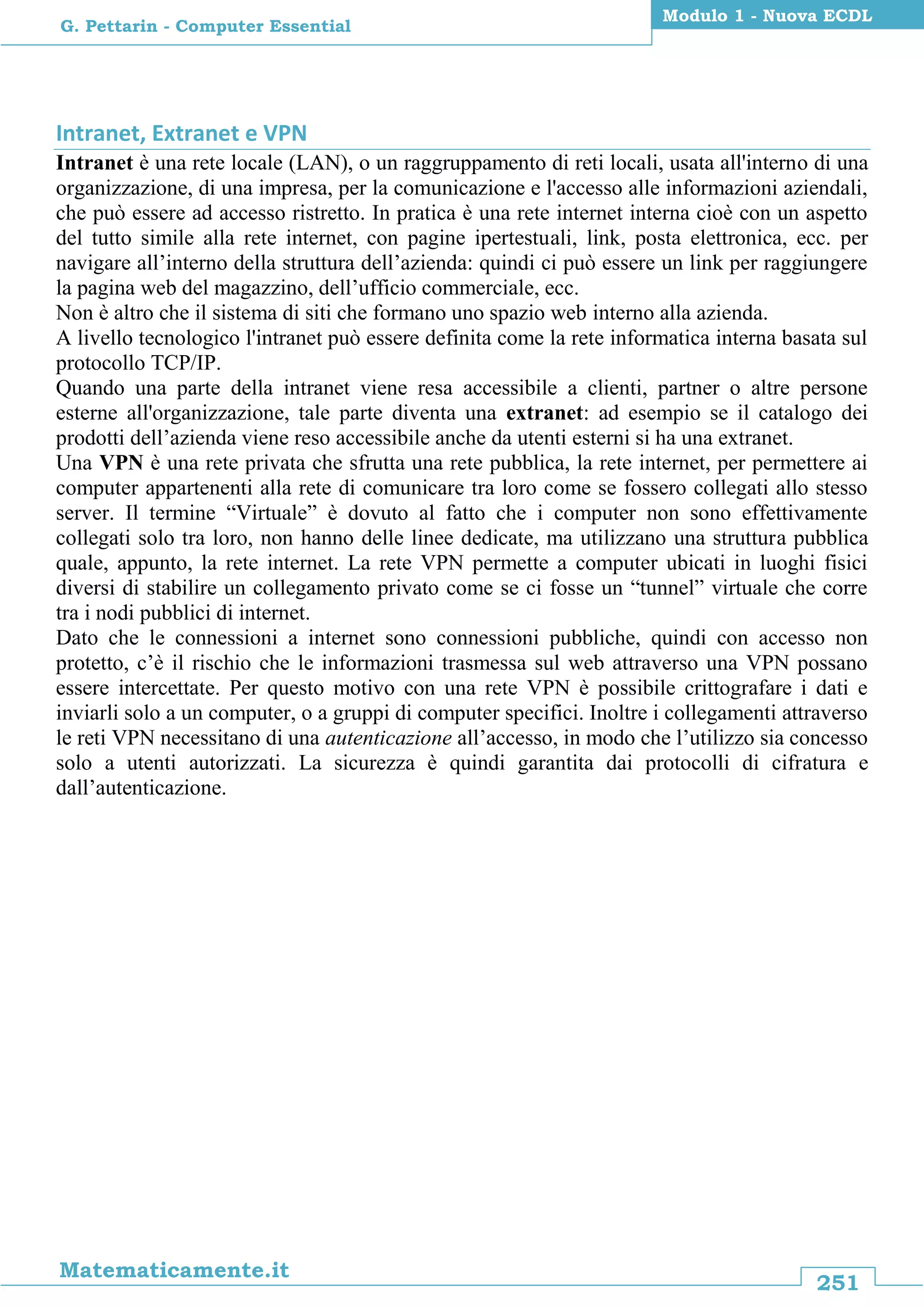 251
Matematicamente.it
Modulo 1 - Nuova ECDL
G. Pettarin - Computer Essential
Intranet, Extranet e VPN
Intranet è una rete locale (LAN), o un raggruppamento di reti locali, usata all'interno di una
organizzazione, di una impresa, per la comunicazione e l'accesso alle informazioni aziendali,
che può essere ad accesso ristretto. In pratica è una rete internet interna cioè con un aspetto
del tutto simile alla rete internet, con pagine ipertestuali, link, posta elettronica, ecc. per
navigare all’interno della struttura dell’azienda: quindi ci può essere un link per raggiungere
la pagina web del magazzino, dell’ufficio commerciale, ecc.
Non è altro che il sistema di siti che formano uno spazio web interno alla azienda.
A livello tecnologico l'intranet può essere definita come la rete informatica interna basata sul
protocollo TCP/IP.
Quando una parte della intranet viene resa accessibile a clienti, partner o altre persone
esterne all'organizzazione, tale parte diventa una extranet: ad esempio se il catalogo dei
prodotti dell’azienda viene reso accessibile anche da utenti esterni si ha una extranet.
Una VPN è una rete privata che sfrutta una rete pubblica, la rete internet, per permettere ai
computer appartenenti alla rete di comunicare tra loro come se fossero collegati allo stesso
server. Il termine “Virtuale” è dovuto al fatto che i computer non sono effettivamente
collegati solo tra loro, non hanno delle linee dedicate, ma utilizzano una struttura pubblica
quale, appunto, la rete internet. La rete VPN permette a computer ubicati in luoghi fisici
diversi di stabilire un collegamento privato come se ci fosse un “tunnel” virtuale che corre
tra i nodi pubblici di internet.
Dato che le connessioni a internet sono connessioni pubbliche, quindi con accesso non
protetto, c’è il rischio che le informazioni trasmessa sul web attraverso una VPN possano
essere intercettate. Per questo motivo con una rete VPN è possibile crittografare i dati e
inviarli solo a un computer, o a gruppi di computer specifici. Inoltre i collegamenti attraverso
le reti VPN necessitano di una autenticazione all’accesso, in modo che l’utilizzo sia concesso
solo a utenti autorizzati. La sicurezza è quindi garantita dai protocolli di cifratura e
dall’autenticazione.
 
