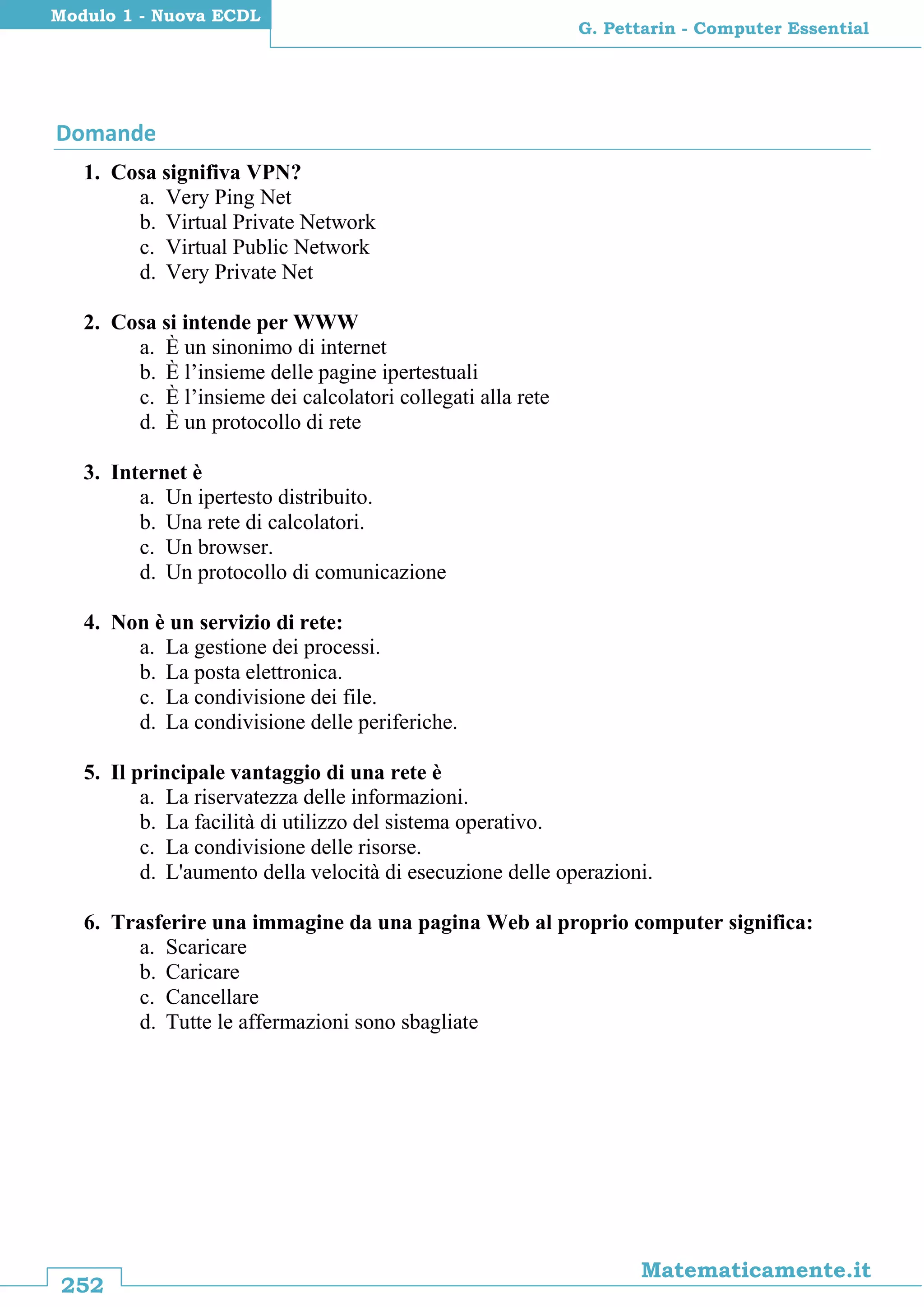 252
Matematicamente.it
G. Pettarin - Computer Essential
Modulo 1 - Nuova ECDL
Domande
1. Cosa signifiva VPN?
a. Very Ping Net
b. Virtual Private Network
c. Virtual Public Network
d. Very Private Net
2. Cosa si intende per WWW
a. È un sinonimo di internet
b. È l’insieme delle pagine ipertestuali
c. È l’insieme dei calcolatori collegati alla rete
d. È un protocollo di rete
3. Internet è
a. Un ipertesto distribuito.
b. Una rete di calcolatori.
c. Un browser.
d. Un protocollo di comunicazione
4. Non è un servizio di rete:
a. La gestione dei processi.
b. La posta elettronica.
c. La condivisione dei file.
d. La condivisione delle periferiche.
5. Il principale vantaggio di una rete è
a. La riservatezza delle informazioni.
b. La facilità di utilizzo del sistema operativo.
c. La condivisione delle risorse.
d. L'aumento della velocità di esecuzione delle operazioni.
6. Trasferire una immagine da una pagina Web al proprio computer significa:
a. Scaricare
b. Caricare
c. Cancellare
d. Tutte le affermazioni sono sbagliate
 