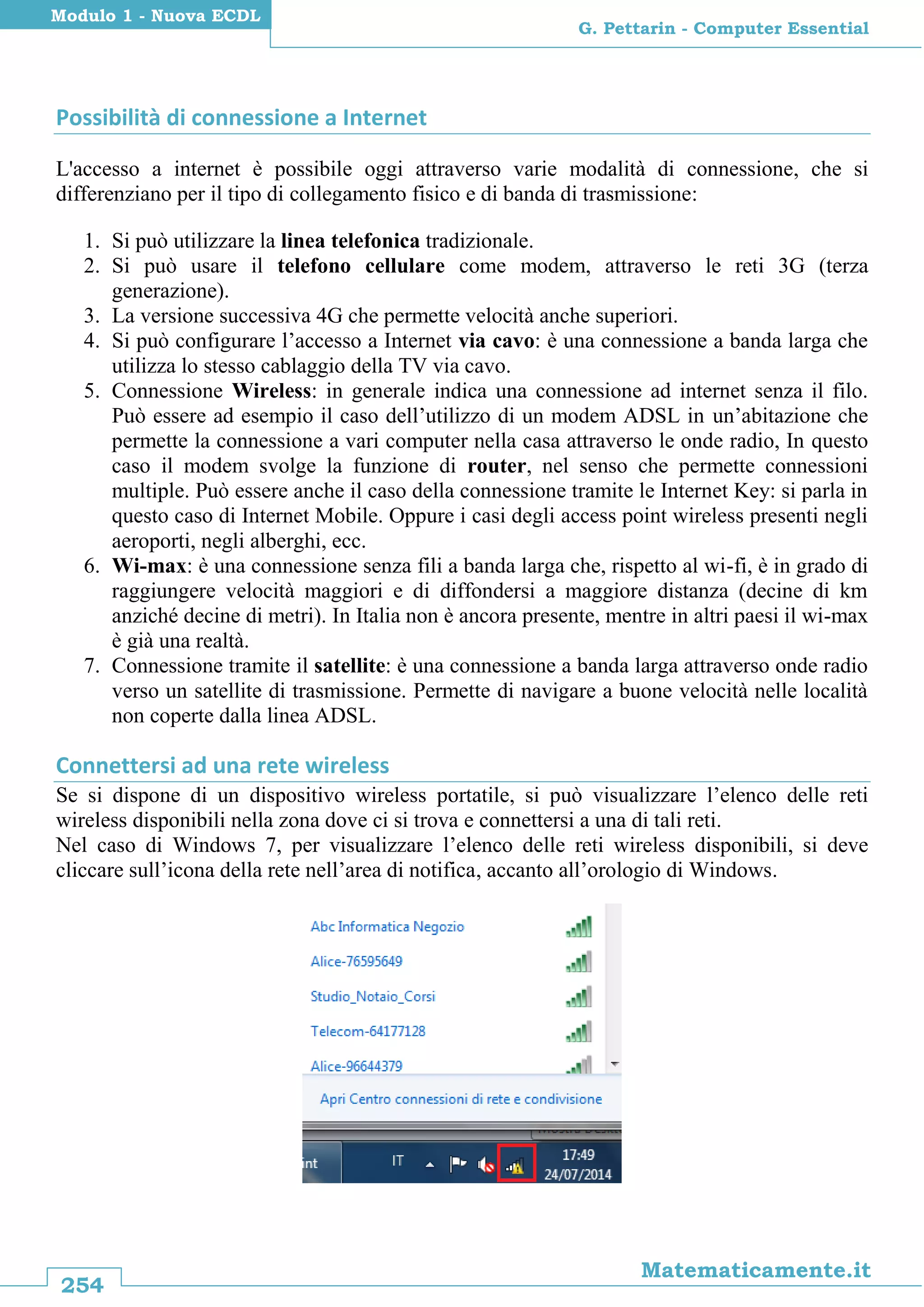 254
Matematicamente.it
G. Pettarin - Computer Essential
Modulo 1 - Nuova ECDL
Possibilità di connessione a Internet
L'accesso a internet è possibile oggi attraverso varie modalità di connessione, che si
differenziano per il tipo di collegamento fisico e di banda di trasmissione:
1. Si può utilizzare la linea telefonica tradizionale.
2. Si può usare il telefono cellulare come modem, attraverso le reti 3G (terza
generazione).
3. La versione successiva 4G che permette velocità anche superiori.
4. Si può configurare l’accesso a Internet via cavo: è una connessione a banda larga che
utilizza lo stesso cablaggio della TV via cavo.
5. Connessione Wireless: in generale indica una connessione ad internet senza il filo.
Può essere ad esempio il caso dell’utilizzo di un modem ADSL in un’abitazione che
permette la connessione a vari computer nella casa attraverso le onde radio, In questo
caso il modem svolge la funzione di router, nel senso che permette connessioni
multiple. Può essere anche il caso della connessione tramite le Internet Key: si parla in
questo caso di Internet Mobile. Oppure i casi degli access point wireless presenti negli
aeroporti, negli alberghi, ecc.
6. Wi-max: è una connessione senza fili a banda larga che, rispetto al wi-fi, è in grado di
raggiungere velocità maggiori e di diffondersi a maggiore distanza (decine di km
anziché decine di metri). In Italia non è ancora presente, mentre in altri paesi il wi-max
è già una realtà.
7. Connessione tramite il satellite: è una connessione a banda larga attraverso onde radio
verso un satellite di trasmissione. Permette di navigare a buone velocità nelle località
non coperte dalla linea ADSL.
Connettersi ad una rete wireless
Se si dispone di un dispositivo wireless portatile, si può visualizzare l’elenco delle reti
wireless disponibili nella zona dove ci si trova e connettersi a una di tali reti.
Nel caso di Windows 7, per visualizzare l’elenco delle reti wireless disponibili, si deve
cliccare sull’icona della rete nell’area di notifica, accanto all’orologio di Windows.
 
