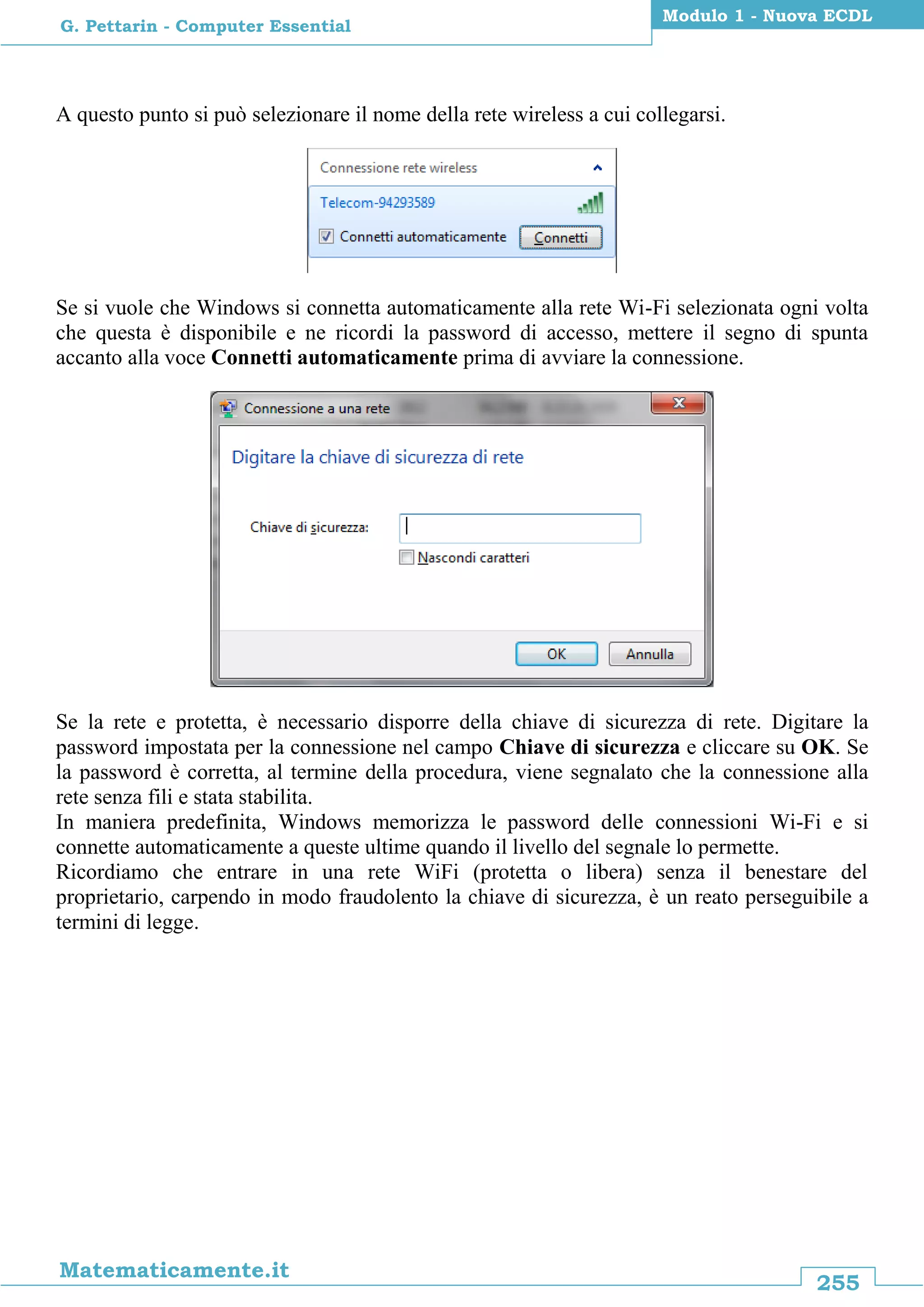 255
Matematicamente.it
Modulo 1 - Nuova ECDL
G. Pettarin - Computer Essential
A questo punto si può selezionare il nome della rete wireless a cui collegarsi.
Se si vuole che Windows si connetta automaticamente alla rete Wi-Fi selezionata ogni volta
che questa è disponibile e ne ricordi la password di accesso, mettere il segno di spunta
accanto alla voce Connetti automaticamente prima di avviare la connessione.
Se la rete e protetta, è necessario disporre della chiave di sicurezza di rete. Digitare la
password impostata per la connessione nel campo Chiave di sicurezza e cliccare su OK. Se
la password è corretta, al termine della procedura, viene segnalato che la connessione alla
rete senza fili e stata stabilita.
In maniera predefinita, Windows memorizza le password delle connessioni Wi-Fi e si
connette automaticamente a queste ultime quando il livello del segnale lo permette.
Ricordiamo che entrare in una rete WiFi (protetta o libera) senza il benestare del
proprietario, carpendo in modo fraudolento la chiave di sicurezza, è un reato perseguibile a
termini di legge.
 