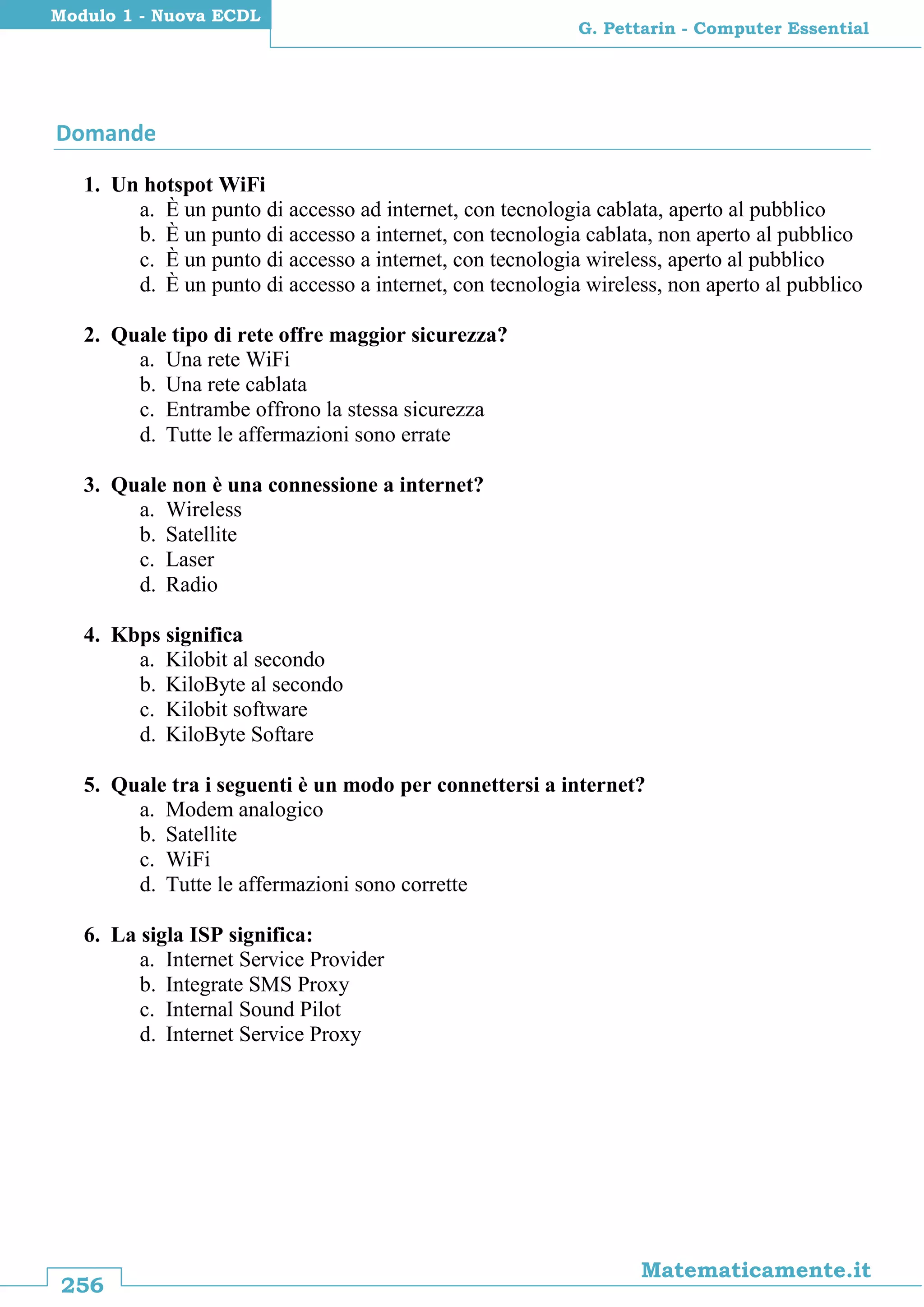 256
Matematicamente.it
G. Pettarin - Computer Essential
Modulo 1 - Nuova ECDL
Domande
1. Un hotspot WiFi
a. È un punto di accesso ad internet, con tecnologia cablata, aperto al pubblico
b. È un punto di accesso a internet, con tecnologia cablata, non aperto al pubblico
c. È un punto di accesso a internet, con tecnologia wireless, aperto al pubblico
d. È un punto di accesso a internet, con tecnologia wireless, non aperto al pubblico
2. Quale tipo di rete offre maggior sicurezza?
a. Una rete WiFi
b. Una rete cablata
c. Entrambe offrono la stessa sicurezza
d. Tutte le affermazioni sono errate
3. Quale non è una connessione a internet?
a. Wireless
b. Satellite
c. Laser
d. Radio
4. Kbps significa
a. Kilobit al secondo
b. KiloByte al secondo
c. Kilobit software
d. KiloByte Softare
5. Quale tra i seguenti è un modo per connettersi a internet?
a. Modem analogico
b. Satellite
c. WiFi
d. Tutte le affermazioni sono corrette
6. La sigla ISP significa:
a. Internet Service Provider
b. Integrate SMS Proxy
c. Internal Sound Pilot
d. Internet Service Proxy
 