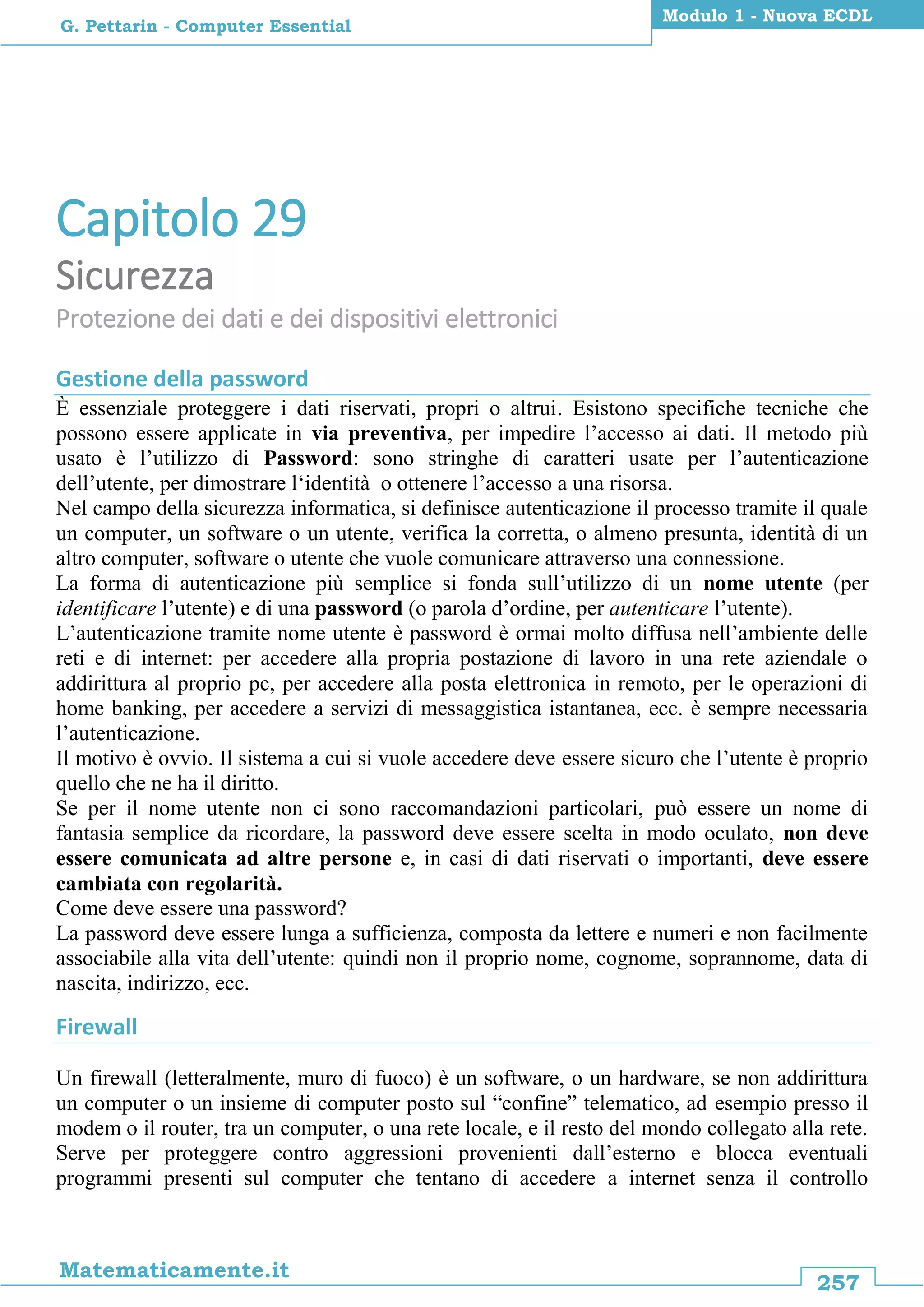 257
Matematicamente.it
Modulo 1 - Nuova ECDL
G. Pettarin - Computer Essential
Capitolo 29
Sicurezza
Protezione dei dati e dei dispositivi elettronici
Gestione della password
È essenziale proteggere i dati riservati, propri o altrui. Esistono specifiche tecniche che
possono essere applicate in via preventiva, per impedire l’accesso ai dati. Il metodo più
usato è l’utilizzo di Password: sono stringhe di caratteri usate per l’autenticazione
dell’utente, per dimostrare l‘identità o ottenere l’accesso a una risorsa.
Nel campo della sicurezza informatica, si definisce autenticazione il processo tramite il quale
un computer, un software o un utente, verifica la corretta, o almeno presunta, identità di un
altro computer, software o utente che vuole comunicare attraverso una connessione.
La forma di autenticazione più semplice si fonda sull’utilizzo di un nome utente (per
identificare l’utente) e di una password (o parola d’ordine, per autenticare l’utente).
L’autenticazione tramite nome utente è password è ormai molto diffusa nell’ambiente delle
reti e di internet: per accedere alla propria postazione di lavoro in una rete aziendale o
addirittura al proprio pc, per accedere alla posta elettronica in remoto, per le operazioni di
home banking, per accedere a servizi di messaggistica istantanea, ecc. è sempre necessaria
l’autenticazione.
Il motivo è ovvio. Il sistema a cui si vuole accedere deve essere sicuro che l’utente è proprio
quello che ne ha il diritto.
Se per il nome utente non ci sono raccomandazioni particolari, può essere un nome di
fantasia semplice da ricordare, la password deve essere scelta in modo oculato, non deve
essere comunicata ad altre persone e, in casi di dati riservati o importanti, deve essere
cambiata con regolarità.
Come deve essere una password?
La password deve essere lunga a sufficienza, composta da lettere e numeri e non facilmente
associabile alla vita dell’utente: quindi non il proprio nome, cognome, soprannome, data di
nascita, indirizzo, ecc.
Firewall
Un firewall (letteralmente, muro di fuoco) è un software, o un hardware, se non addirittura
un computer o un insieme di computer posto sul “confine” telematico, ad esempio presso il
modem o il router, tra un computer, o una rete locale, e il resto del mondo collegato alla rete.
Serve per proteggere contro aggressioni provenienti dall’esterno e blocca eventuali
programmi presenti sul computer che tentano di accedere a internet senza il controllo
 