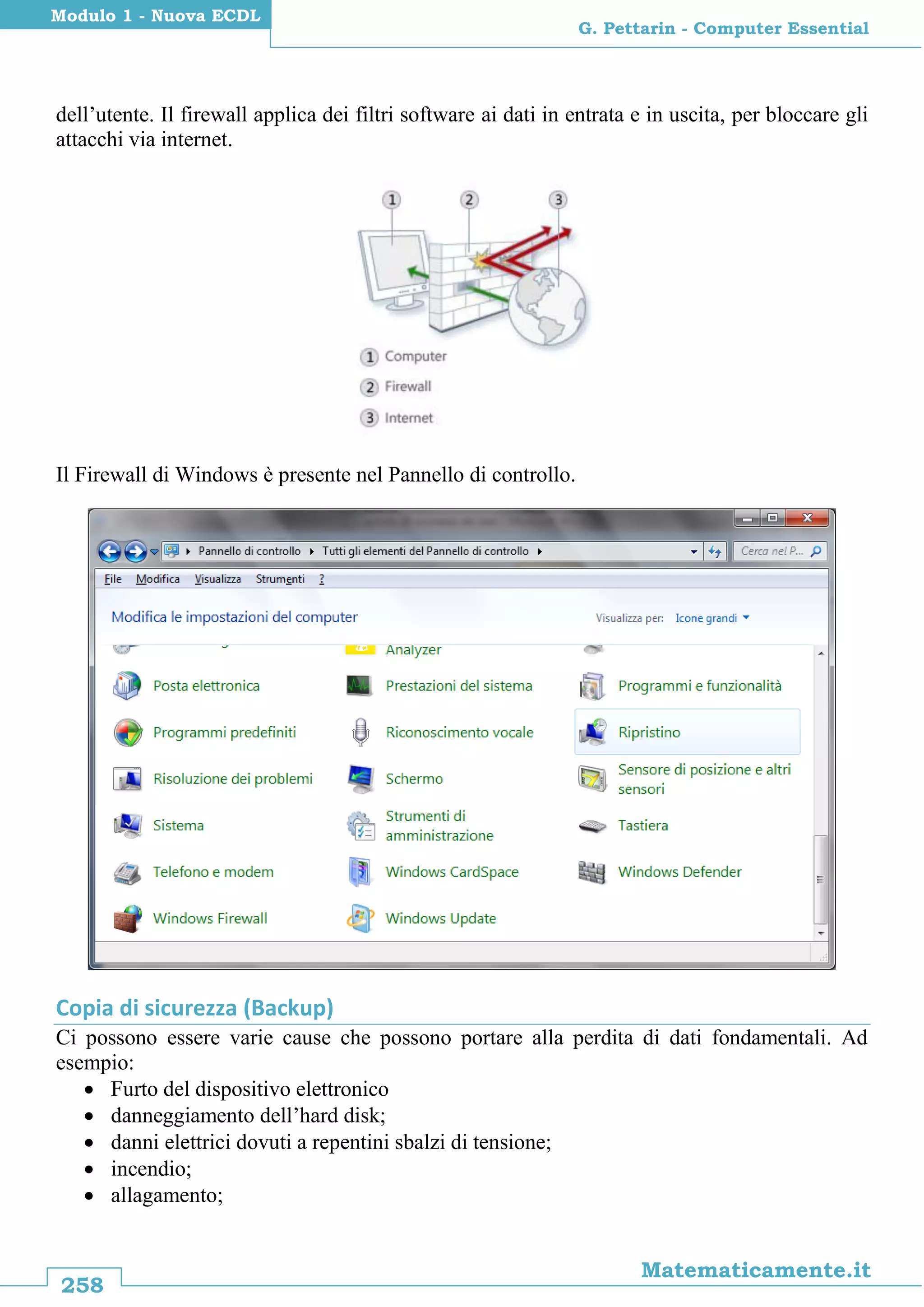 258
Matematicamente.it
G. Pettarin - Computer Essential
Modulo 1 - Nuova ECDL
dell’utente. Il firewall applica dei filtri software ai dati in entrata e in uscita, per bloccare gli
attacchi via internet.
Il Firewall di Windows è presente nel Pannello di controllo.
Copia di sicurezza (Backup)
Ci possono essere varie cause che possono portare alla perdita di dati fondamentali. Ad
esempio:
 Furto del dispositivo elettronico
 danneggiamento dell’hard disk;
 danni elettrici dovuti a repentini sbalzi di tensione;
 incendio;
 allagamento;
 