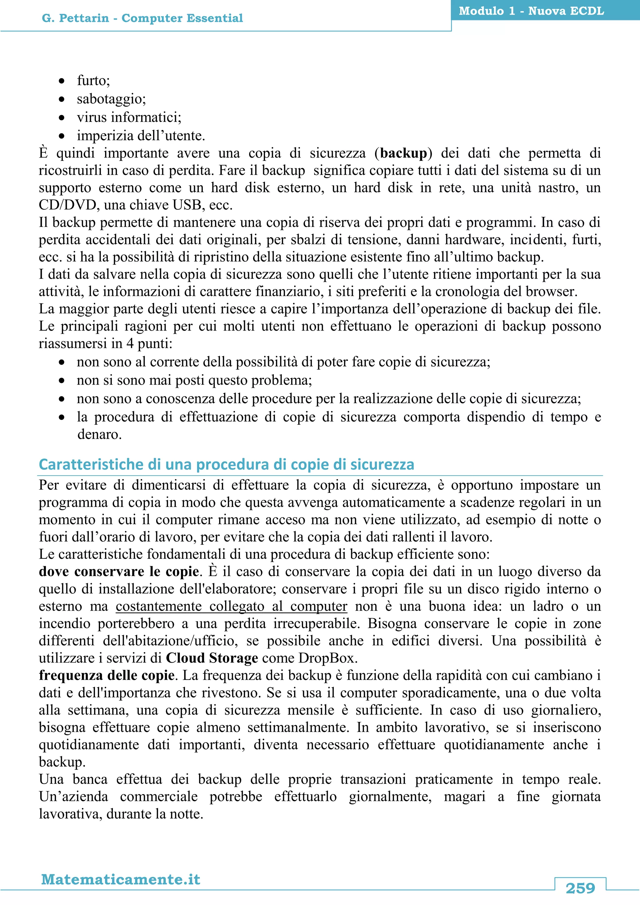 259
Matematicamente.it
Modulo 1 - Nuova ECDL
G. Pettarin - Computer Essential
 furto;
 sabotaggio;
 virus informatici;
 imperizia dell’utente.
È quindi importante avere una copia di sicurezza (backup) dei dati che permetta di
ricostruirli in caso di perdita. Fare il backup significa copiare tutti i dati del sistema su di un
supporto esterno come un hard disk esterno, un hard disk in rete, una unità nastro, un
CD/DVD, una chiave USB, ecc.
Il backup permette di mantenere una copia di riserva dei propri dati e programmi. In caso di
perdita accidentali dei dati originali, per sbalzi di tensione, danni hardware, incidenti, furti,
ecc. si ha la possibilità di ripristino della situazione esistente fino all’ultimo backup.
I dati da salvare nella copia di sicurezza sono quelli che l’utente ritiene importanti per la sua
attività, le informazioni di carattere finanziario, i siti preferiti e la cronologia del browser.
La maggior parte degli utenti riesce a capire l’importanza dell’operazione di backup dei file.
Le principali ragioni per cui molti utenti non effettuano le operazioni di backup possono
riassumersi in 4 punti:
 non sono al corrente della possibilità di poter fare copie di sicurezza;
 non si sono mai posti questo problema;
 non sono a conoscenza delle procedure per la realizzazione delle copie di sicurezza;
 la procedura di effettuazione di copie di sicurezza comporta dispendio di tempo e
denaro.
Caratteristiche di una procedura di copie di sicurezza
Per evitare di dimenticarsi di effettuare la copia di sicurezza, è opportuno impostare un
programma di copia in modo che questa avvenga automaticamente a scadenze regolari in un
momento in cui il computer rimane acceso ma non viene utilizzato, ad esempio di notte o
fuori dall’orario di lavoro, per evitare che la copia dei dati rallenti il lavoro.
Le caratteristiche fondamentali di una procedura di backup efficiente sono:
dove conservare le copie. È il caso di conservare la copia dei dati in un luogo diverso da
quello di installazione dell'elaboratore; conservare i propri file su un disco rigido interno o
esterno ma costantemente collegato al computer non è una buona idea: un ladro o un
incendio porterebbero a una perdita irrecuperabile. Bisogna conservare le copie in zone
differenti dell'abitazione/ufficio, se possibile anche in edifici diversi. Una possibilità è
utilizzare i servizi di Cloud Storage come DropBox.
frequenza delle copie. La frequenza dei backup è funzione della rapidità con cui cambiano i
dati e dell'importanza che rivestono. Se si usa il computer sporadicamente, una o due volta
alla settimana, una copia di sicurezza mensile è sufficiente. In caso di uso giornaliero,
bisogna effettuare copie almeno settimanalmente. In ambito lavorativo, se si inseriscono
quotidianamente dati importanti, diventa necessario effettuare quotidianamente anche i
backup.
Una banca effettua dei backup delle proprie transazioni praticamente in tempo reale.
Un’azienda commerciale potrebbe effettuarlo giornalmente, magari a fine giornata
lavorativa, durante la notte.
 