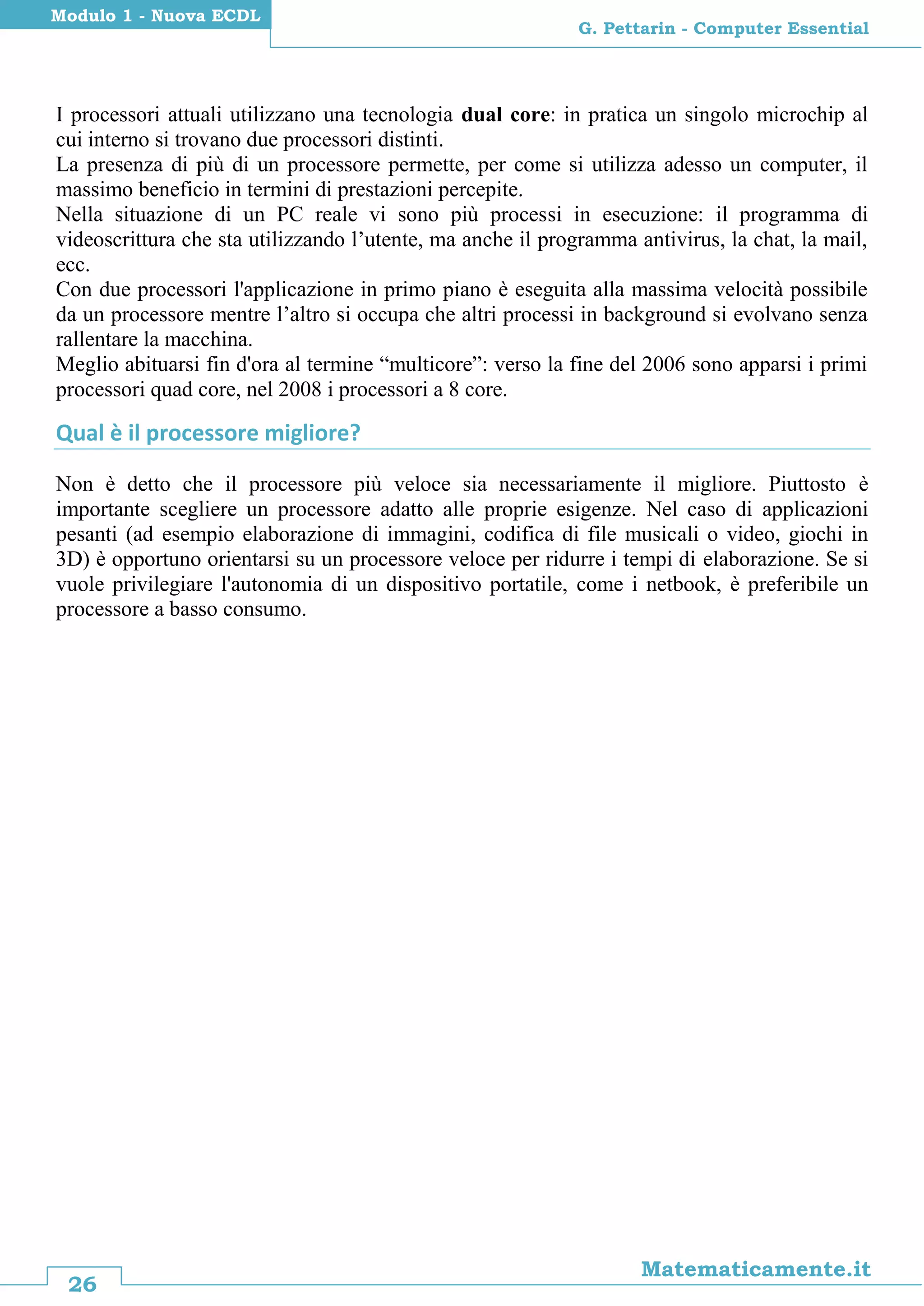 26
Matematicamente.it
G. Pettarin - Computer Essential
Modulo 1 - Nuova ECDL
I processori attuali utilizzano una tecnologia dual core: in pratica un singolo microchip al
cui interno si trovano due processori distinti.
La presenza di più di un processore permette, per come si utilizza adesso un computer, il
massimo beneficio in termini di prestazioni percepite.
Nella situazione di un PC reale vi sono più processi in esecuzione: il programma di
videoscrittura che sta utilizzando l’utente, ma anche il programma antivirus, la chat, la mail,
ecc.
Con due processori l'applicazione in primo piano è eseguita alla massima velocità possibile
da un processore mentre l’altro si occupa che altri processi in background si evolvano senza
rallentare la macchina.
Meglio abituarsi fin d'ora al termine “multicore”: verso la fine del 2006 sono apparsi i primi
processori quad core, nel 2008 i processori a 8 core.
Qual è il processore migliore?
Non è detto che il processore più veloce sia necessariamente il migliore. Piuttosto è
importante scegliere un processore adatto alle proprie esigenze. Nel caso di applicazioni
pesanti (ad esempio elaborazione di immagini, codifica di file musicali o video, giochi in
3D) è opportuno orientarsi su un processore veloce per ridurre i tempi di elaborazione. Se si
vuole privilegiare l'autonomia di un dispositivo portatile, come i netbook, è preferibile un
processore a basso consumo.
 