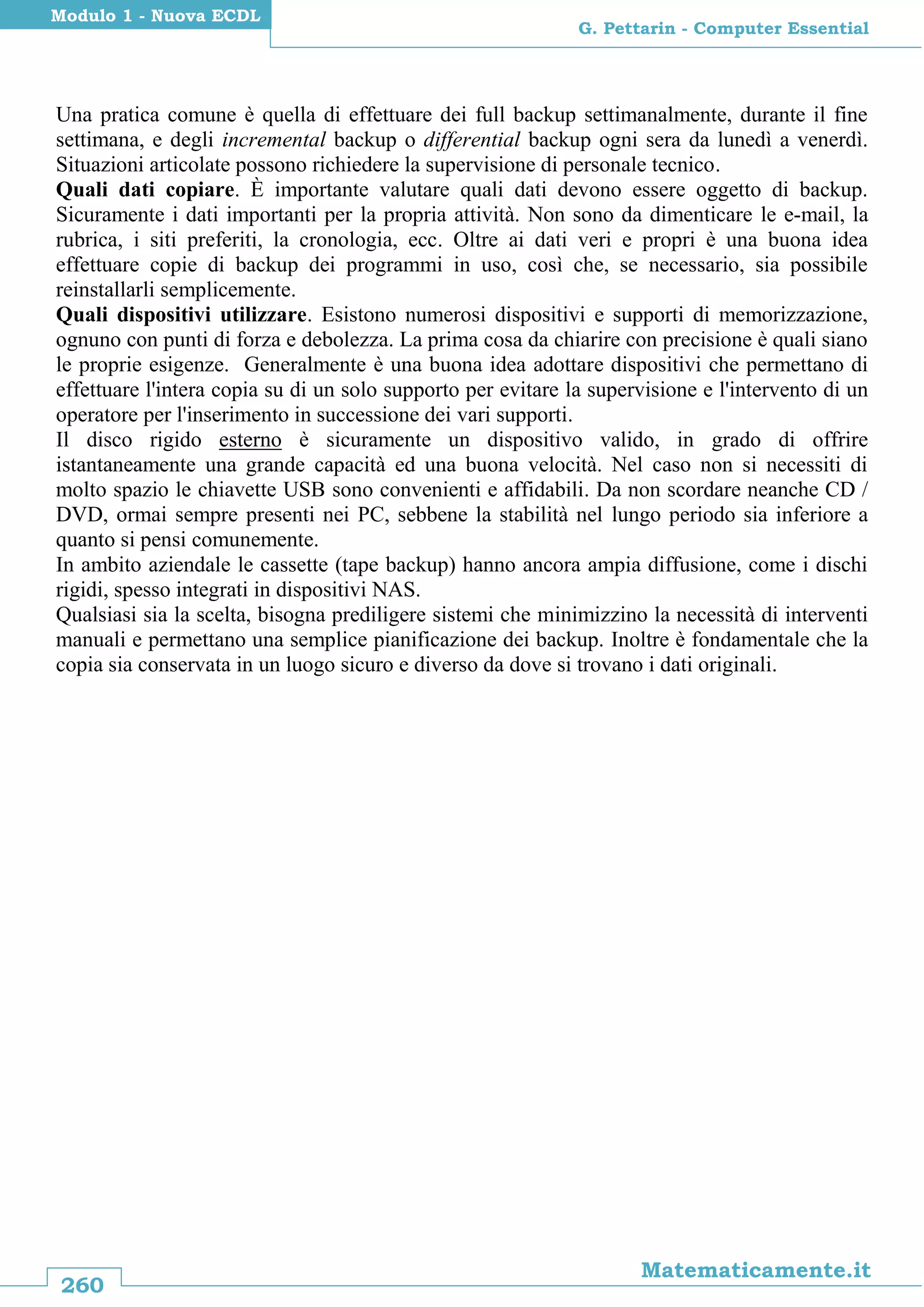 260
Matematicamente.it
G. Pettarin - Computer Essential
Modulo 1 - Nuova ECDL
Una pratica comune è quella di effettuare dei full backup settimanalmente, durante il fine
settimana, e degli incremental backup o differential backup ogni sera da lunedì a venerdì.
Situazioni articolate possono richiedere la supervisione di personale tecnico.
Quali dati copiare. È importante valutare quali dati devono essere oggetto di backup.
Sicuramente i dati importanti per la propria attività. Non sono da dimenticare le e-mail, la
rubrica, i siti preferiti, la cronologia, ecc. Oltre ai dati veri e propri è una buona idea
effettuare copie di backup dei programmi in uso, così che, se necessario, sia possibile
reinstallarli semplicemente.
Quali dispositivi utilizzare. Esistono numerosi dispositivi e supporti di memorizzazione,
ognuno con punti di forza e debolezza. La prima cosa da chiarire con precisione è quali siano
le proprie esigenze. Generalmente è una buona idea adottare dispositivi che permettano di
effettuare l'intera copia su di un solo supporto per evitare la supervisione e l'intervento di un
operatore per l'inserimento in successione dei vari supporti.
Il disco rigido esterno è sicuramente un dispositivo valido, in grado di offrire
istantaneamente una grande capacità ed una buona velocità. Nel caso non si necessiti di
molto spazio le chiavette USB sono convenienti e affidabili. Da non scordare neanche CD /
DVD, ormai sempre presenti nei PC, sebbene la stabilità nel lungo periodo sia inferiore a
quanto si pensi comunemente.
In ambito aziendale le cassette (tape backup) hanno ancora ampia diffusione, come i dischi
rigidi, spesso integrati in dispositivi NAS.
Qualsiasi sia la scelta, bisogna prediligere sistemi che minimizzino la necessità di interventi
manuali e permettano una semplice pianificazione dei backup. Inoltre è fondamentale che la
copia sia conservata in un luogo sicuro e diverso da dove si trovano i dati originali.
 