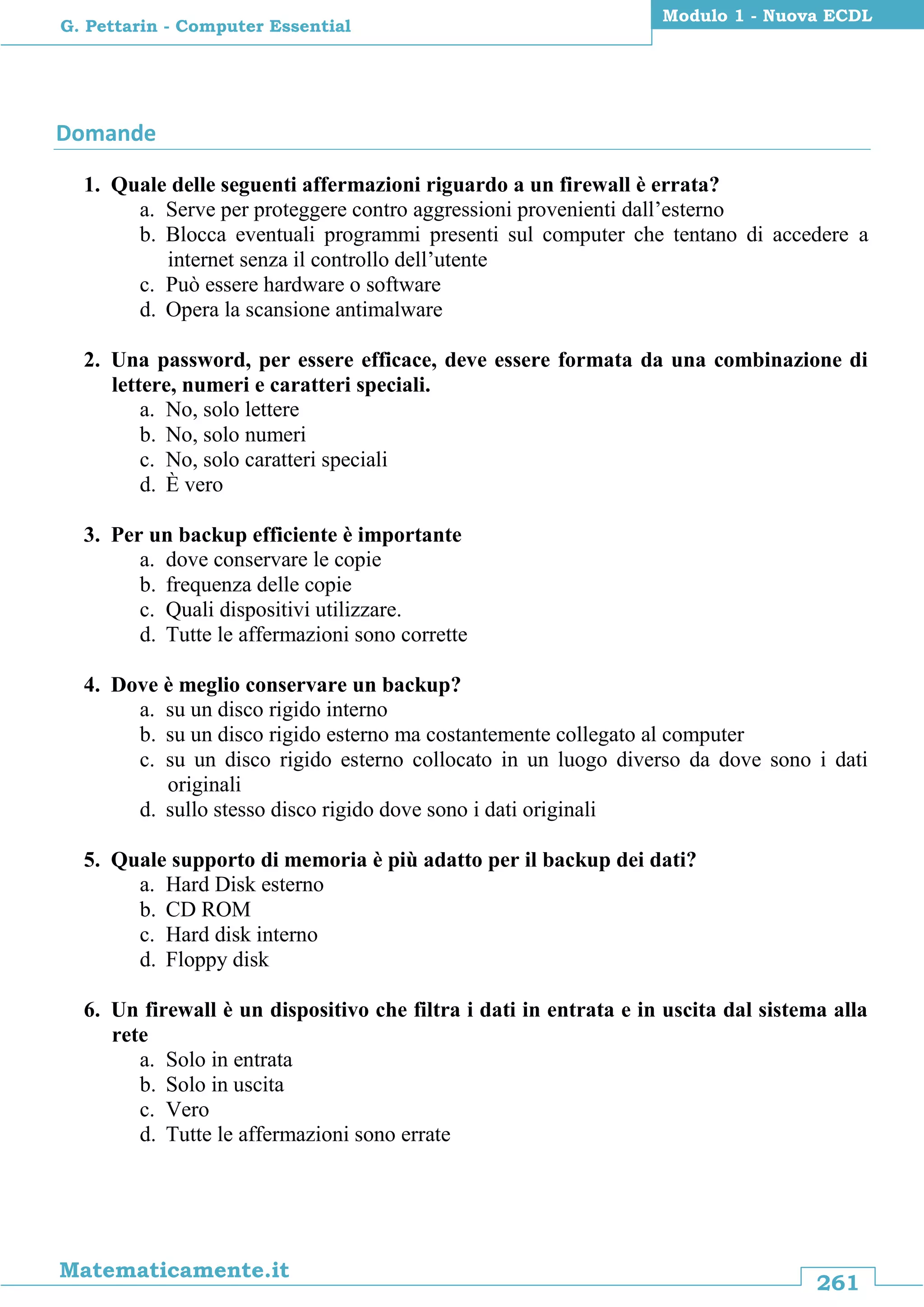 261
Matematicamente.it
Modulo 1 - Nuova ECDL
G. Pettarin - Computer Essential
Domande
1. Quale delle seguenti affermazioni riguardo a un firewall è errata?
a. Serve per proteggere contro aggressioni provenienti dall’esterno
b. Blocca eventuali programmi presenti sul computer che tentano di accedere a
internet senza il controllo dell’utente
c. Può essere hardware o software
d. Opera la scansione antimalware
2. Una password, per essere efficace, deve essere formata da una combinazione di
lettere, numeri e caratteri speciali.
a. No, solo lettere
b. No, solo numeri
c. No, solo caratteri speciali
d. È vero
3. Per un backup efficiente è importante
a. dove conservare le copie
b. frequenza delle copie
c. Quali dispositivi utilizzare.
d. Tutte le affermazioni sono corrette
4. Dove è meglio conservare un backup?
a. su un disco rigido interno
b. su un disco rigido esterno ma costantemente collegato al computer
c. su un disco rigido esterno collocato in un luogo diverso da dove sono i dati
originali
d. sullo stesso disco rigido dove sono i dati originali
5. Quale supporto di memoria è più adatto per il backup dei dati?
a. Hard Disk esterno
b. CD ROM
c. Hard disk interno
d. Floppy disk
6. Un firewall è un dispositivo che filtra i dati in entrata e in uscita dal sistema alla
rete
a. Solo in entrata
b. Solo in uscita
c. Vero
d. Tutte le affermazioni sono errate
 
