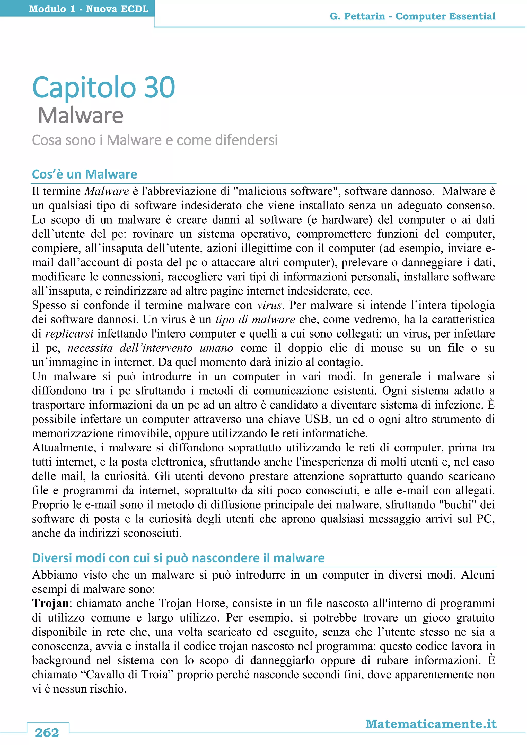 262
Matematicamente.it
G. Pettarin - Computer Essential
Modulo 1 - Nuova ECDL
Capitolo 30
Malware
Cosa sono i Malware e come difendersi
Cos’è un Malware
Il termine Malware è l'abbreviazione di "malicious software", software dannoso. Malware è
un qualsiasi tipo di software indesiderato che viene installato senza un adeguato consenso.
Lo scopo di un malware è creare danni al software (e hardware) del computer o ai dati
dell’utente del pc: rovinare un sistema operativo, compromettere funzioni del computer,
compiere, all’insaputa dell’utente, azioni illegittime con il computer (ad esempio, inviare e-
mail dall’account di posta del pc o attaccare altri computer), prelevare o danneggiare i dati,
modificare le connessioni, raccogliere vari tipi di informazioni personali, installare software
all’insaputa, e reindirizzare ad altre pagine internet indesiderate, ecc.
Spesso si confonde il termine malware con virus. Per malware si intende l’intera tipologia
dei software dannosi. Un virus è un tipo di malware che, come vedremo, ha la caratteristica
di replicarsi infettando l'intero computer e quelli a cui sono collegati: un virus, per infettare
il pc, necessita dell’intervento umano come il doppio clic di mouse su un file o su
un’immagine in internet. Da quel momento darà inizio al contagio.
Un malware si può introdurre in un computer in vari modi. In generale i malware si
diffondono tra i pc sfruttando i metodi di comunicazione esistenti. Ogni sistema adatto a
trasportare informazioni da un pc ad un altro è candidato a diventare sistema di infezione. È
possibile infettare un computer attraverso una chiave USB, un cd o ogni altro strumento di
memorizzazione rimovibile, oppure utilizzando le reti informatiche.
Attualmente, i malware si diffondono soprattutto utilizzando le reti di computer, prima tra
tutti internet, e la posta elettronica, sfruttando anche l'inesperienza di molti utenti e, nel caso
delle mail, la curiosità. Gli utenti devono prestare attenzione soprattutto quando scaricano
file e programmi da internet, soprattutto da siti poco conosciuti, e alle e-mail con allegati.
Proprio le e-mail sono il metodo di diffusione principale dei malware, sfruttando "buchi" dei
software di posta e la curiosità degli utenti che aprono qualsiasi messaggio arrivi sul PC,
anche da indirizzi sconosciuti.
Diversi modi con cui si può nascondere il malware
Abbiamo visto che un malware si può introdurre in un computer in diversi modi. Alcuni
esempi di malware sono:
Trojan: chiamato anche Trojan Horse, consiste in un file nascosto all'interno di programmi
di utilizzo comune e largo utilizzo. Per esempio, si potrebbe trovare un gioco gratuito
disponibile in rete che, una volta scaricato ed eseguito, senza che l’utente stesso ne sia a
conoscenza, avvia e installa il codice trojan nascosto nel programma: questo codice lavora in
background nel sistema con lo scopo di danneggiarlo oppure di rubare informazioni. È
chiamato “Cavallo di Troia” proprio perché nasconde secondi fini, dove apparentemente non
vi è nessun rischio.
 