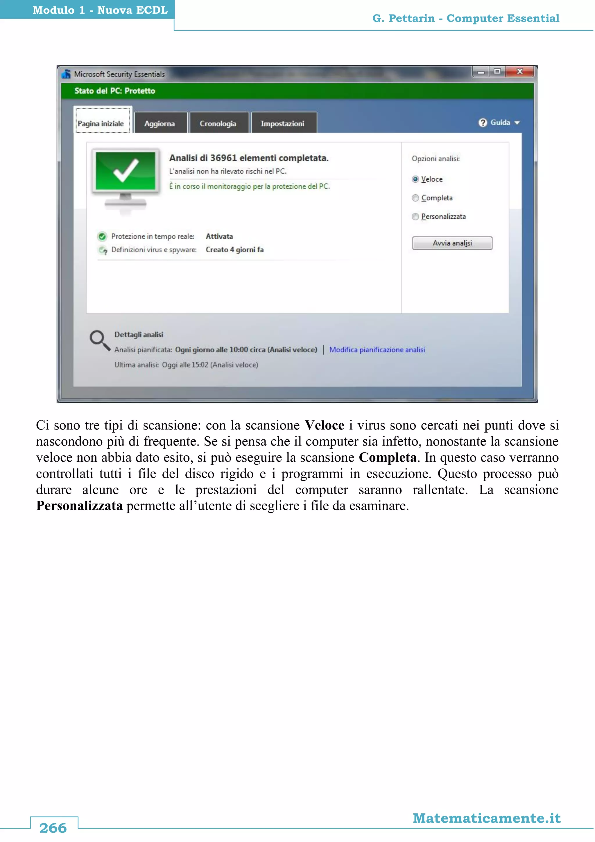 266
Matematicamente.it
G. Pettarin - Computer Essential
Modulo 1 - Nuova ECDL
Ci sono tre tipi di scansione: con la scansione Veloce i virus sono cercati nei punti dove si
nascondono più di frequente. Se si pensa che il computer sia infetto, nonostante la scansione
veloce non abbia dato esito, si può eseguire la scansione Completa. In questo caso verranno
controllati tutti i file del disco rigido e i programmi in esecuzione. Questo processo può
durare alcune ore e le prestazioni del computer saranno rallentate. La scansione
Personalizzata permette all’utente di scegliere i file da esaminare.
 