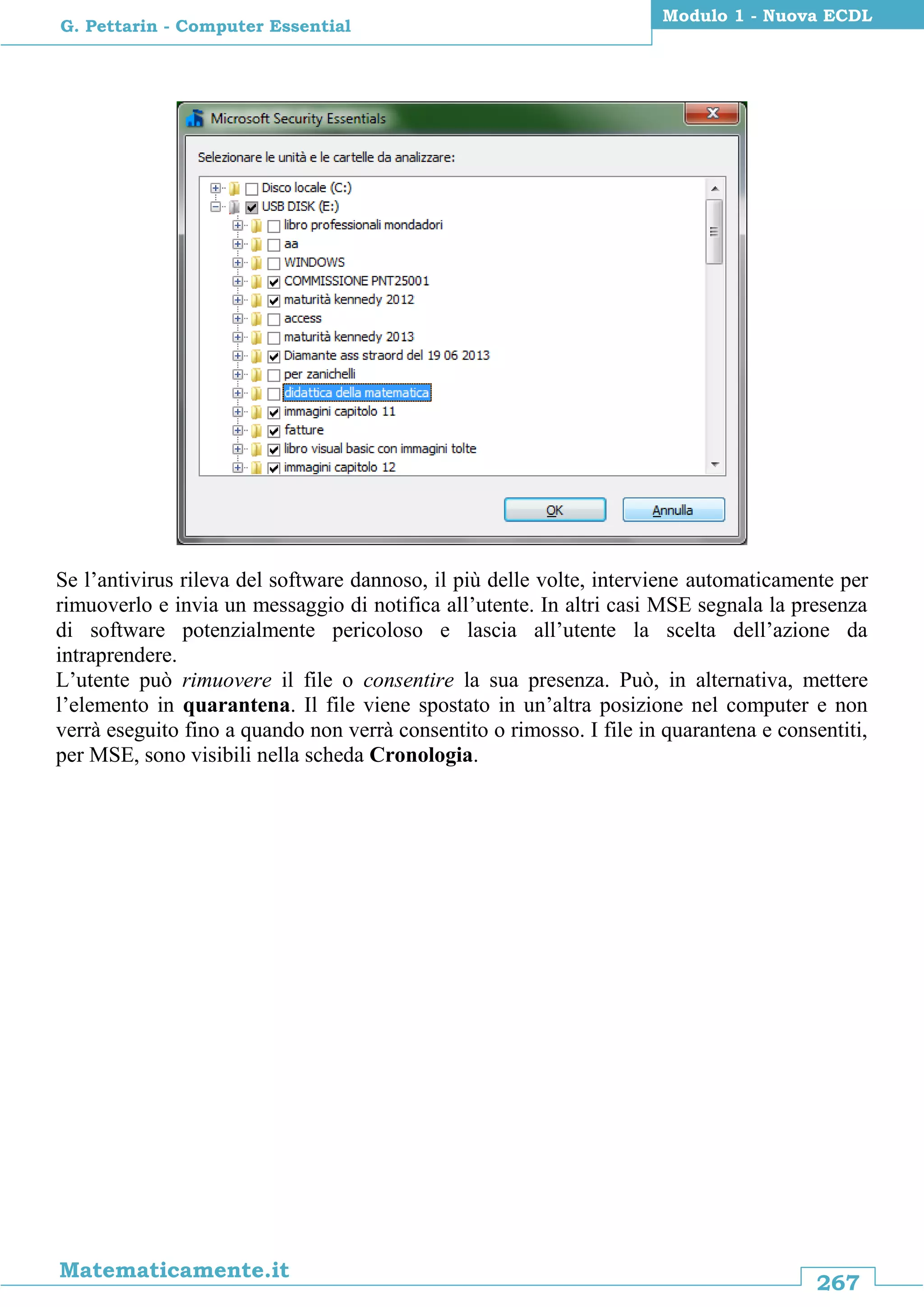 267
Matematicamente.it
Modulo 1 - Nuova ECDL
G. Pettarin - Computer Essential
Se l’antivirus rileva del software dannoso, il più delle volte, interviene automaticamente per
rimuoverlo e invia un messaggio di notifica all’utente. In altri casi MSE segnala la presenza
di software potenzialmente pericoloso e lascia all’utente la scelta dell’azione da
intraprendere.
L’utente può rimuovere il file o consentire la sua presenza. Può, in alternativa, mettere
l’elemento in quarantena. Il file viene spostato in un’altra posizione nel computer e non
verrà eseguito fino a quando non verrà consentito o rimosso. I file in quarantena e consentiti,
per MSE, sono visibili nella scheda Cronologia.
 