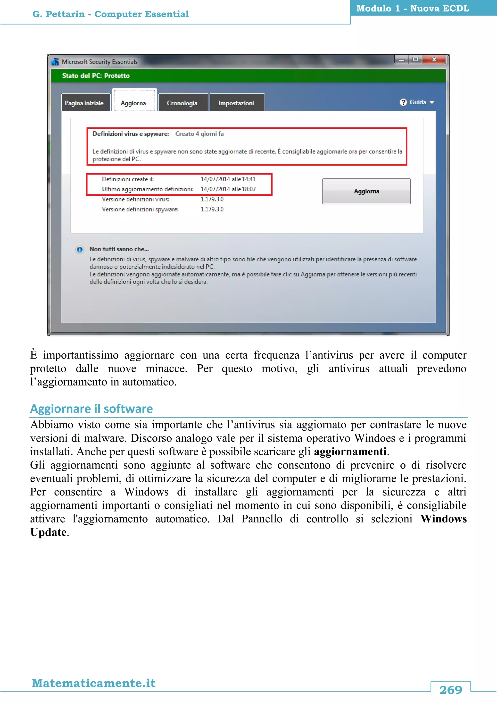269
Matematicamente.it
Modulo 1 - Nuova ECDL
G. Pettarin - Computer Essential
È importantissimo aggiornare con una certa frequenza l’antivirus per avere il computer
protetto dalle nuove minacce. Per questo motivo, gli antivirus attuali prevedono
l’aggiornamento in automatico.
Aggiornare il software
Abbiamo visto come sia importante che l’antivirus sia aggiornato per contrastare le nuove
versioni di malware. Discorso analogo vale per il sistema operativo Windoes e i programmi
installati. Anche per questi software è possibile scaricare gli aggiornamenti.
Gli aggiornamenti sono aggiunte al software che consentono di prevenire o di risolvere
eventuali problemi, di ottimizzare la sicurezza del computer e di migliorarne le prestazioni.
Per consentire a Windows di installare gli aggiornamenti per la sicurezza e altri
aggiornamenti importanti o consigliati nel momento in cui sono disponibili, è consigliabile
attivare l'aggiornamento automatico. Dal Pannello di controllo si selezioni Windows
Update.
 
