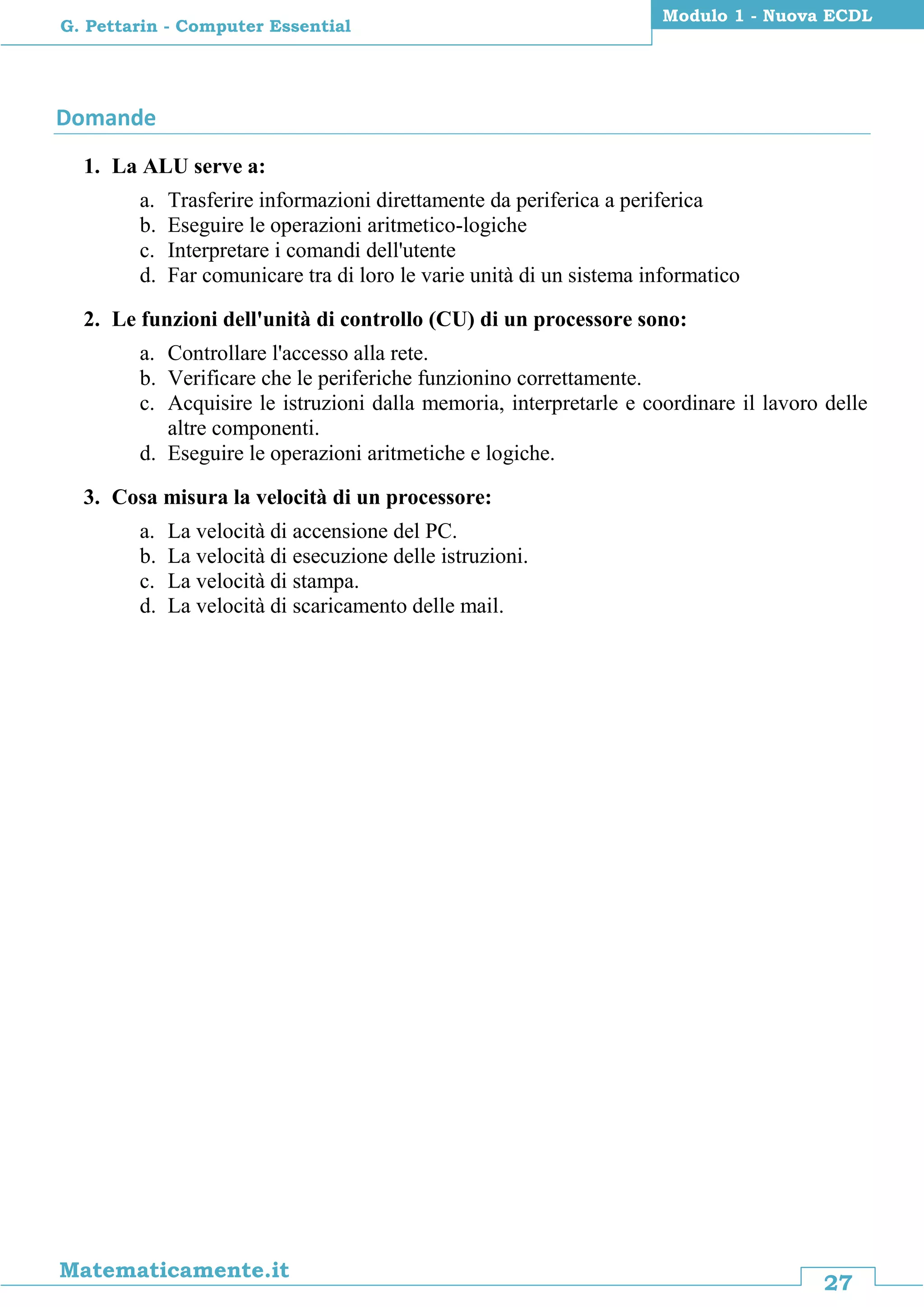 27
Matematicamente.it
Modulo 1 - Nuova ECDL
G. Pettarin - Computer Essential
Domande
1. La ALU serve a:
a. Trasferire informazioni direttamente da periferica a periferica
b. Eseguire le operazioni aritmetico-logiche
c. Interpretare i comandi dell'utente
d. Far comunicare tra di loro le varie unità di un sistema informatico
2. Le funzioni dell'unità di controllo (CU) di un processore sono:
a. Controllare l'accesso alla rete.
b. Verificare che le periferiche funzionino correttamente.
c. Acquisire le istruzioni dalla memoria, interpretarle e coordinare il lavoro delle
altre componenti.
d. Eseguire le operazioni aritmetiche e logiche.
3. Cosa misura la velocità di un processore:
a. La velocità di accensione del PC.
b. La velocità di esecuzione delle istruzioni.
c. La velocità di stampa.
d. La velocità di scaricamento delle mail.
 
