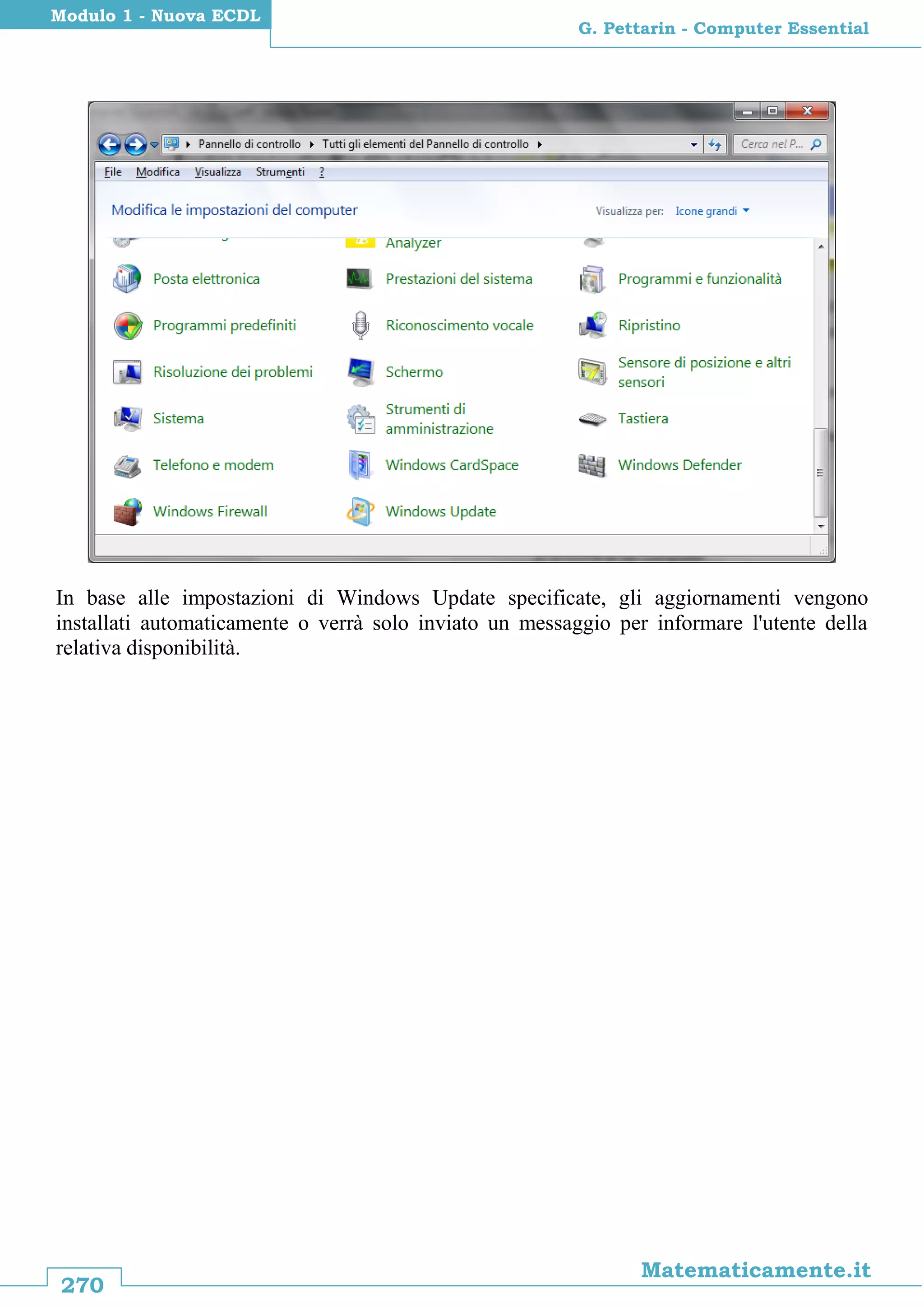 270
Matematicamente.it
G. Pettarin - Computer Essential
Modulo 1 - Nuova ECDL
In base alle impostazioni di Windows Update specificate, gli aggiornamenti vengono
installati automaticamente o verrà solo inviato un messaggio per informare l'utente della
relativa disponibilità.
 