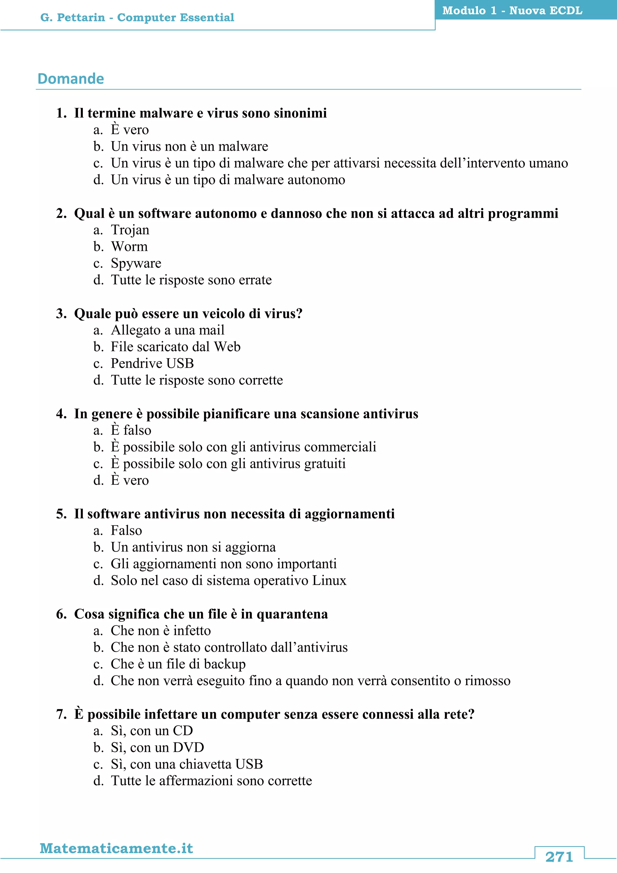 271
Matematicamente.it
Modulo 1 - Nuova ECDL
G. Pettarin - Computer Essential
Domande
1. Il termine malware e virus sono sinonimi
a. È vero
b. Un virus non è un malware
c. Un virus è un tipo di malware che per attivarsi necessita dell’intervento umano
d. Un virus è un tipo di malware autonomo
2. Qual è un software autonomo e dannoso che non si attacca ad altri programmi
a. Trojan
b. Worm
c. Spyware
d. Tutte le risposte sono errate
3. Quale può essere un veicolo di virus?
a. Allegato a una mail
b. File scaricato dal Web
c. Pendrive USB
d. Tutte le risposte sono corrette
4. In genere è possibile pianificare una scansione antivirus
a. È falso
b. È possibile solo con gli antivirus commerciali
c. È possibile solo con gli antivirus gratuiti
d. È vero
5. Il software antivirus non necessita di aggiornamenti
a. Falso
b. Un antivirus non si aggiorna
c. Gli aggiornamenti non sono importanti
d. Solo nel caso di sistema operativo Linux
6. Cosa significa che un file è in quarantena
a. Che non è infetto
b. Che non è stato controllato dall’antivirus
c. Che è un file di backup
d. Che non verrà eseguito fino a quando non verrà consentito o rimosso
7. È possibile infettare un computer senza essere connessi alla rete?
a. Sì, con un CD
b. Sì, con un DVD
c. Sì, con una chiavetta USB
d. Tutte le affermazioni sono corrette
 