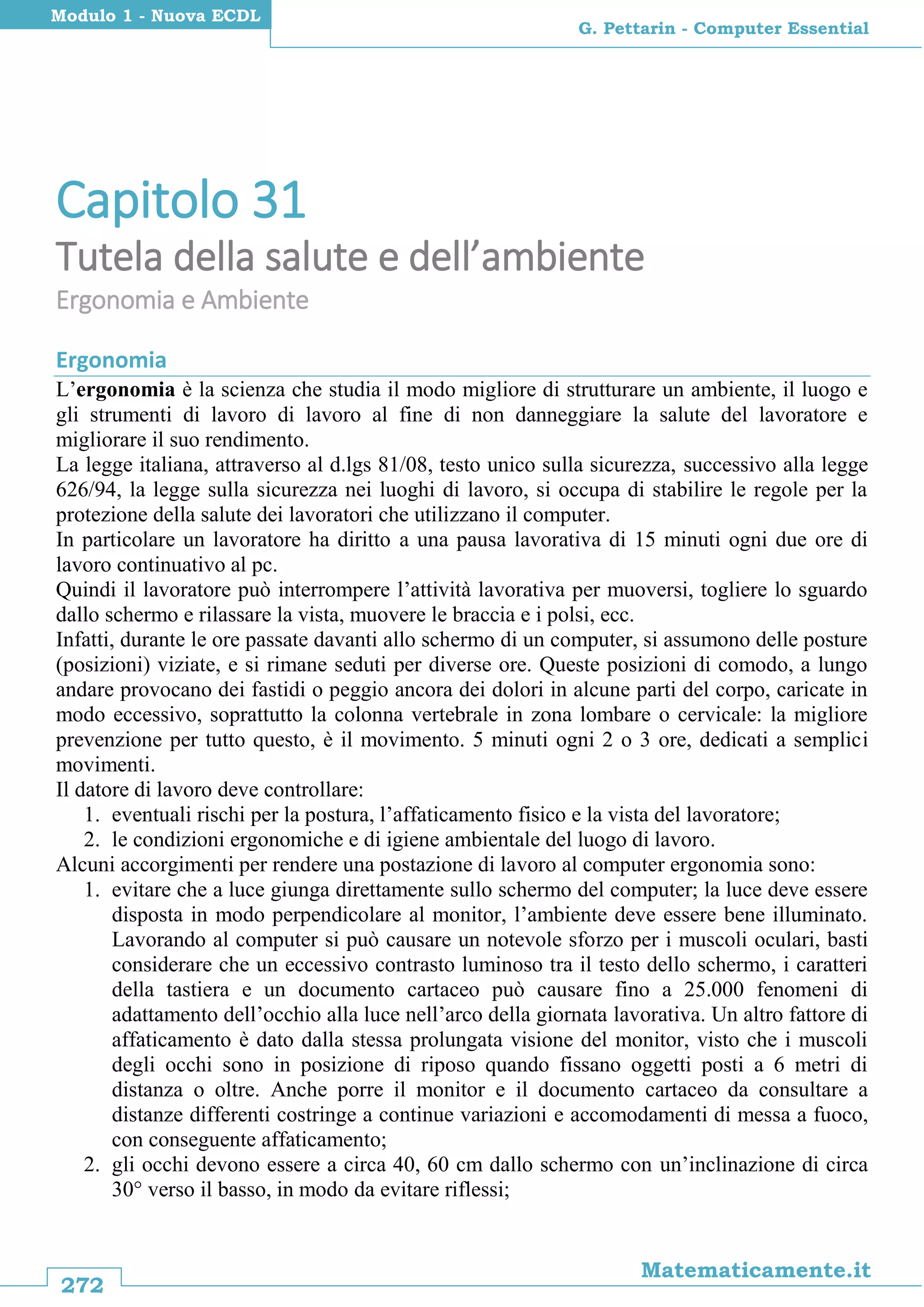 272
Matematicamente.it
G. Pettarin - Computer Essential
Modulo 1 - Nuova ECDL
Capitolo 31
Tutela della salute e dell’ambiente
Ergonomia e Ambiente
Ergonomia
L’ergonomia è la scienza che studia il modo migliore di strutturare un ambiente, il luogo e
gli strumenti di lavoro di lavoro al fine di non danneggiare la salute del lavoratore e
migliorare il suo rendimento.
La legge italiana, attraverso al d.lgs 81/08, testo unico sulla sicurezza, successivo alla legge
626/94, la legge sulla sicurezza nei luoghi di lavoro, si occupa di stabilire le regole per la
protezione della salute dei lavoratori che utilizzano il computer.
In particolare un lavoratore ha diritto a una pausa lavorativa di 15 minuti ogni due ore di
lavoro continuativo al pc.
Quindi il lavoratore può interrompere l’attività lavorativa per muoversi, togliere lo sguardo
dallo schermo e rilassare la vista, muovere le braccia e i polsi, ecc.
Infatti, durante le ore passate davanti allo schermo di un computer, si assumono delle posture
(posizioni) viziate, e si rimane seduti per diverse ore. Queste posizioni di comodo, a lungo
andare provocano dei fastidi o peggio ancora dei dolori in alcune parti del corpo, caricate in
modo eccessivo, soprattutto la colonna vertebrale in zona lombare o cervicale: la migliore
prevenzione per tutto questo, è il movimento. 5 minuti ogni 2 o 3 ore, dedicati a semplici
movimenti.
Il datore di lavoro deve controllare:
1. eventuali rischi per la postura, l’affaticamento fisico e la vista del lavoratore;
2. le condizioni ergonomiche e di igiene ambientale del luogo di lavoro.
Alcuni accorgimenti per rendere una postazione di lavoro al computer ergonomia sono:
1. evitare che a luce giunga direttamente sullo schermo del computer; la luce deve essere
disposta in modo perpendicolare al monitor, l’ambiente deve essere bene illuminato.
Lavorando al computer si può causare un notevole sforzo per i muscoli oculari, basti
considerare che un eccessivo contrasto luminoso tra il testo dello schermo, i caratteri
della tastiera e un documento cartaceo può causare fino a 25.000 fenomeni di
adattamento dell’occhio alla luce nell’arco della giornata lavorativa. Un altro fattore di
affaticamento è dato dalla stessa prolungata visione del monitor, visto che i muscoli
degli occhi sono in posizione di riposo quando fissano oggetti posti a 6 metri di
distanza o oltre. Anche porre il monitor e il documento cartaceo da consultare a
distanze differenti costringe a continue variazioni e accomodamenti di messa a fuoco,
con conseguente affaticamento;
2. gli occhi devono essere a circa 40, 60 cm dallo schermo con un’inclinazione di circa
30° verso il basso, in modo da evitare riflessi;
 