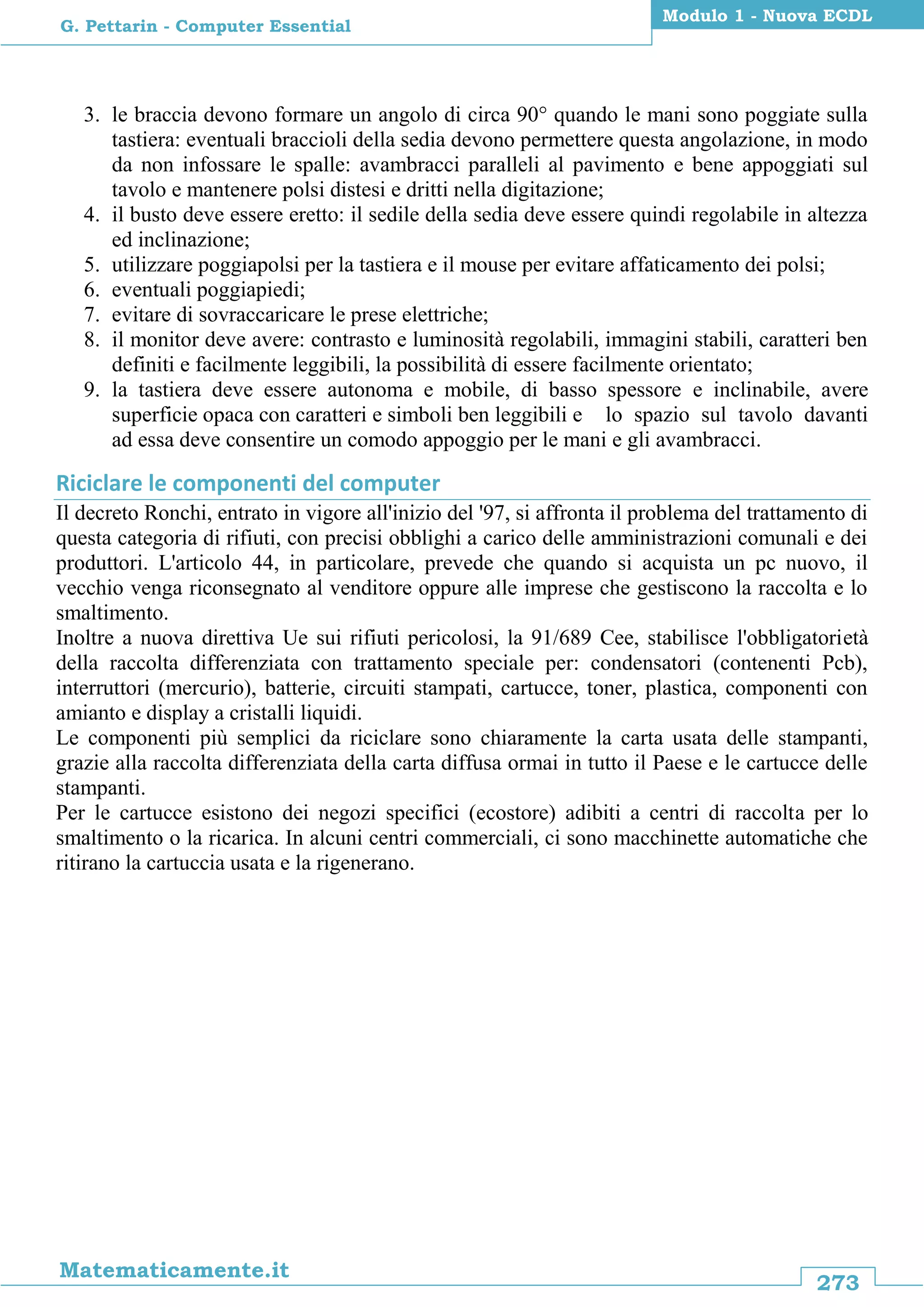 273
Matematicamente.it
Modulo 1 - Nuova ECDL
G. Pettarin - Computer Essential
3. le braccia devono formare un angolo di circa 90° quando le mani sono poggiate sulla
tastiera: eventuali braccioli della sedia devono permettere questa angolazione, in modo
da non infossare le spalle: avambracci paralleli al pavimento e bene appoggiati sul
tavolo e mantenere polsi distesi e dritti nella digitazione;
4. il busto deve essere eretto: il sedile della sedia deve essere quindi regolabile in altezza
ed inclinazione;
5. utilizzare poggiapolsi per la tastiera e il mouse per evitare affaticamento dei polsi;
6. eventuali poggiapiedi;
7. evitare di sovraccaricare le prese elettriche;
8. il monitor deve avere: contrasto e luminosità regolabili, immagini stabili, caratteri ben
definiti e facilmente leggibili, la possibilità di essere facilmente orientato;
9. la tastiera deve essere autonoma e mobile, di basso spessore e inclinabile, avere
superficie opaca con caratteri e simboli ben leggibili e lo spazio sul tavolo davanti
ad essa deve consentire un comodo appoggio per le mani e gli avambracci.
Riciclare le componenti del computer
Il decreto Ronchi, entrato in vigore all'inizio del '97, si affronta il problema del trattamento di
questa categoria di rifiuti, con precisi obblighi a carico delle amministrazioni comunali e dei
produttori. L'articolo 44, in particolare, prevede che quando si acquista un pc nuovo, il
vecchio venga riconsegnato al venditore oppure alle imprese che gestiscono la raccolta e lo
smaltimento.
Inoltre a nuova direttiva Ue sui rifiuti pericolosi, la 91/689 Cee, stabilisce l'obbligatorietà
della raccolta differenziata con trattamento speciale per: condensatori (contenenti Pcb),
interruttori (mercurio), batterie, circuiti stampati, cartucce, toner, plastica, componenti con
amianto e display a cristalli liquidi.
Le componenti più semplici da riciclare sono chiaramente la carta usata delle stampanti,
grazie alla raccolta differenziata della carta diffusa ormai in tutto il Paese e le cartucce delle
stampanti.
Per le cartucce esistono dei negozi specifici (ecostore) adibiti a centri di raccolta per lo
smaltimento o la ricarica. In alcuni centri commerciali, ci sono macchinette automatiche che
ritirano la cartuccia usata e la rigenerano.
 