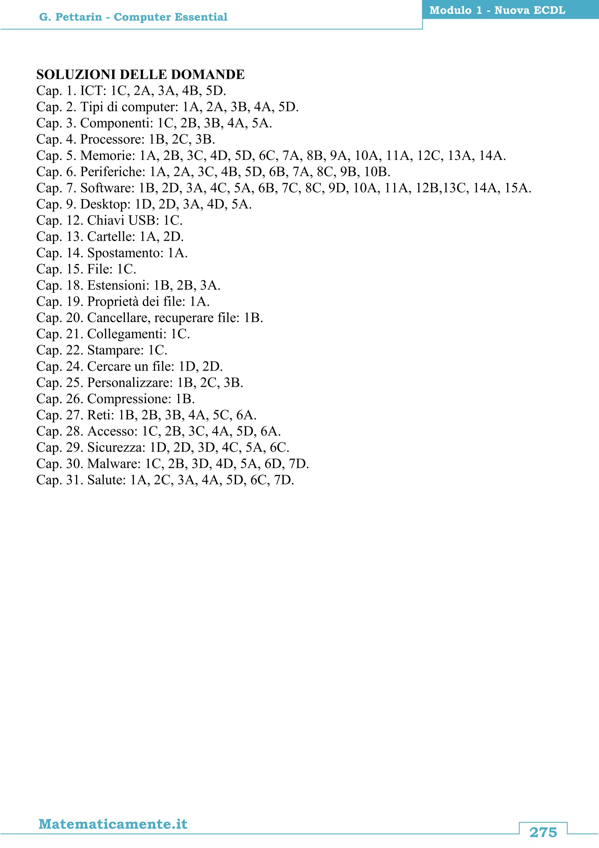 275
Matematicamente.it
Modulo 1 - Nuova ECDL
G. Pettarin - Computer Essential
SOLUZIONI DELLE DOMANDE
Cap. 1. ICT: 1C, 2A, 3A, 4B, 5D.
Cap. 2. Tipi di computer: 1A, 2A, 3B, 4A, 5D.
Cap. 3. Componenti: 1C, 2B, 3B, 4A, 5A.
Cap. 4. Processore: 1B, 2C, 3B.
Cap. 5. Memorie: 1A, 2B, 3C, 4D, 5D, 6C, 7A, 8B, 9A, 10A, 11A, 12C, 13A, 14A.
Cap. 6. Periferiche: 1A, 2A, 3C, 4B, 5D, 6B, 7A, 8C, 9B, 10B.
Cap. 7. Software: 1B, 2D, 3A, 4C, 5A, 6B, 7C, 8C, 9D, 10A, 11A, 12B,13C, 14A, 15A.
Cap. 9. Desktop: 1D, 2D, 3A, 4D, 5A.
Cap. 12. Chiavi USB: 1C.
Cap. 13. Cartelle: 1A, 2D.
Cap. 14. Spostamento: 1A.
Cap. 15. File: 1C.
Cap. 18. Estensioni: 1B, 2B, 3A.
Cap. 19. Proprietà dei file: 1A.
Cap. 20. Cancellare, recuperare file: 1B.
Cap. 21. Collegamenti: 1C.
Cap. 22. Stampare: 1C.
Cap. 24. Cercare un file: 1D, 2D.
Cap. 25. Personalizzare: 1B, 2C, 3B.
Cap. 26. Compressione: 1B.
Cap. 27. Reti: 1B, 2B, 3B, 4A, 5C, 6A.
Cap. 28. Accesso: 1C, 2B, 3C, 4A, 5D, 6A.
Cap. 29. Sicurezza: 1D, 2D, 3D, 4C, 5A, 6C.
Cap. 30. Malware: 1C, 2B, 3D, 4D, 5A, 6D, 7D.
Cap. 31. Salute: 1A, 2C, 3A, 4A, 5D, 6C, 7D.
 