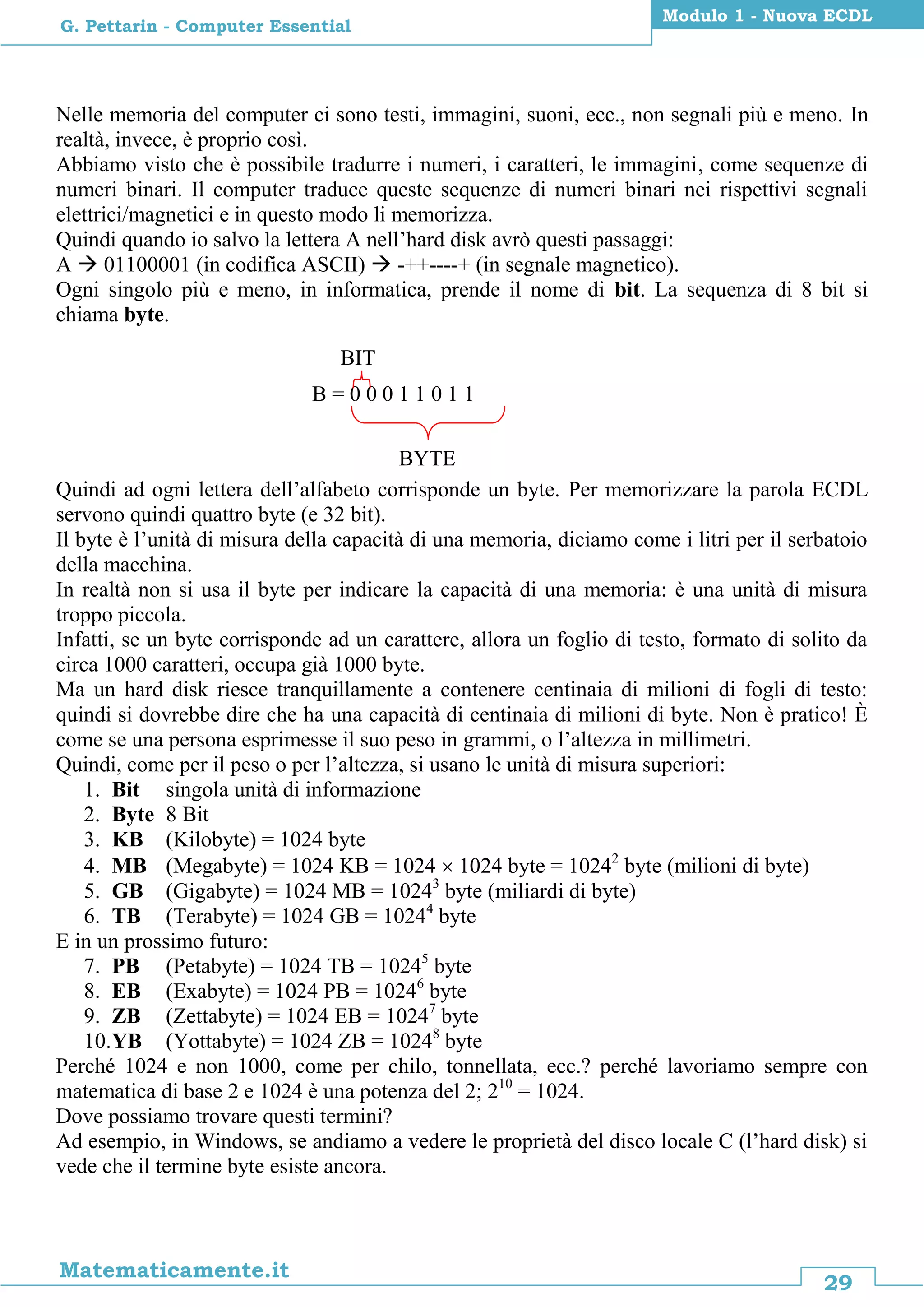 29
Matematicamente.it
Modulo 1 - Nuova ECDL
G. Pettarin - Computer Essential
Nelle memoria del computer ci sono testi, immagini, suoni, ecc., non segnali più e meno. In
realtà, invece, è proprio così.
Abbiamo visto che è possibile tradurre i numeri, i caratteri, le immagini, come sequenze di
numeri binari. Il computer traduce queste sequenze di numeri binari nei rispettivi segnali
elettrici/magnetici e in questo modo li memorizza.
Quindi quando io salvo la lettera A nell’hard disk avrò questi passaggi:
A  01100001 (in codifica ASCII)  -++----+ (in segnale magnetico).
Ogni singolo più e meno, in informatica, prende il nome di bit. La sequenza di 8 bit si
chiama byte.
Quindi ad ogni lettera dell’alfabeto corrisponde un byte. Per memorizzare la parola ECDL
servono quindi quattro byte (e 32 bit).
Il byte è l’unità di misura della capacità di una memoria, diciamo come i litri per il serbatoio
della macchina.
In realtà non si usa il byte per indicare la capacità di una memoria: è una unità di misura
troppo piccola.
Infatti, se un byte corrisponde ad un carattere, allora un foglio di testo, formato di solito da
circa 1000 caratteri, occupa già 1000 byte.
Ma un hard disk riesce tranquillamente a contenere centinaia di milioni di fogli di testo:
quindi si dovrebbe dire che ha una capacità di centinaia di milioni di byte. Non è pratico! È
come se una persona esprimesse il suo peso in grammi, o l’altezza in millimetri.
Quindi, come per il peso o per l’altezza, si usano le unità di misura superiori:
1. Bit singola unità di informazione
2. Byte 8 Bit
3. KB (Kilobyte) = 1024 byte
4. MB (Megabyte) = 1024 KB = 1024  1024 byte = 10242
byte (milioni di byte)
5. GB (Gigabyte) = 1024 MB = 10243
byte (miliardi di byte)
6. TB (Terabyte) = 1024 GB = 10244
byte
E in un prossimo futuro:
7. PB (Petabyte) = 1024 TB = 10245
byte
8. EB (Exabyte) = 1024 PB = 10246
byte
9. ZB (Zettabyte) = 1024 EB = 10247
byte
10.YB (Yottabyte) = 1024 ZB = 10248
byte
Perché 1024 e non 1000, come per chilo, tonnellata, ecc.? perché lavoriamo sempre con
matematica di base 2 e 1024 è una potenza del 2; 210
= 1024.
Dove possiamo trovare questi termini?
Ad esempio, in Windows, se andiamo a vedere le proprietà del disco locale C (l’hard disk) si
vede che il termine byte esiste ancora.
B = 0 0 0 1 1 0 1 1
BYTE
BIT
 