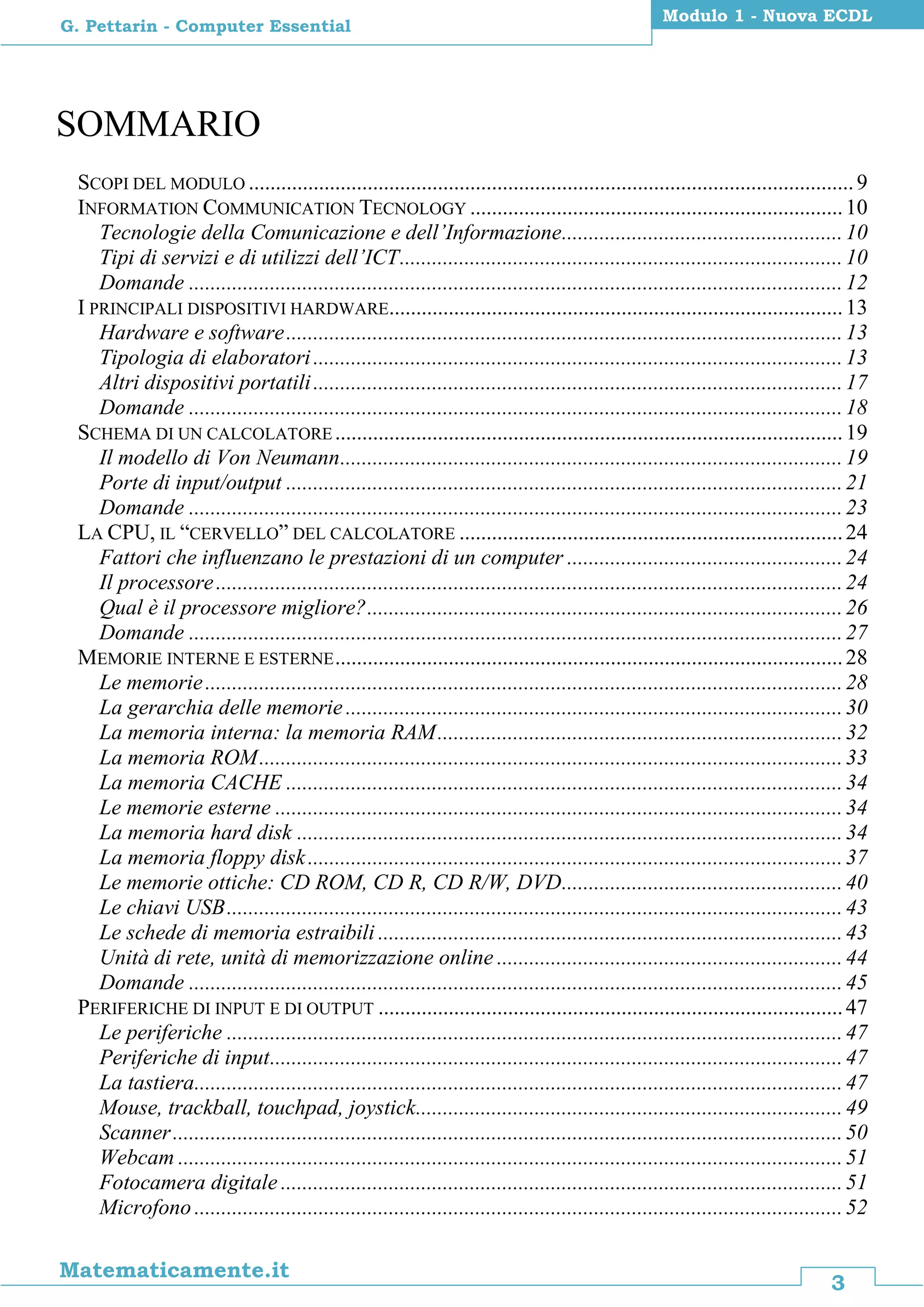 3
Matematicamente.it
Modulo 1 - Nuova ECDL
G. Pettarin - Computer Essential
SOMMARIO
SCOPI DEL MODULO ................................................................................................................9
INFORMATION COMMUNICATION TECNOLOGY .....................................................................10
Tecnologie della Comunicazione e dell’Informazione....................................................10
Tipi di servizi e di utilizzi dell’ICT..................................................................................10
Domande .........................................................................................................................12
I PRINCIPALI DISPOSITIVI HARDWARE....................................................................................13
Hardware e software.......................................................................................................13
Tipologia di elaboratori..................................................................................................13
Altri dispositivi portatili..................................................................................................17
Domande .........................................................................................................................18
SCHEMA DI UN CALCOLATORE ..............................................................................................19
Il modello di Von Neumann.............................................................................................19
Porte di input/output .......................................................................................................21
Domande .........................................................................................................................23
LA CPU, IL “CERVELLO” DEL CALCOLATORE .......................................................................24
Fattori che influenzano le prestazioni di un computer ...................................................24
Il processore....................................................................................................................24
Qual è il processore migliore?........................................................................................26
Domande .........................................................................................................................27
MEMORIE INTERNE E ESTERNE..............................................................................................28
Le memorie......................................................................................................................28
La gerarchia delle memorie............................................................................................30
La memoria interna: la memoria RAM...........................................................................32
La memoria ROM............................................................................................................33
La memoria CACHE .......................................................................................................34
Le memorie esterne .........................................................................................................34
La memoria hard disk .....................................................................................................34
La memoria floppy disk...................................................................................................37
Le memorie ottiche: CD ROM, CD R, CD R/W, DVD....................................................40
Le chiavi USB..................................................................................................................43
Le schede di memoria estraibili ......................................................................................43
Unità di rete, unità di memorizzazione online ................................................................44
Domande .........................................................................................................................45
PERIFERICHE DI INPUT E DI OUTPUT ......................................................................................47
Le periferiche ..................................................................................................................47
Periferiche di input..........................................................................................................47
La tastiera........................................................................................................................47
Mouse, trackball, touchpad, joystick...............................................................................49
Scanner............................................................................................................................50
Webcam ...........................................................................................................................51
Fotocamera digitale ........................................................................................................51
Microfono ........................................................................................................................52
 