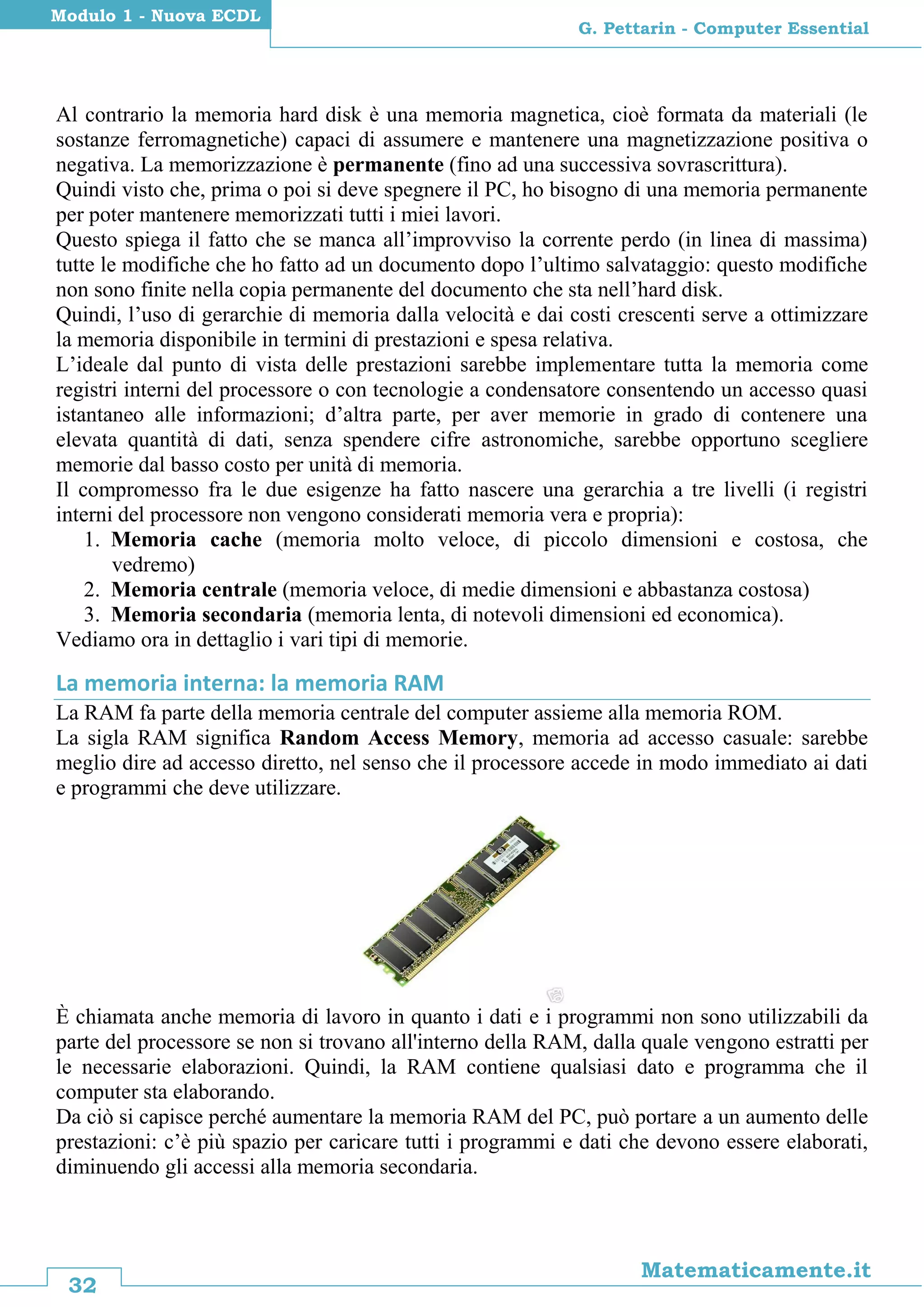 32
Matematicamente.it
G. Pettarin - Computer Essential
Modulo 1 - Nuova ECDL
Al contrario la memoria hard disk è una memoria magnetica, cioè formata da materiali (le
sostanze ferromagnetiche) capaci di assumere e mantenere una magnetizzazione positiva o
negativa. La memorizzazione è permanente (fino ad una successiva sovrascrittura).
Quindi visto che, prima o poi si deve spegnere il PC, ho bisogno di una memoria permanente
per poter mantenere memorizzati tutti i miei lavori.
Questo spiega il fatto che se manca all’improvviso la corrente perdo (in linea di massima)
tutte le modifiche che ho fatto ad un documento dopo l’ultimo salvataggio: questo modifiche
non sono finite nella copia permanente del documento che sta nell’hard disk.
Quindi, l’uso di gerarchie di memoria dalla velocità e dai costi crescenti serve a ottimizzare
la memoria disponibile in termini di prestazioni e spesa relativa.
L’ideale dal punto di vista delle prestazioni sarebbe implementare tutta la memoria come
registri interni del processore o con tecnologie a condensatore consentendo un accesso quasi
istantaneo alle informazioni; d’altra parte, per aver memorie in grado di contenere una
elevata quantità di dati, senza spendere cifre astronomiche, sarebbe opportuno scegliere
memorie dal basso costo per unità di memoria.
Il compromesso fra le due esigenze ha fatto nascere una gerarchia a tre livelli (i registri
interni del processore non vengono considerati memoria vera e propria):
1. Memoria cache (memoria molto veloce, di piccolo dimensioni e costosa, che
vedremo)
2. Memoria centrale (memoria veloce, di medie dimensioni e abbastanza costosa)
3. Memoria secondaria (memoria lenta, di notevoli dimensioni ed economica).
Vediamo ora in dettaglio i vari tipi di memorie.
La memoria interna: la memoria RAM
La RAM fa parte della memoria centrale del computer assieme alla memoria ROM.
La sigla RAM significa Random Access Memory, memoria ad accesso casuale: sarebbe
meglio dire ad accesso diretto, nel senso che il processore accede in modo immediato ai dati
e programmi che deve utilizzare.
È chiamata anche memoria di lavoro in quanto i dati e i programmi non sono utilizzabili da
parte del processore se non si trovano all'interno della RAM, dalla quale vengono estratti per
le necessarie elaborazioni. Quindi, la RAM contiene qualsiasi dato e programma che il
computer sta elaborando.
Da ciò si capisce perché aumentare la memoria RAM del PC, può portare a un aumento delle
prestazioni: c’è più spazio per caricare tutti i programmi e dati che devono essere elaborati,
diminuendo gli accessi alla memoria secondaria.
 