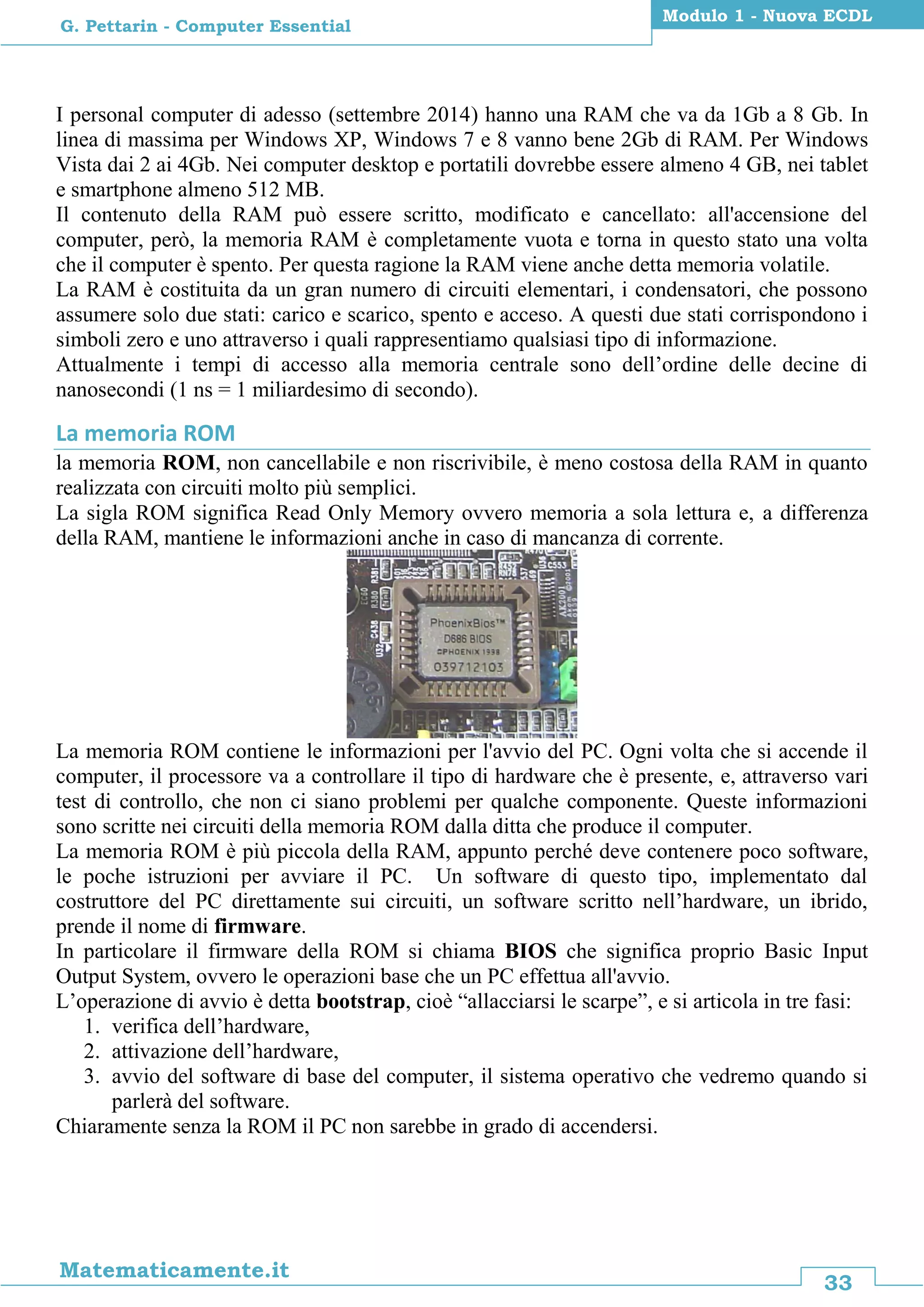 33
Matematicamente.it
Modulo 1 - Nuova ECDL
G. Pettarin - Computer Essential
I personal computer di adesso (settembre 2014) hanno una RAM che va da 1Gb a 8 Gb. In
linea di massima per Windows XP, Windows 7 e 8 vanno bene 2Gb di RAM. Per Windows
Vista dai 2 ai 4Gb. Nei computer desktop e portatili dovrebbe essere almeno 4 GB, nei tablet
e smartphone almeno 512 MB.
Il contenuto della RAM può essere scritto, modificato e cancellato: all'accensione del
computer, però, la memoria RAM è completamente vuota e torna in questo stato una volta
che il computer è spento. Per questa ragione la RAM viene anche detta memoria volatile.
La RAM è costituita da un gran numero di circuiti elementari, i condensatori, che possono
assumere solo due stati: carico e scarico, spento e acceso. A questi due stati corrispondono i
simboli zero e uno attraverso i quali rappresentiamo qualsiasi tipo di informazione.
Attualmente i tempi di accesso alla memoria centrale sono dell’ordine delle decine di
nanosecondi (1 ns = 1 miliardesimo di secondo).
La memoria ROM
la memoria ROM, non cancellabile e non riscrivibile, è meno costosa della RAM in quanto
realizzata con circuiti molto più semplici.
La sigla ROM significa Read Only Memory ovvero memoria a sola lettura e, a differenza
della RAM, mantiene le informazioni anche in caso di mancanza di corrente.
La memoria ROM contiene le informazioni per l'avvio del PC. Ogni volta che si accende il
computer, il processore va a controllare il tipo di hardware che è presente, e, attraverso vari
test di controllo, che non ci siano problemi per qualche componente. Queste informazioni
sono scritte nei circuiti della memoria ROM dalla ditta che produce il computer.
La memoria ROM è più piccola della RAM, appunto perché deve contenere poco software,
le poche istruzioni per avviare il PC. Un software di questo tipo, implementato dal
costruttore del PC direttamente sui circuiti, un software scritto nell’hardware, un ibrido,
prende il nome di firmware.
In particolare il firmware della ROM si chiama BIOS che significa proprio Basic Input
Output System, ovvero le operazioni base che un PC effettua all'avvio.
L’operazione di avvio è detta bootstrap, cioè “allacciarsi le scarpe”, e si articola in tre fasi:
1. verifica dell’hardware,
2. attivazione dell’hardware,
3. avvio del software di base del computer, il sistema operativo che vedremo quando si
parlerà del software.
Chiaramente senza la ROM il PC non sarebbe in grado di accendersi.
 
