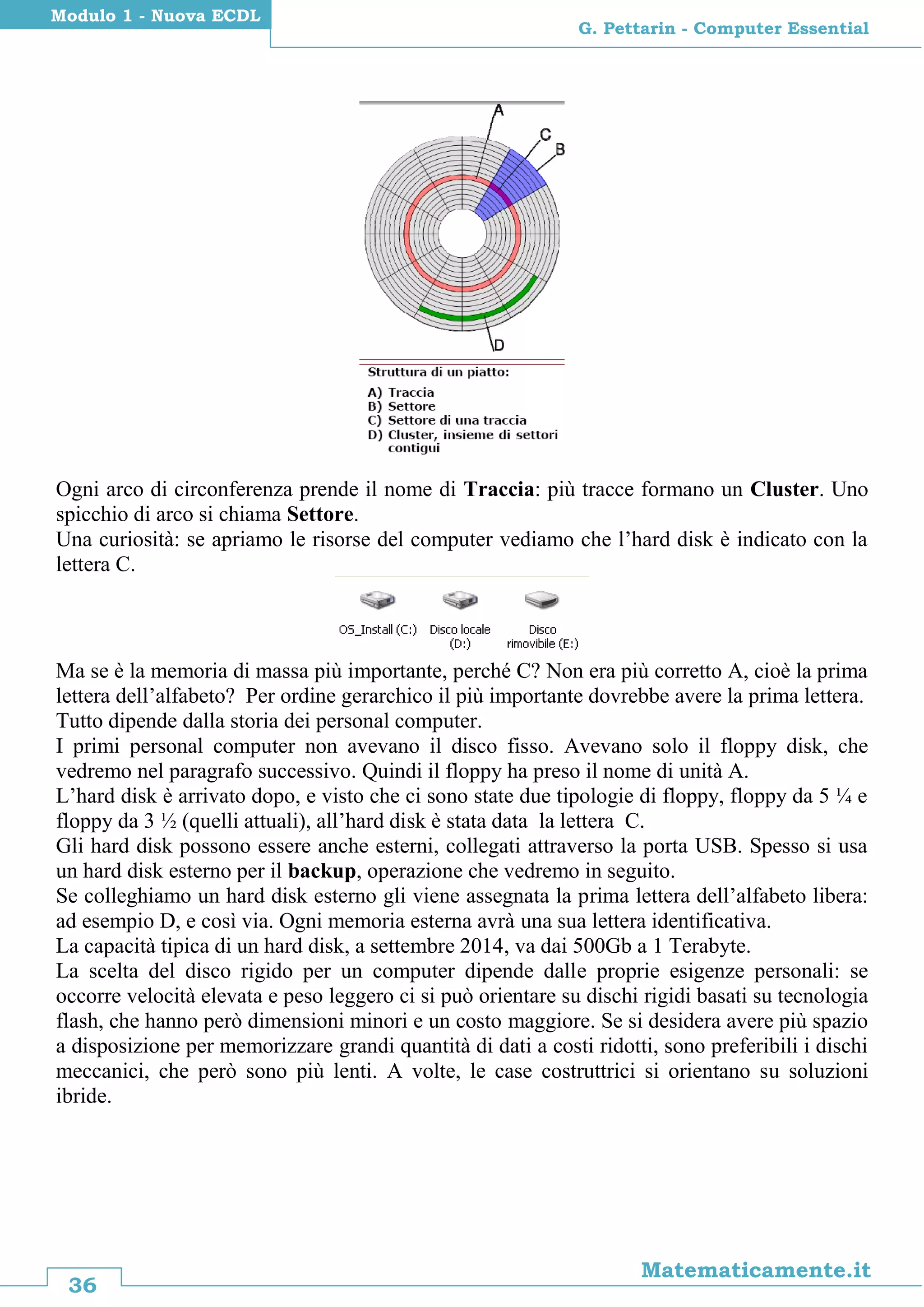 36
Matematicamente.it
G. Pettarin - Computer Essential
Modulo 1 - Nuova ECDL
Ogni arco di circonferenza prende il nome di Traccia: più tracce formano un Cluster. Uno
spicchio di arco si chiama Settore.
Una curiosità: se apriamo le risorse del computer vediamo che l’hard disk è indicato con la
lettera C.
Ma se è la memoria di massa più importante, perché C? Non era più corretto A, cioè la prima
lettera dell’alfabeto? Per ordine gerarchico il più importante dovrebbe avere la prima lettera.
Tutto dipende dalla storia dei personal computer.
I primi personal computer non avevano il disco fisso. Avevano solo il floppy disk, che
vedremo nel paragrafo successivo. Quindi il floppy ha preso il nome di unità A.
L’hard disk è arrivato dopo, e visto che ci sono state due tipologie di floppy, floppy da 5 ¼ e
floppy da 3 ½ (quelli attuali), all’hard disk è stata data la lettera C.
Gli hard disk possono essere anche esterni, collegati attraverso la porta USB. Spesso si usa
un hard disk esterno per il backup, operazione che vedremo in seguito.
Se colleghiamo un hard disk esterno gli viene assegnata la prima lettera dell’alfabeto libera:
ad esempio D, e così via. Ogni memoria esterna avrà una sua lettera identificativa.
La capacità tipica di un hard disk, a settembre 2014, va dai 500Gb a 1 Terabyte.
La scelta del disco rigido per un computer dipende dalle proprie esigenze personali: se
occorre velocità elevata e peso leggero ci si può orientare su dischi rigidi basati su tecnologia
flash, che hanno però dimensioni minori e un costo maggiore. Se si desidera avere più spazio
a disposizione per memorizzare grandi quantità di dati a costi ridotti, sono preferibili i dischi
meccanici, che però sono più lenti. A volte, le case costruttrici si orientano su soluzioni
ibride.
 