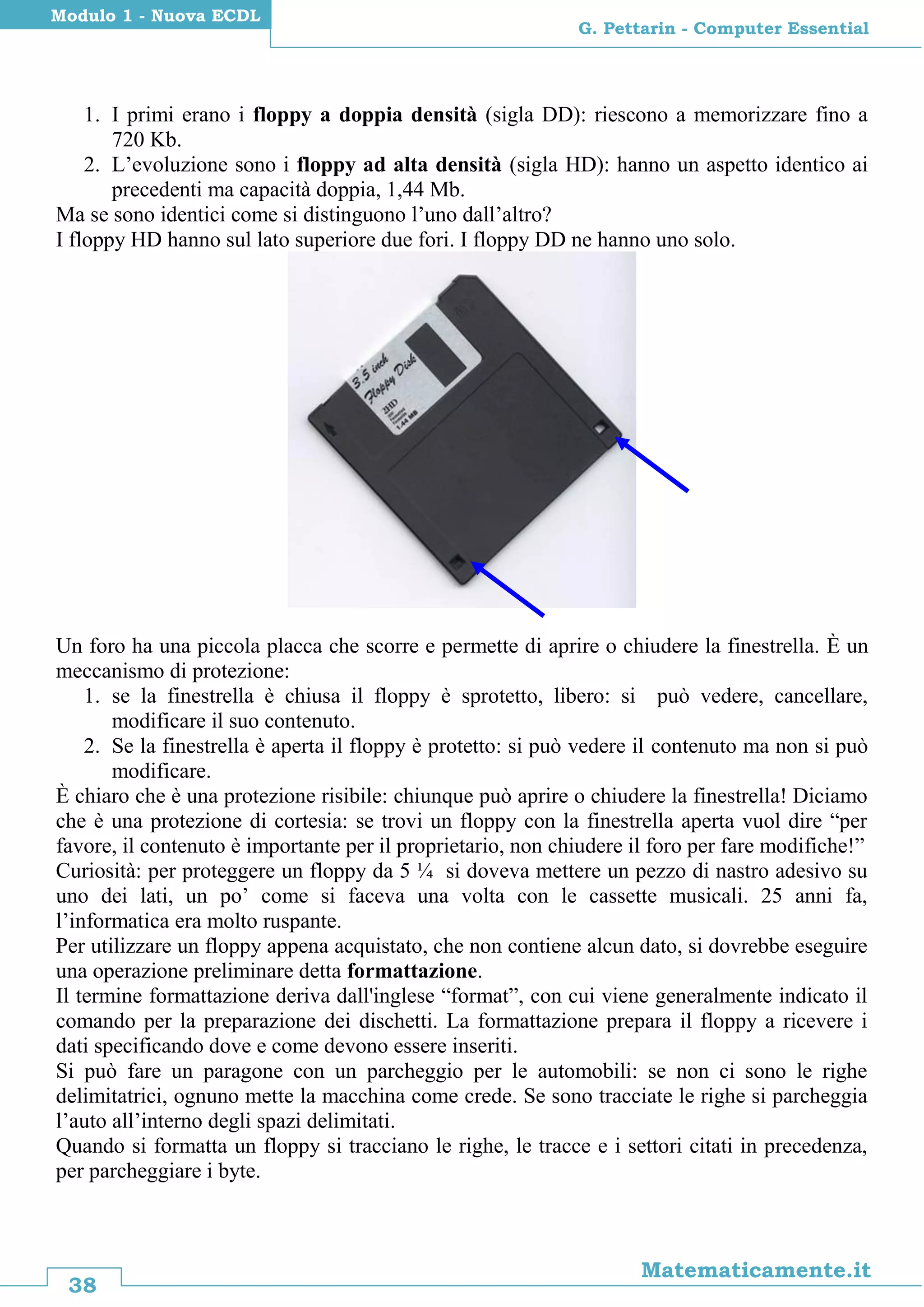 38
Matematicamente.it
G. Pettarin - Computer Essential
Modulo 1 - Nuova ECDL
1. I primi erano i floppy a doppia densità (sigla DD): riescono a memorizzare fino a
720 Kb.
2. L’evoluzione sono i floppy ad alta densità (sigla HD): hanno un aspetto identico ai
precedenti ma capacità doppia, 1,44 Mb.
Ma se sono identici come si distinguono l’uno dall’altro?
I floppy HD hanno sul lato superiore due fori. I floppy DD ne hanno uno solo.
Un foro ha una piccola placca che scorre e permette di aprire o chiudere la finestrella. È un
meccanismo di protezione:
1. se la finestrella è chiusa il floppy è sprotetto, libero: si può vedere, cancellare,
modificare il suo contenuto.
2. Se la finestrella è aperta il floppy è protetto: si può vedere il contenuto ma non si può
modificare.
È chiaro che è una protezione risibile: chiunque può aprire o chiudere la finestrella! Diciamo
che è una protezione di cortesia: se trovi un floppy con la finestrella aperta vuol dire “per
favore, il contenuto è importante per il proprietario, non chiudere il foro per fare modifiche!”
Curiosità: per proteggere un floppy da 5 ¼ si doveva mettere un pezzo di nastro adesivo su
uno dei lati, un po’ come si faceva una volta con le cassette musicali. 25 anni fa,
l’informatica era molto ruspante.
Per utilizzare un floppy appena acquistato, che non contiene alcun dato, si dovrebbe eseguire
una operazione preliminare detta formattazione.
Il termine formattazione deriva dall'inglese “format”, con cui viene generalmente indicato il
comando per la preparazione dei dischetti. La formattazione prepara il floppy a ricevere i
dati specificando dove e come devono essere inseriti.
Si può fare un paragone con un parcheggio per le automobili: se non ci sono le righe
delimitatrici, ognuno mette la macchina come crede. Se sono tracciate le righe si parcheggia
l’auto all’interno degli spazi delimitati.
Quando si formatta un floppy si tracciano le righe, le tracce e i settori citati in precedenza,
per parcheggiare i byte.
 