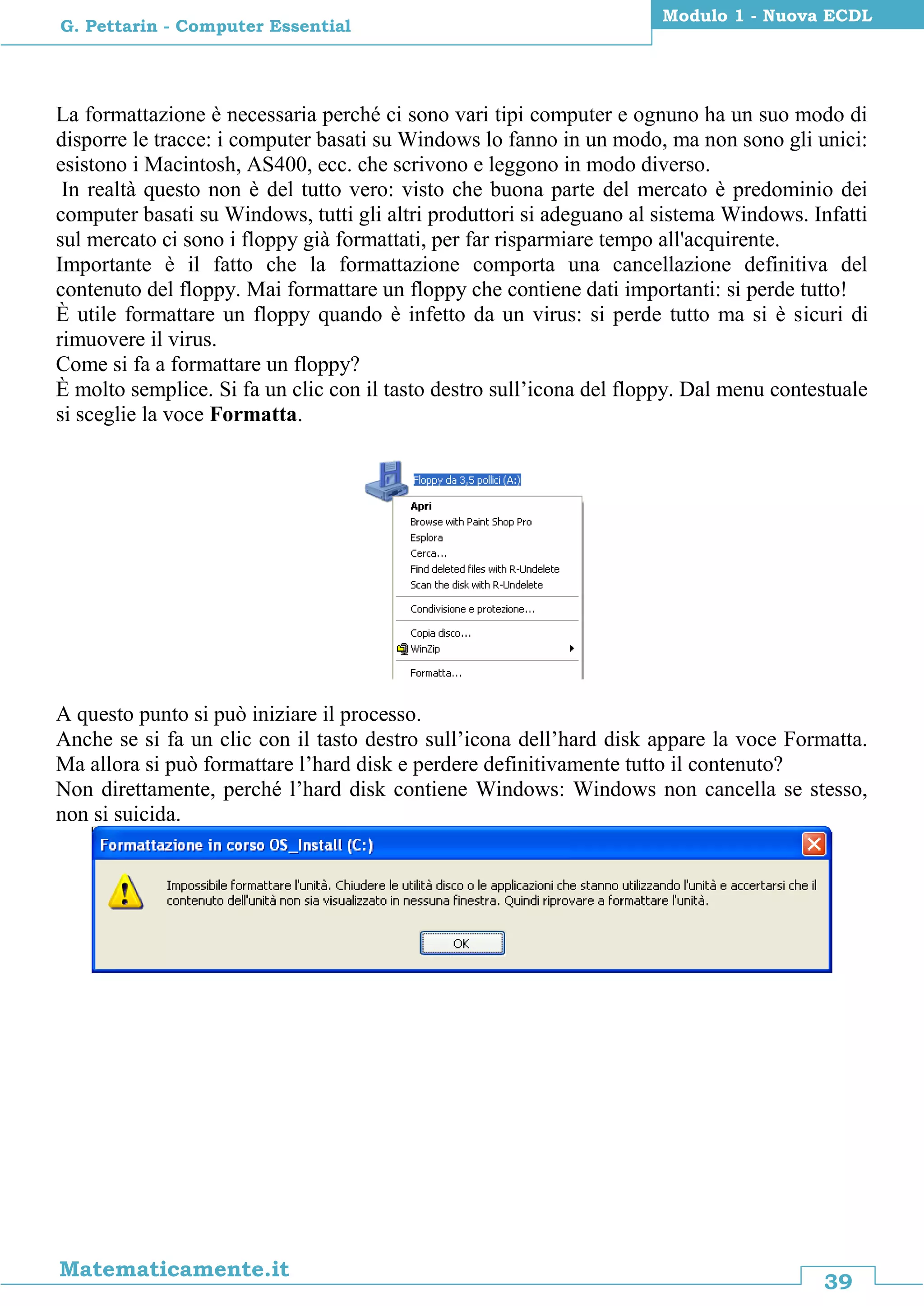 39
Matematicamente.it
Modulo 1 - Nuova ECDL
G. Pettarin - Computer Essential
La formattazione è necessaria perché ci sono vari tipi computer e ognuno ha un suo modo di
disporre le tracce: i computer basati su Windows lo fanno in un modo, ma non sono gli unici:
esistono i Macintosh, AS400, ecc. che scrivono e leggono in modo diverso.
In realtà questo non è del tutto vero: visto che buona parte del mercato è predominio dei
computer basati su Windows, tutti gli altri produttori si adeguano al sistema Windows. Infatti
sul mercato ci sono i floppy già formattati, per far risparmiare tempo all'acquirente.
Importante è il fatto che la formattazione comporta una cancellazione definitiva del
contenuto del floppy. Mai formattare un floppy che contiene dati importanti: si perde tutto!
È utile formattare un floppy quando è infetto da un virus: si perde tutto ma si è sicuri di
rimuovere il virus.
Come si fa a formattare un floppy?
È molto semplice. Si fa un clic con il tasto destro sull’icona del floppy. Dal menu contestuale
si sceglie la voce Formatta.
A questo punto si può iniziare il processo.
Anche se si fa un clic con il tasto destro sull’icona dell’hard disk appare la voce Formatta.
Ma allora si può formattare l’hard disk e perdere definitivamente tutto il contenuto?
Non direttamente, perché l’hard disk contiene Windows: Windows non cancella se stesso,
non si suicida.
 