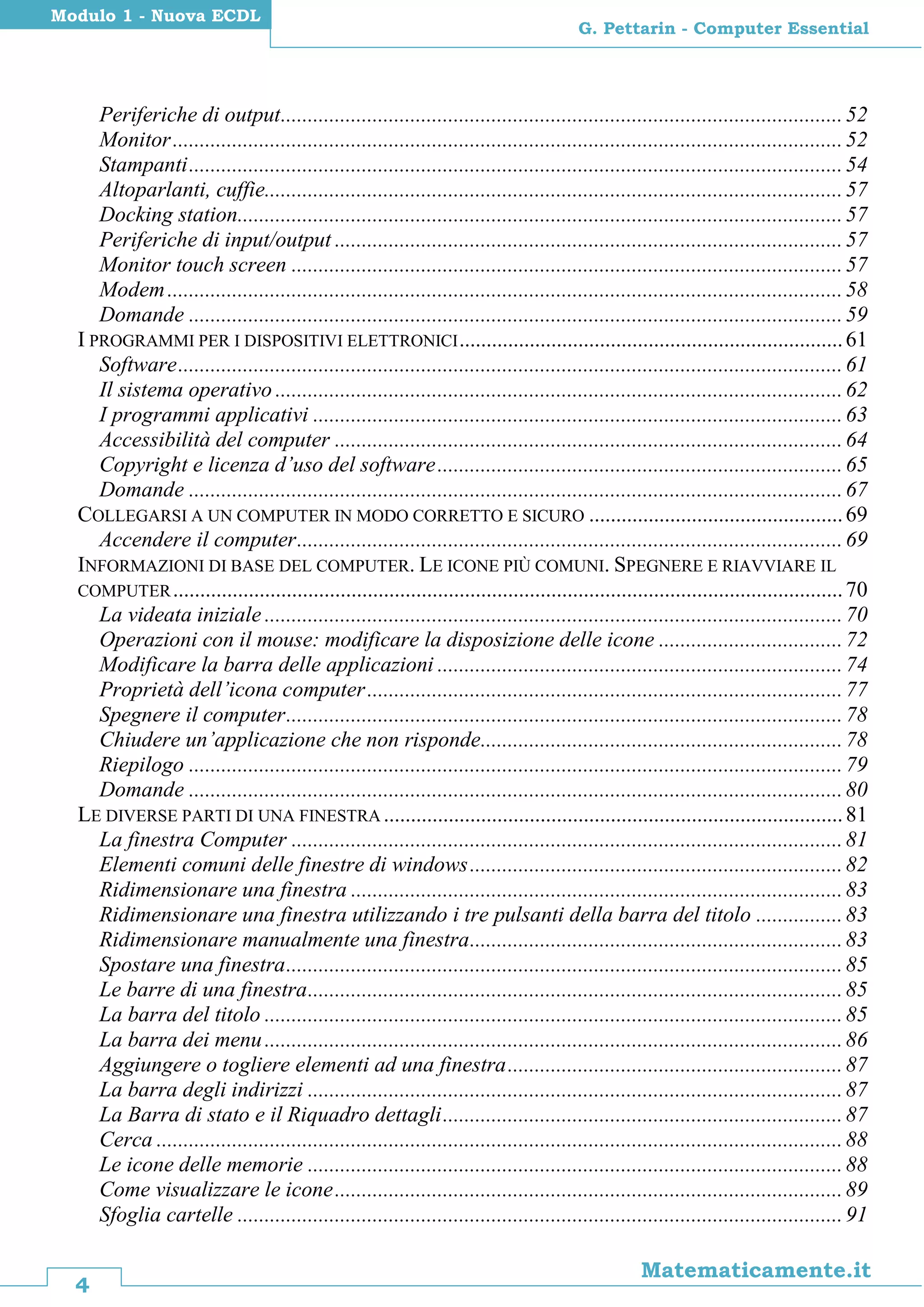 4
Matematicamente.it
G. Pettarin - Computer Essential
Modulo 1 - Nuova ECDL
Periferiche di output........................................................................................................52
Monitor............................................................................................................................52
Stampanti.........................................................................................................................54
Altoparlanti, cuffie...........................................................................................................57
Docking station................................................................................................................57
Periferiche di input/output ..............................................................................................57
Monitor touch screen ......................................................................................................57
Modem.............................................................................................................................58
Domande .........................................................................................................................59
I PROGRAMMI PER I DISPOSITIVI ELETTRONICI.......................................................................61
Software...........................................................................................................................61
Il sistema operativo .........................................................................................................62
I programmi applicativi ..................................................................................................63
Accessibilità del computer ..............................................................................................64
Copyright e licenza d’uso del software...........................................................................65
Domande .........................................................................................................................67
COLLEGARSI A UN COMPUTER IN MODO CORRETTO E SICURO ...............................................69
Accendere il computer.....................................................................................................69
INFORMAZIONI DI BASE DEL COMPUTER. LE ICONE PIÙ COMUNI. SPEGNERE E RIAVVIARE IL
COMPUTER............................................................................................................................70
La videata iniziale ...........................................................................................................70
Operazioni con il mouse: modificare la disposizione delle icone ..................................72
Modificare la barra delle applicazioni ...........................................................................74
Proprietà dell’icona computer........................................................................................77
Spegnere il computer.......................................................................................................78
Chiudere un’applicazione che non risponde...................................................................78
Riepilogo .........................................................................................................................79
Domande .........................................................................................................................80
LE DIVERSE PARTI DI UNA FINESTRA .....................................................................................81
La finestra Computer ......................................................................................................81
Elementi comuni delle finestre di windows.....................................................................82
Ridimensionare una finestra ...........................................................................................83
Ridimensionare una finestra utilizzando i tre pulsanti della barra del titolo ................83
Ridimensionare manualmente una finestra.....................................................................83
Spostare una finestra.......................................................................................................85
Le barre di una finestra...................................................................................................85
La barra del titolo ...........................................................................................................85
La barra dei menu...........................................................................................................86
Aggiungere o togliere elementi ad una finestra..............................................................87
La barra degli indirizzi ...................................................................................................87
La Barra di stato e il Riquadro dettagli..........................................................................87
Cerca ...............................................................................................................................88
Le icone delle memorie ...................................................................................................88
Come visualizzare le icone..............................................................................................89
Sfoglia cartelle ................................................................................................................91
 
