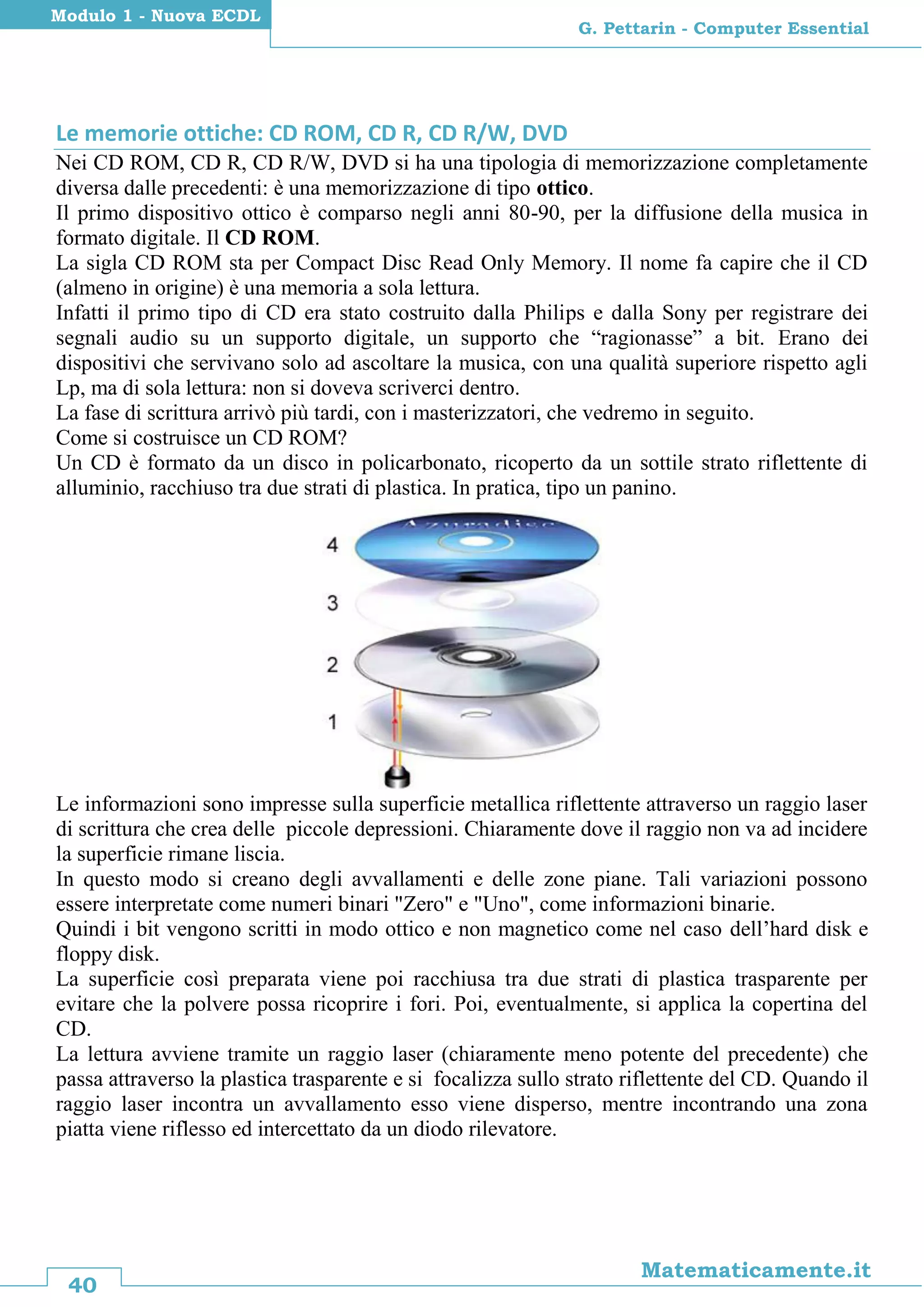 40
Matematicamente.it
G. Pettarin - Computer Essential
Modulo 1 - Nuova ECDL
Le memorie ottiche: CD ROM, CD R, CD R/W, DVD
Nei CD ROM, CD R, CD R/W, DVD si ha una tipologia di memorizzazione completamente
diversa dalle precedenti: è una memorizzazione di tipo ottico.
Il primo dispositivo ottico è comparso negli anni 80-90, per la diffusione della musica in
formato digitale. Il CD ROM.
La sigla CD ROM sta per Compact Disc Read Only Memory. Il nome fa capire che il CD
(almeno in origine) è una memoria a sola lettura.
Infatti il primo tipo di CD era stato costruito dalla Philips e dalla Sony per registrare dei
segnali audio su un supporto digitale, un supporto che “ragionasse” a bit. Erano dei
dispositivi che servivano solo ad ascoltare la musica, con una qualità superiore rispetto agli
Lp, ma di sola lettura: non si doveva scriverci dentro.
La fase di scrittura arrivò più tardi, con i masterizzatori, che vedremo in seguito.
Come si costruisce un CD ROM?
Un CD è formato da un disco in policarbonato, ricoperto da un sottile strato riflettente di
alluminio, racchiuso tra due strati di plastica. In pratica, tipo un panino.
Le informazioni sono impresse sulla superficie metallica riflettente attraverso un raggio laser
di scrittura che crea delle piccole depressioni. Chiaramente dove il raggio non va ad incidere
la superficie rimane liscia.
In questo modo si creano degli avvallamenti e delle zone piane. Tali variazioni possono
essere interpretate come numeri binari "Zero" e "Uno", come informazioni binarie.
Quindi i bit vengono scritti in modo ottico e non magnetico come nel caso dell’hard disk e
floppy disk.
La superficie così preparata viene poi racchiusa tra due strati di plastica trasparente per
evitare che la polvere possa ricoprire i fori. Poi, eventualmente, si applica la copertina del
CD.
La lettura avviene tramite un raggio laser (chiaramente meno potente del precedente) che
passa attraverso la plastica trasparente e si focalizza sullo strato riflettente del CD. Quando il
raggio laser incontra un avvallamento esso viene disperso, mentre incontrando una zona
piatta viene riflesso ed intercettato da un diodo rilevatore.
 