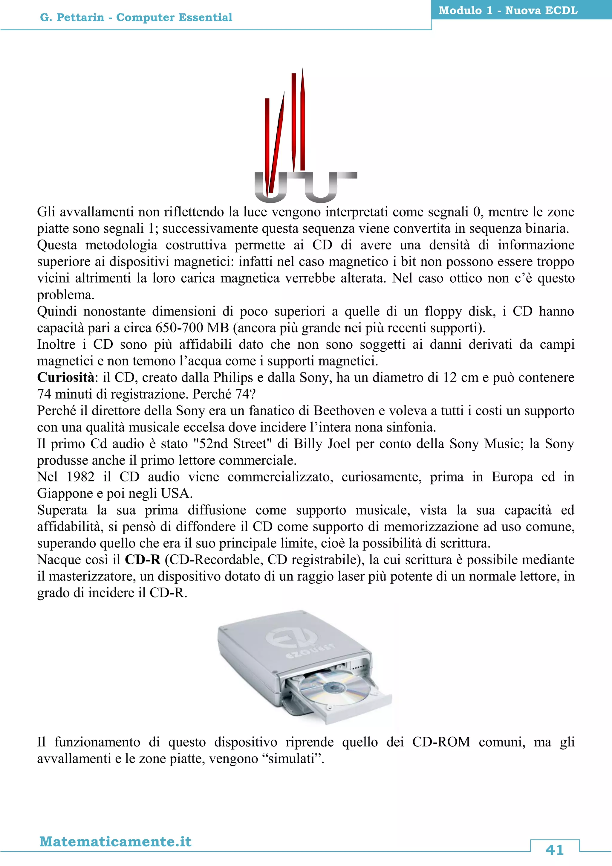 41
Matematicamente.it
Modulo 1 - Nuova ECDL
G. Pettarin - Computer Essential
Gli avvallamenti non riflettendo la luce vengono interpretati come segnali 0, mentre le zone
piatte sono segnali 1; successivamente questa sequenza viene convertita in sequenza binaria.
Questa metodologia costruttiva permette ai CD di avere una densità di informazione
superiore ai dispositivi magnetici: infatti nel caso magnetico i bit non possono essere troppo
vicini altrimenti la loro carica magnetica verrebbe alterata. Nel caso ottico non c’è questo
problema.
Quindi nonostante dimensioni di poco superiori a quelle di un floppy disk, i CD hanno
capacità pari a circa 650-700 MB (ancora più grande nei più recenti supporti).
Inoltre i CD sono più affidabili dato che non sono soggetti ai danni derivati da campi
magnetici e non temono l’acqua come i supporti magnetici.
Curiosità: il CD, creato dalla Philips e dalla Sony, ha un diametro di 12 cm e può contenere
74 minuti di registrazione. Perché 74?
Perché il direttore della Sony era un fanatico di Beethoven e voleva a tutti i costi un supporto
con una qualità musicale eccelsa dove incidere l’intera nona sinfonia.
Il primo Cd audio è stato "52nd Street" di Billy Joel per conto della Sony Music; la Sony
produsse anche il primo lettore commerciale.
Nel 1982 il CD audio viene commercializzato, curiosamente, prima in Europa ed in
Giappone e poi negli USA.
Superata la sua prima diffusione come supporto musicale, vista la sua capacità ed
affidabilità, si pensò di diffondere il CD come supporto di memorizzazione ad uso comune,
superando quello che era il suo principale limite, cioè la possibilità di scrittura.
Nacque così il CD-R (CD-Recordable, CD registrabile), la cui scrittura è possibile mediante
il masterizzatore, un dispositivo dotato di un raggio laser più potente di un normale lettore, in
grado di incidere il CD-R.
Il funzionamento di questo dispositivo riprende quello dei CD-ROM comuni, ma gli
avvallamenti e le zone piatte, vengono “simulati”.
 