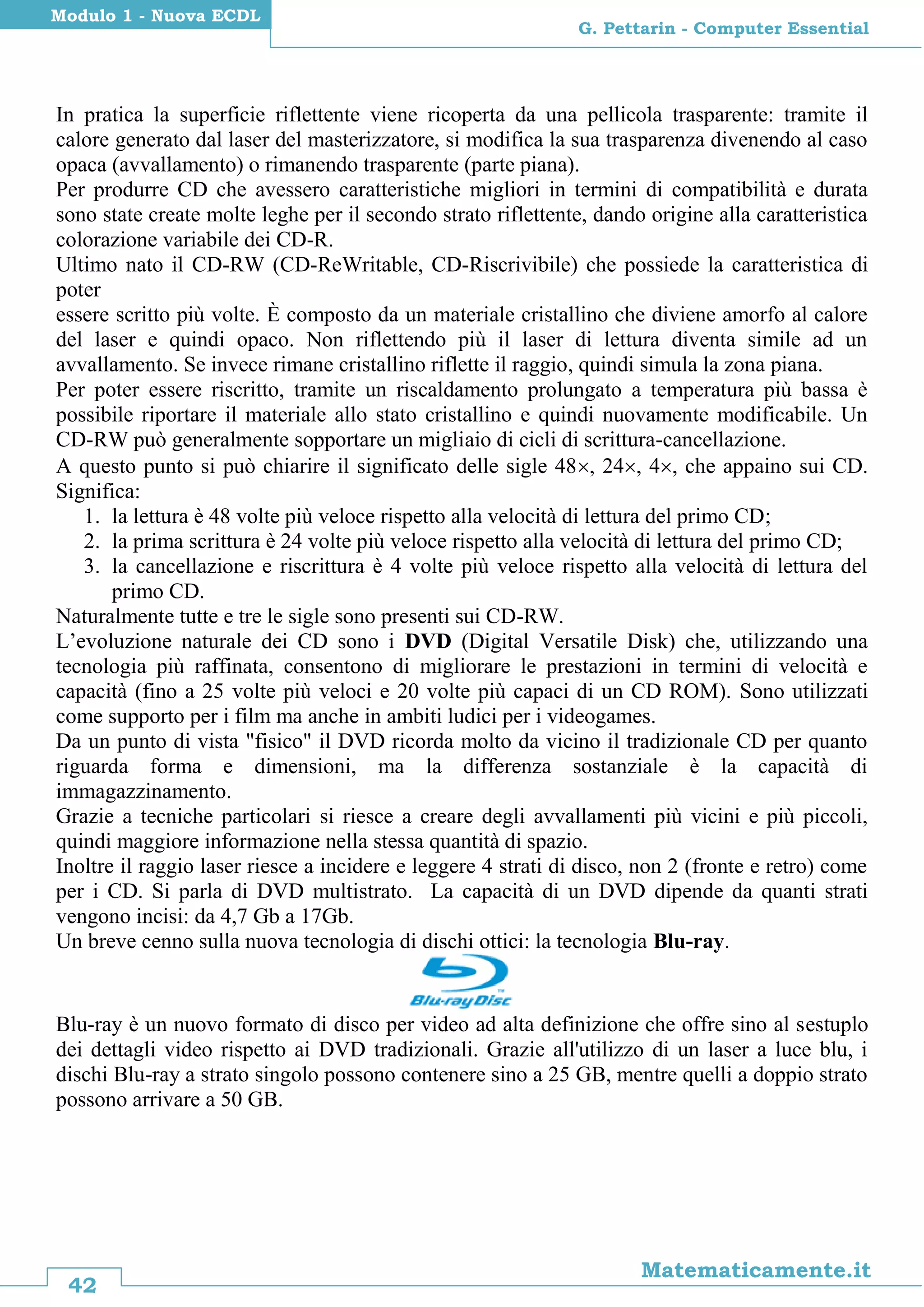 42
Matematicamente.it
G. Pettarin - Computer Essential
Modulo 1 - Nuova ECDL
In pratica la superficie riflettente viene ricoperta da una pellicola trasparente: tramite il
calore generato dal laser del masterizzatore, si modifica la sua trasparenza divenendo al caso
opaca (avvallamento) o rimanendo trasparente (parte piana).
Per produrre CD che avessero caratteristiche migliori in termini di compatibilità e durata
sono state create molte leghe per il secondo strato riflettente, dando origine alla caratteristica
colorazione variabile dei CD-R.
Ultimo nato il CD-RW (CD-ReWritable, CD-Riscrivibile) che possiede la caratteristica di
poter
essere scritto più volte. È composto da un materiale cristallino che diviene amorfo al calore
del laser e quindi opaco. Non riflettendo più il laser di lettura diventa simile ad un
avvallamento. Se invece rimane cristallino riflette il raggio, quindi simula la zona piana.
Per poter essere riscritto, tramite un riscaldamento prolungato a temperatura più bassa è
possibile riportare il materiale allo stato cristallino e quindi nuovamente modificabile. Un
CD-RW può generalmente sopportare un migliaio di cicli di scrittura-cancellazione.
A questo punto si può chiarire il significato delle sigle 48, 24, 4, che appaino sui CD.
Significa:
1. la lettura è 48 volte più veloce rispetto alla velocità di lettura del primo CD;
2. la prima scrittura è 24 volte più veloce rispetto alla velocità di lettura del primo CD;
3. la cancellazione e riscrittura è 4 volte più veloce rispetto alla velocità di lettura del
primo CD.
Naturalmente tutte e tre le sigle sono presenti sui CD-RW.
L’evoluzione naturale dei CD sono i DVD (Digital Versatile Disk) che, utilizzando una
tecnologia più raffinata, consentono di migliorare le prestazioni in termini di velocità e
capacità (fino a 25 volte più veloci e 20 volte più capaci di un CD ROM). Sono utilizzati
come supporto per i film ma anche in ambiti ludici per i videogames.
Da un punto di vista "fisico" il DVD ricorda molto da vicino il tradizionale CD per quanto
riguarda forma e dimensioni, ma la differenza sostanziale è la capacità di
immagazzinamento.
Grazie a tecniche particolari si riesce a creare degli avvallamenti più vicini e più piccoli,
quindi maggiore informazione nella stessa quantità di spazio.
Inoltre il raggio laser riesce a incidere e leggere 4 strati di disco, non 2 (fronte e retro) come
per i CD. Si parla di DVD multistrato. La capacità di un DVD dipende da quanti strati
vengono incisi: da 4,7 Gb a 17Gb.
Un breve cenno sulla nuova tecnologia di dischi ottici: la tecnologia Blu-ray.
Blu-ray è un nuovo formato di disco per video ad alta definizione che offre sino al sestuplo
dei dettagli video rispetto ai DVD tradizionali. Grazie all'utilizzo di un laser a luce blu, i
dischi Blu-ray a strato singolo possono contenere sino a 25 GB, mentre quelli a doppio strato
possono arrivare a 50 GB.
 
