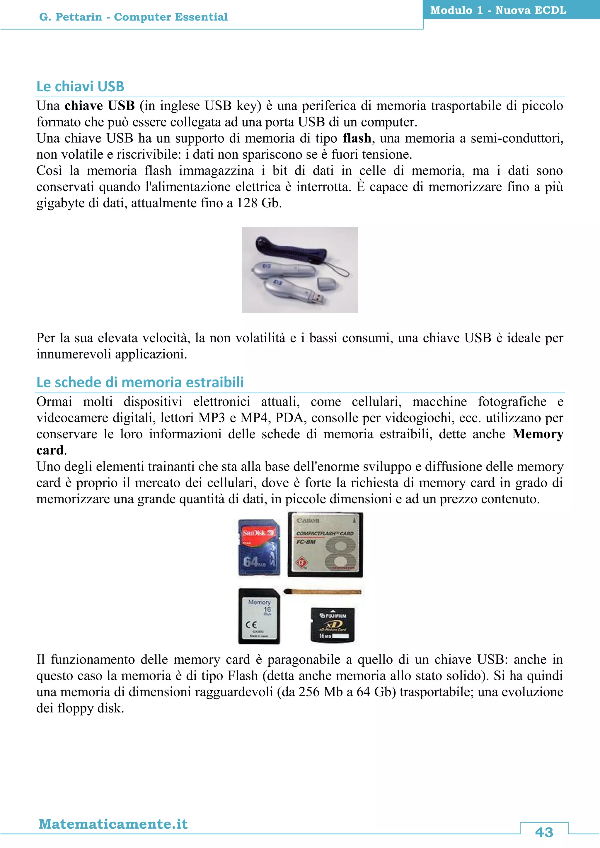 43
Matematicamente.it
Modulo 1 - Nuova ECDL
G. Pettarin - Computer Essential
Le chiavi USB
Una chiave USB (in inglese USB key) è una periferica di memoria trasportabile di piccolo
formato che può essere collegata ad una porta USB di un computer.
Una chiave USB ha un supporto di memoria di tipo flash, una memoria a semi-conduttori,
non volatile e riscrivibile: i dati non spariscono se è fuori tensione.
Così la memoria flash immagazzina i bit di dati in celle di memoria, ma i dati sono
conservati quando l'alimentazione elettrica è interrotta. È capace di memorizzare fino a più
gigabyte di dati, attualmente fino a 128 Gb.
Per la sua elevata velocità, la non volatilità e i bassi consumi, una chiave USB è ideale per
innumerevoli applicazioni.
Le schede di memoria estraibili
Ormai molti dispositivi elettronici attuali, come cellulari, macchine fotografiche e
videocamere digitali, lettori MP3 e MP4, PDA, consolle per videogiochi, ecc. utilizzano per
conservare le loro informazioni delle schede di memoria estraibili, dette anche Memory
card.
Uno degli elementi trainanti che sta alla base dell'enorme sviluppo e diffusione delle memory
card è proprio il mercato dei cellulari, dove è forte la richiesta di memory card in grado di
memorizzare una grande quantità di dati, in piccole dimensioni e ad un prezzo contenuto.
Il funzionamento delle memory card è paragonabile a quello di un chiave USB: anche in
questo caso la memoria è di tipo Flash (detta anche memoria allo stato solido). Si ha quindi
una memoria di dimensioni ragguardevoli (da 256 Mb a 64 Gb) trasportabile; una evoluzione
dei floppy disk.
 