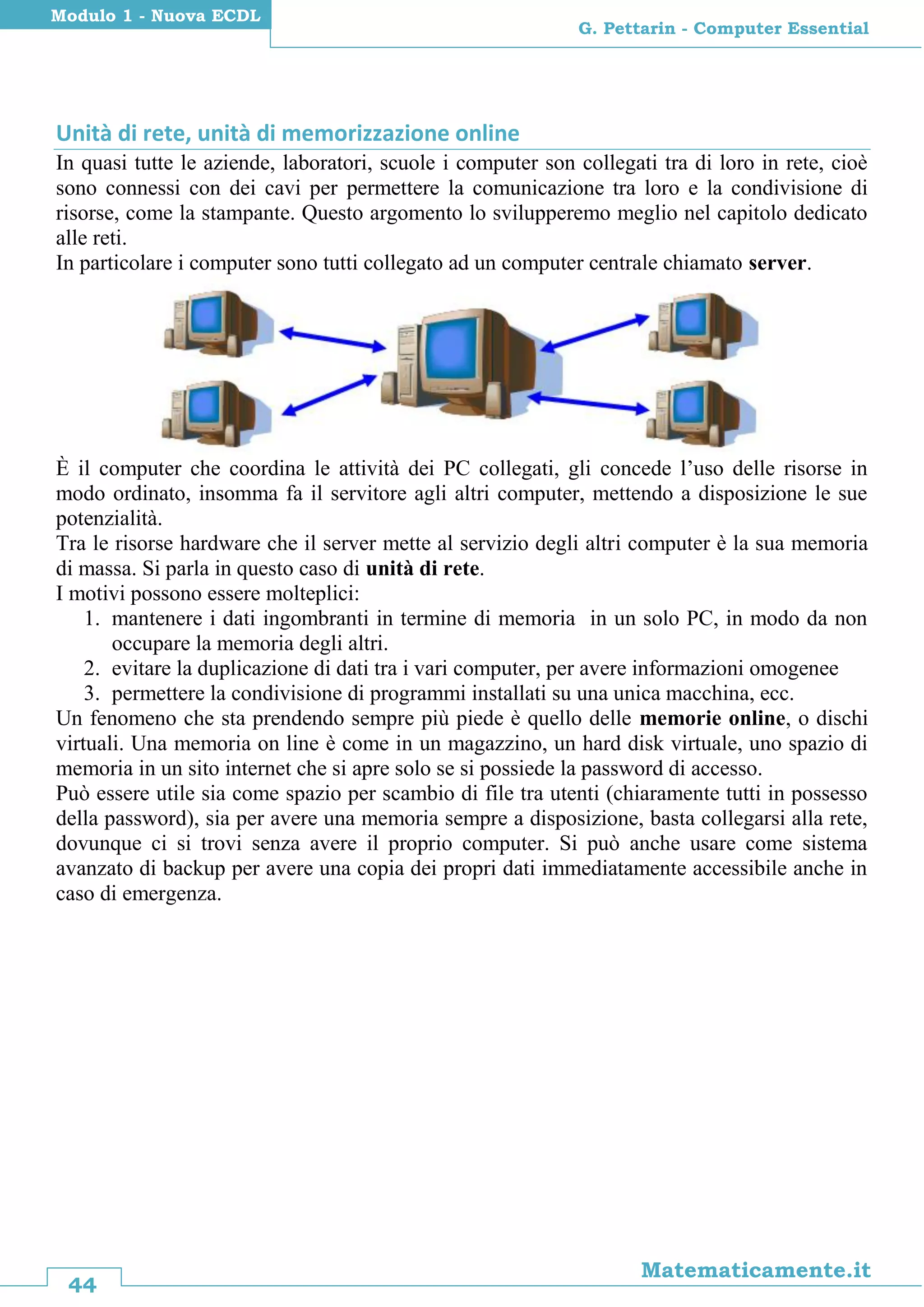 44
Matematicamente.it
G. Pettarin - Computer Essential
Modulo 1 - Nuova ECDL
Unità di rete, unità di memorizzazione online
In quasi tutte le aziende, laboratori, scuole i computer son collegati tra di loro in rete, cioè
sono connessi con dei cavi per permettere la comunicazione tra loro e la condivisione di
risorse, come la stampante. Questo argomento lo svilupperemo meglio nel capitolo dedicato
alle reti.
In particolare i computer sono tutti collegato ad un computer centrale chiamato server.
È il computer che coordina le attività dei PC collegati, gli concede l’uso delle risorse in
modo ordinato, insomma fa il servitore agli altri computer, mettendo a disposizione le sue
potenzialità.
Tra le risorse hardware che il server mette al servizio degli altri computer è la sua memoria
di massa. Si parla in questo caso di unità di rete.
I motivi possono essere molteplici:
1. mantenere i dati ingombranti in termine di memoria in un solo PC, in modo da non
occupare la memoria degli altri.
2. evitare la duplicazione di dati tra i vari computer, per avere informazioni omogenee
3. permettere la condivisione di programmi installati su una unica macchina, ecc.
Un fenomeno che sta prendendo sempre più piede è quello delle memorie online, o dischi
virtuali. Una memoria on line è come in un magazzino, un hard disk virtuale, uno spazio di
memoria in un sito internet che si apre solo se si possiede la password di accesso.
Può essere utile sia come spazio per scambio di file tra utenti (chiaramente tutti in possesso
della password), sia per avere una memoria sempre a disposizione, basta collegarsi alla rete,
dovunque ci si trovi senza avere il proprio computer. Si può anche usare come sistema
avanzato di backup per avere una copia dei propri dati immediatamente accessibile anche in
caso di emergenza.
 