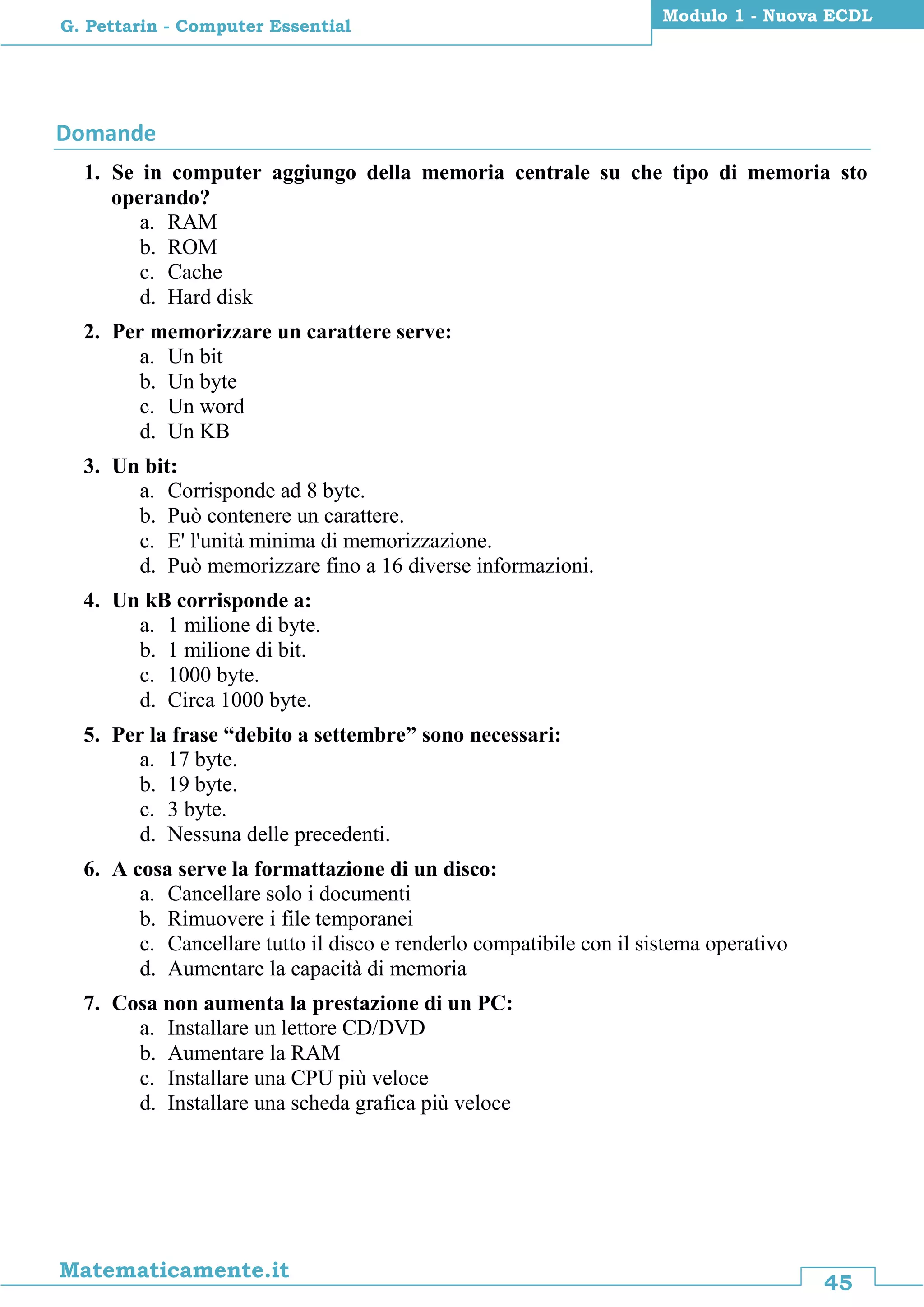 45
Matematicamente.it
Modulo 1 - Nuova ECDL
G. Pettarin - Computer Essential
Domande
1. Se in computer aggiungo della memoria centrale su che tipo di memoria sto
operando?
a. RAM
b. ROM
c. Cache
d. Hard disk
2. Per memorizzare un carattere serve:
a. Un bit
b. Un byte
c. Un word
d. Un KB
3. Un bit:
a. Corrisponde ad 8 byte.
b. Può contenere un carattere.
c. E' l'unità minima di memorizzazione.
d. Può memorizzare fino a 16 diverse informazioni.
4. Un kB corrisponde a:
a. 1 milione di byte.
b. 1 milione di bit.
c. 1000 byte.
d. Circa 1000 byte.
5. Per la frase “debito a settembre” sono necessari:
a. 17 byte.
b. 19 byte.
c. 3 byte.
d. Nessuna delle precedenti.
6. A cosa serve la formattazione di un disco:
a. Cancellare solo i documenti
b. Rimuovere i file temporanei
c. Cancellare tutto il disco e renderlo compatibile con il sistema operativo
d. Aumentare la capacità di memoria
7. Cosa non aumenta la prestazione di un PC:
a. Installare un lettore CD/DVD
b. Aumentare la RAM
c. Installare una CPU più veloce
d. Installare una scheda grafica più veloce
 
