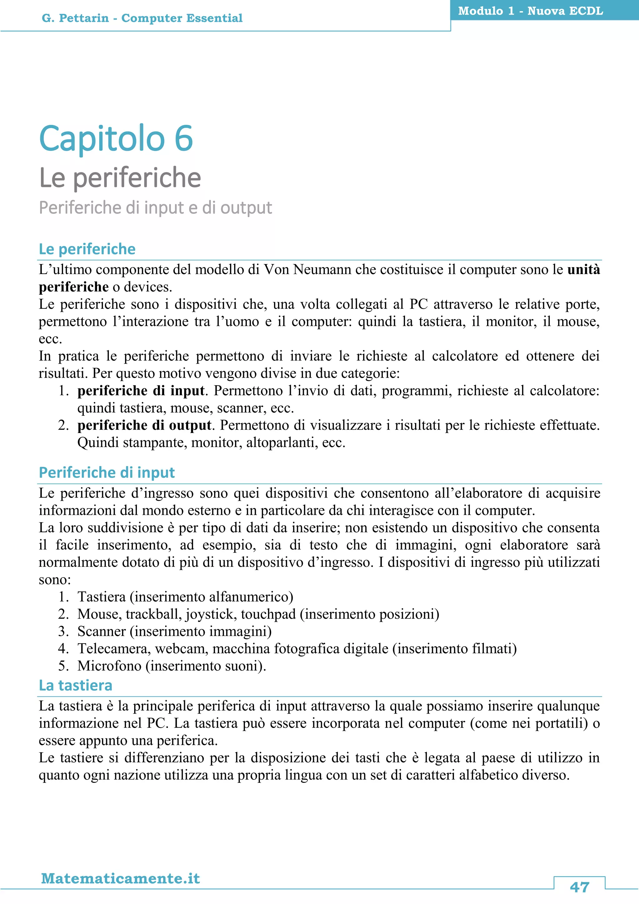 47
Matematicamente.it
Modulo 1 - Nuova ECDL
G. Pettarin - Computer Essential
Capitolo 6
Le periferiche
Periferiche di input e di output
Le periferiche
L’ultimo componente del modello di Von Neumann che costituisce il computer sono le unità
periferiche o devices.
Le periferiche sono i dispositivi che, una volta collegati al PC attraverso le relative porte,
permettono l’interazione tra l’uomo e il computer: quindi la tastiera, il monitor, il mouse,
ecc.
In pratica le periferiche permettono di inviare le richieste al calcolatore ed ottenere dei
risultati. Per questo motivo vengono divise in due categorie:
1. periferiche di input. Permettono l’invio di dati, programmi, richieste al calcolatore:
quindi tastiera, mouse, scanner, ecc.
2. periferiche di output. Permettono di visualizzare i risultati per le richieste effettuate.
Quindi stampante, monitor, altoparlanti, ecc.
Periferiche di input
Le periferiche d’ingresso sono quei dispositivi che consentono all’elaboratore di acquisire
informazioni dal mondo esterno e in particolare da chi interagisce con il computer.
La loro suddivisione è per tipo di dati da inserire; non esistendo un dispositivo che consenta
il facile inserimento, ad esempio, sia di testo che di immagini, ogni elaboratore sarà
normalmente dotato di più di un dispositivo d’ingresso. I dispositivi di ingresso più utilizzati
sono:
1. Tastiera (inserimento alfanumerico)
2. Mouse, trackball, joystick, touchpad (inserimento posizioni)
3. Scanner (inserimento immagini)
4. Telecamera, webcam, macchina fotografica digitale (inserimento filmati)
5. Microfono (inserimento suoni).
La tastiera
La tastiera è la principale periferica di input attraverso la quale possiamo inserire qualunque
informazione nel PC. La tastiera può essere incorporata nel computer (come nei portatili) o
essere appunto una periferica.
Le tastiere si differenziano per la disposizione dei tasti che è legata al paese di utilizzo in
quanto ogni nazione utilizza una propria lingua con un set di caratteri alfabetico diverso.
 