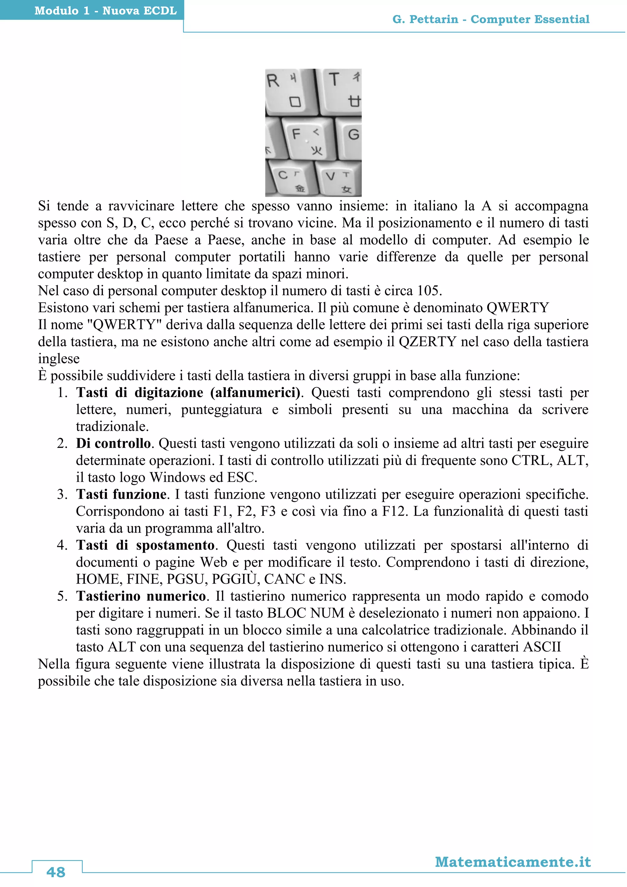 48
Matematicamente.it
G. Pettarin - Computer Essential
Modulo 1 - Nuova ECDL
Si tende a ravvicinare lettere che spesso vanno insieme: in italiano la A si accompagna
spesso con S, D, C, ecco perché si trovano vicine. Ma il posizionamento e il numero di tasti
varia oltre che da Paese a Paese, anche in base al modello di computer. Ad esempio le
tastiere per personal computer portatili hanno varie differenze da quelle per personal
computer desktop in quanto limitate da spazi minori.
Nel caso di personal computer desktop il numero di tasti è circa 105.
Esistono vari schemi per tastiera alfanumerica. Il più comune è denominato QWERTY
Il nome "QWERTY" deriva dalla sequenza delle lettere dei primi sei tasti della riga superiore
della tastiera, ma ne esistono anche altri come ad esempio il QZERTY nel caso della tastiera
inglese
È possibile suddividere i tasti della tastiera in diversi gruppi in base alla funzione:
1. Tasti di digitazione (alfanumerici). Questi tasti comprendono gli stessi tasti per
lettere, numeri, punteggiatura e simboli presenti su una macchina da scrivere
tradizionale.
2. Di controllo. Questi tasti vengono utilizzati da soli o insieme ad altri tasti per eseguire
determinate operazioni. I tasti di controllo utilizzati più di frequente sono CTRL, ALT,
il tasto logo Windows ed ESC.
3. Tasti funzione. I tasti funzione vengono utilizzati per eseguire operazioni specifiche.
Corrispondono ai tasti F1, F2, F3 e così via fino a F12. La funzionalità di questi tasti
varia da un programma all'altro.
4. Tasti di spostamento. Questi tasti vengono utilizzati per spostarsi all'interno di
documenti o pagine Web e per modificare il testo. Comprendono i tasti di direzione,
HOME, FINE, PGSU, PGGIÙ, CANC e INS.
5. Tastierino numerico. Il tastierino numerico rappresenta un modo rapido e comodo
per digitare i numeri. Se il tasto BLOC NUM è deselezionato i numeri non appaiono. I
tasti sono raggruppati in un blocco simile a una calcolatrice tradizionale. Abbinando il
tasto ALT con una sequenza del tastierino numerico si ottengono i caratteri ASCII
Nella figura seguente viene illustrata la disposizione di questi tasti su una tastiera tipica. È
possibile che tale disposizione sia diversa nella tastiera in uso.
 