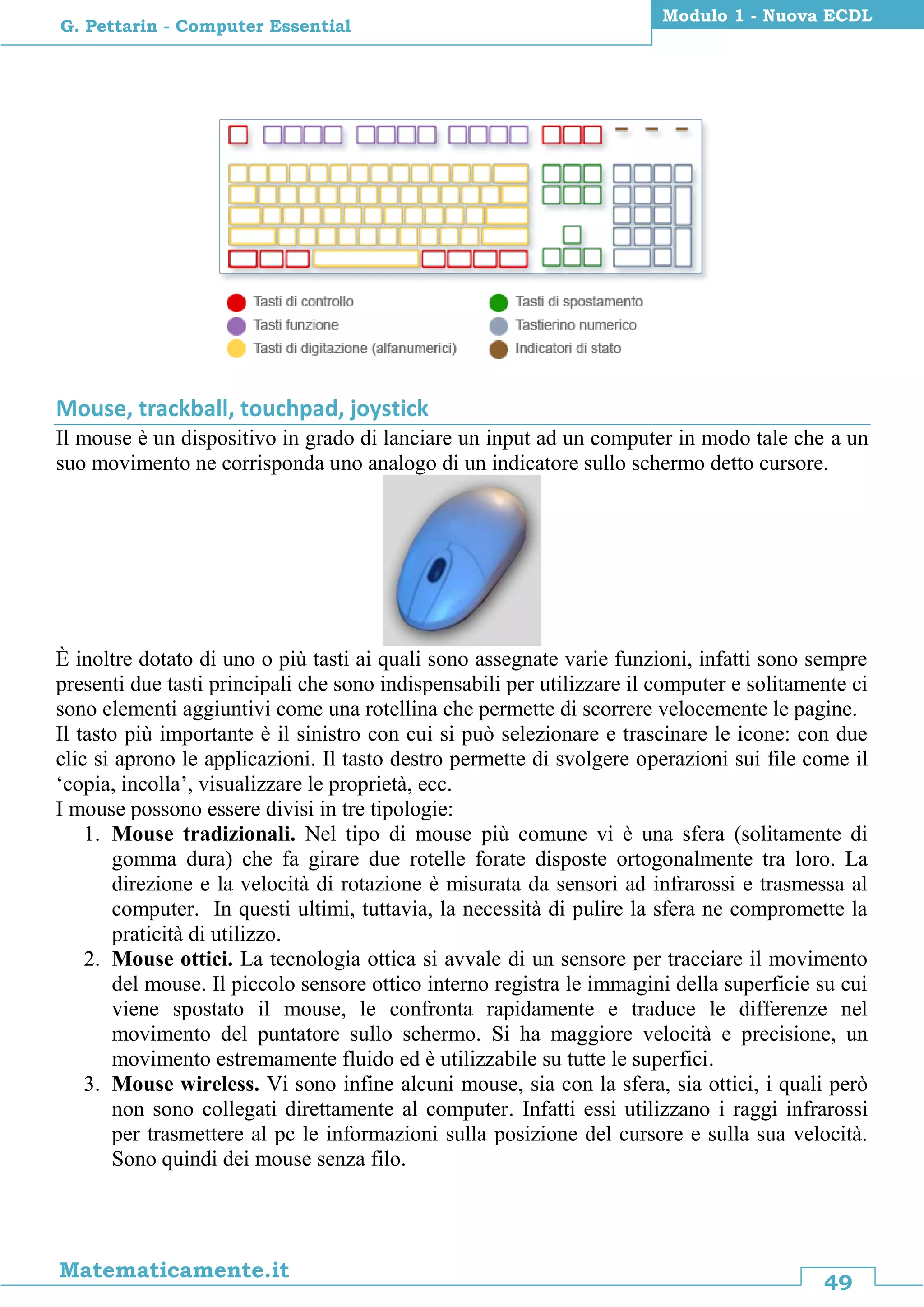 49
Matematicamente.it
Modulo 1 - Nuova ECDL
G. Pettarin - Computer Essential
Mouse, trackball, touchpad, joystick
Il mouse è un dispositivo in grado di lanciare un input ad un computer in modo tale che a un
suo movimento ne corrisponda uno analogo di un indicatore sullo schermo detto cursore.
È inoltre dotato di uno o più tasti ai quali sono assegnate varie funzioni, infatti sono sempre
presenti due tasti principali che sono indispensabili per utilizzare il computer e solitamente ci
sono elementi aggiuntivi come una rotellina che permette di scorrere velocemente le pagine.
Il tasto più importante è il sinistro con cui si può selezionare e trascinare le icone: con due
clic si aprono le applicazioni. Il tasto destro permette di svolgere operazioni sui file come il
‘copia, incolla’, visualizzare le proprietà, ecc.
I mouse possono essere divisi in tre tipologie:
1. Mouse tradizionali. Nel tipo di mouse più comune vi è una sfera (solitamente di
gomma dura) che fa girare due rotelle forate disposte ortogonalmente tra loro. La
direzione e la velocità di rotazione è misurata da sensori ad infrarossi e trasmessa al
computer. In questi ultimi, tuttavia, la necessità di pulire la sfera ne compromette la
praticità di utilizzo.
2. Mouse ottici. La tecnologia ottica si avvale di un sensore per tracciare il movimento
del mouse. Il piccolo sensore ottico interno registra le immagini della superficie su cui
viene spostato il mouse, le confronta rapidamente e traduce le differenze nel
movimento del puntatore sullo schermo. Si ha maggiore velocità e precisione, un
movimento estremamente fluido ed è utilizzabile su tutte le superfici.
3. Mouse wireless. Vi sono infine alcuni mouse, sia con la sfera, sia ottici, i quali però
non sono collegati direttamente al computer. Infatti essi utilizzano i raggi infrarossi
per trasmettere al pc le informazioni sulla posizione del cursore e sulla sua velocità.
Sono quindi dei mouse senza filo.
 