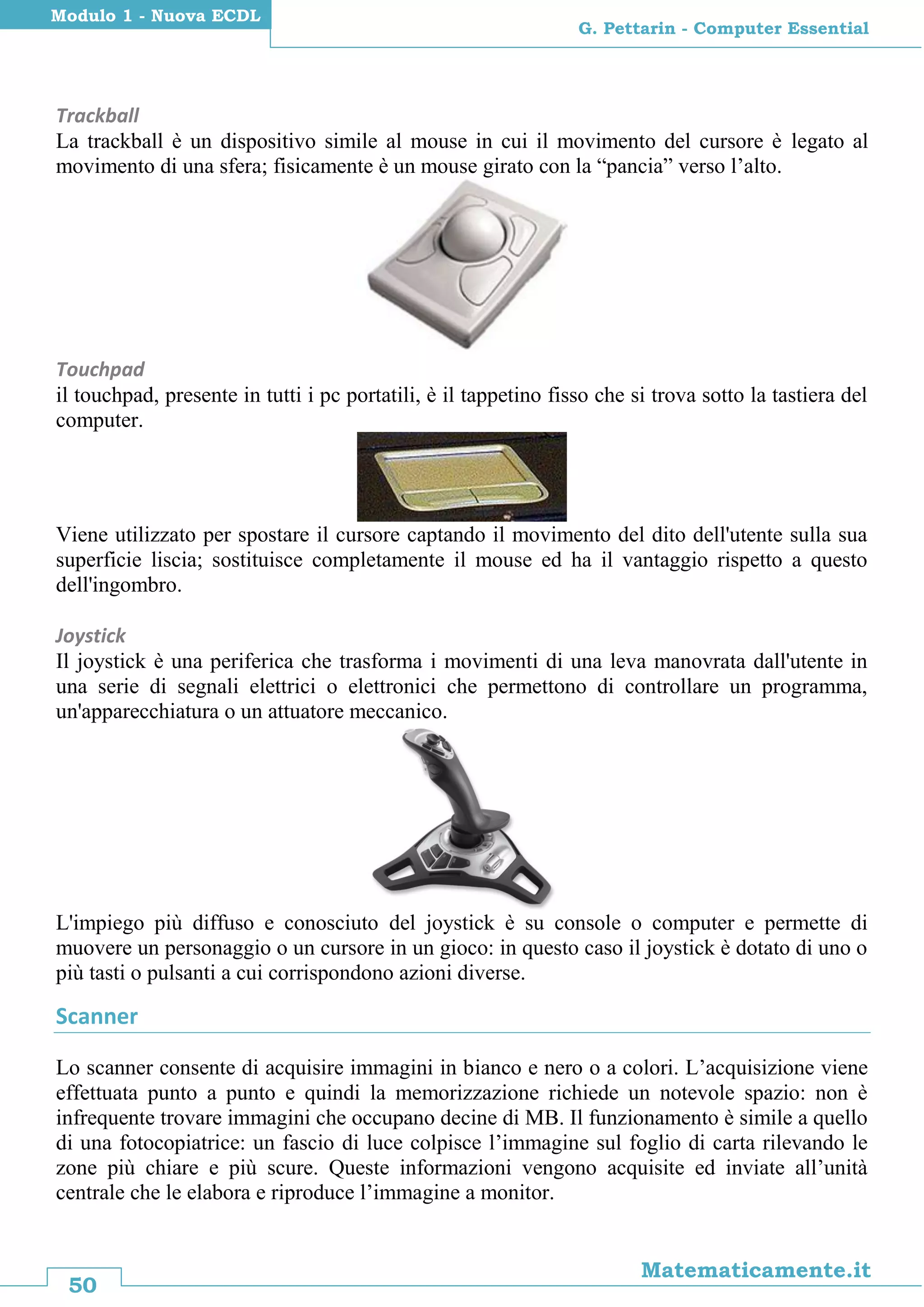 50
Matematicamente.it
G. Pettarin - Computer Essential
Modulo 1 - Nuova ECDL
Trackball
La trackball è un dispositivo simile al mouse in cui il movimento del cursore è legato al
movimento di una sfera; fisicamente è un mouse girato con la “pancia” verso l’alto.
Touchpad
il touchpad, presente in tutti i pc portatili, è il tappetino fisso che si trova sotto la tastiera del
computer.
Viene utilizzato per spostare il cursore captando il movimento del dito dell'utente sulla sua
superficie liscia; sostituisce completamente il mouse ed ha il vantaggio rispetto a questo
dell'ingombro.
Joystick
Il joystick è una periferica che trasforma i movimenti di una leva manovrata dall'utente in
una serie di segnali elettrici o elettronici che permettono di controllare un programma,
un'apparecchiatura o un attuatore meccanico.
L'impiego più diffuso e conosciuto del joystick è su console o computer e permette di
muovere un personaggio o un cursore in un gioco: in questo caso il joystick è dotato di uno o
più tasti o pulsanti a cui corrispondono azioni diverse.
Scanner
Lo scanner consente di acquisire immagini in bianco e nero o a colori. L’acquisizione viene
effettuata punto a punto e quindi la memorizzazione richiede un notevole spazio: non è
infrequente trovare immagini che occupano decine di MB. Il funzionamento è simile a quello
di una fotocopiatrice: un fascio di luce colpisce l’immagine sul foglio di carta rilevando le
zone più chiare e più scure. Queste informazioni vengono acquisite ed inviate all’unità
centrale che le elabora e riproduce l’immagine a monitor.
 